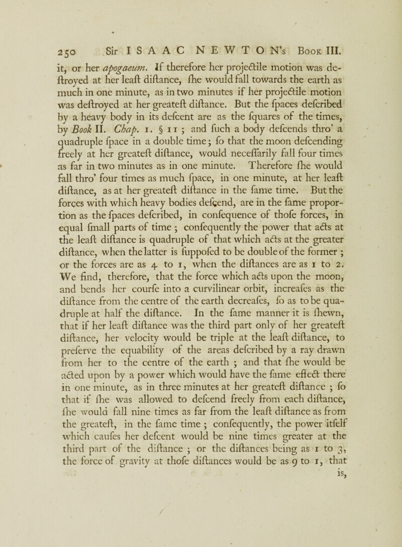 / 250 Sir ISAAC NEWTON’S Book III. it, or her apogaeum. If therefore her proje&ile motion was de- ftroyed at her leaft diftance, fhe would fall towards the earth as much in one minute, as in two minutes if her projedtile motion was deftroyed at her greateft diftance. But the fpaces defcribed by a heavy body in its defcent are as the fquares of the times, by Book II. Chap, i. § 11 ; and fuch a body defcends thro’ a quadruple fpace in a double time; fo that the moon defcending freely at her greateft diftance, would neceffarily fall four times as far in two minutes as in one minute. Therefore fhe would fall thro’ four times as much fpace, in one minute, at her leaft diftance, as at her greateft diftance in the fame time. But the forces with which heavy bodies defgend, are in the fame propor¬ tion as the fpaces defcribed, in confequence of thofe forces, in equal fmall parts of time ; confequently the power that aCts at the leaft diftance is quadruple of that which aCts at the greater diftance, when the latter is fuppofed to be double of the former ; or the forces are as 4 to 1, when the diftances are as 1 to 2. We find, therefore, that the force which aCts upon the moon, and bends her courfe into a curvilinear orbit, increafes as the diftance from the centre of the earth decreafes, fo as to be qua¬ druple at half the diftance. In the fame manner it is fhewn, that if her leaft diftance was the third part only of her greateft diftance, her velocity would be triple at the leaft diftance, to preferve the equability of the areas defcribed by a ray drawn from her to the centre of the earth ; and that fhe would be acted upon by a power which would have the fame eftetft there in one minute, as in three minutes at her greateft diftance ; fo that if fhe was allowed to defcend freely from each diftance, fhe would fall nine times as far from the leaft diftance as from the greateft, in the fame time ; confequently, the power itfelf which caufes her defcent would be nine times greater at the third part of the diftance ; or the diftances being as 1 to 3, the force of gravitv at thofe diftances would be as 9 to 1, that ' is,