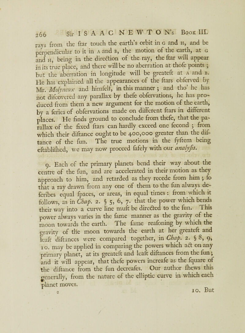 s66 rays from the ftar touch the earth’s orbit in c and h, and be perpendicular to it in a and b, the motion of the earth, at g and* h, being in the direction of the ray, the ftar will appear in its true place, and there will be no aberration at thofe points; but the aberration in longitude will be greateft at a and b. He has explained all the appearances of the ftars obferved by Mr. Molyneux and himfelf, in this manner ; and tho’ he has not difcovered any parallax by thefe obfervations, he has pro¬ duced from them a new argument for the motion of the earth, by a feries of obfervations made on different ftars in different places. He finds ground to conclude from thefe, that the pa¬ rallax of the fixed ftars can hardly exceed one fecond ; from which their diftance ought to be 400,000 greater than the dif- tance of the fun. The true motions in the fyftem being eftablifhed, we may now proceed fafely with our analyfis. 9. Each of the primary planets bend their way about the centre of the fun, and are accelerated in their motion as they approach to him, and retarded as they recede from him j fo that a ray drawn from any one of them to the fun always de- fcribes equal fpaces, or areas, in equal times: from which it follows, as in Chap. 2. § 5, 6, 7. that the power which bends their way into a curve line muft be directed to the fun. This power always varies in the fame manner as the gravity of the moon towards the earth. The fame reafoning by which the gravity of the moon towards the earth at her greateft and fc-aft diftances were compared together, in Chap. 2. § 8, 9, 10. may be applied in comparing the powers which aft on any primary planet, at its greateft and leaft diftances from the fiin j and it will appear, that thele powers increale as the Iquare of the diftance from the fun decreafes. Our author {hews this generally, from the nature of the elliptic curve in which each planet moves. 10. But