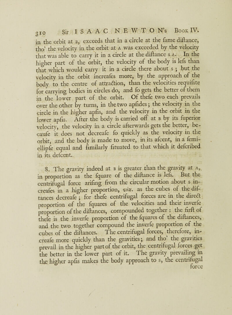 in the orbit at b, exceeds that in a circle at the fame diftance, tho’ the velocity in the orbit at a was exceeded by the velocity that was able to carry it in a circle at the diftance s a. In the higher part of the orbit, the velocity of the body is lefs than that which would carry it in a circle there about s j but the velocity in the orbit increafes more, by the approach of the body to the centre of attraction, than the velocities requifite for carrying bodies in circles do, and fo gets the better of them in the lower part of the orbit. Of thefe two each prevails over the other by turns, in the two apfides; the velocity in the circle in the higher apfis, and the velocity in the orbit in the lower apfis. After the body is carried off at b by its fuperior velocity, the velocity in a circle afterwards gets the better, be- caufe it does not decreafe fo quickly as the velocity in the orbit, and the body is made to move, in its afcent, in a femi- ellipfe equal and fimilarly fituated to that which it defcribed in its defcent. 8. The gravity indeed at b is greater than the gravity at a, in proportion as the fquare of the diftance is lefs. But the centrifugal force ariftng from the circular motion about s in- creafes in a higher proportion, %/iz• as the cubes of the dif- tances decreale j for thele centrifugal forces aie in the dii cct proportion of the fquares of the velocities and their inverfe proportion of the diftances, compounded together : the firft of thefe is the inverfe proportion of the fquares of the diftances, and the two together compound the inverfe proportion of the cubes of the diftances. The centrifugal forces, therefore, in- creafe more quickly than the gravities j and tho the gravities prevail in the higher part of the orbit, the centrifugal forces get the better in the lower part of it. The gravity prevailing in the higher apfts makes the body approach to s, the centrifugal