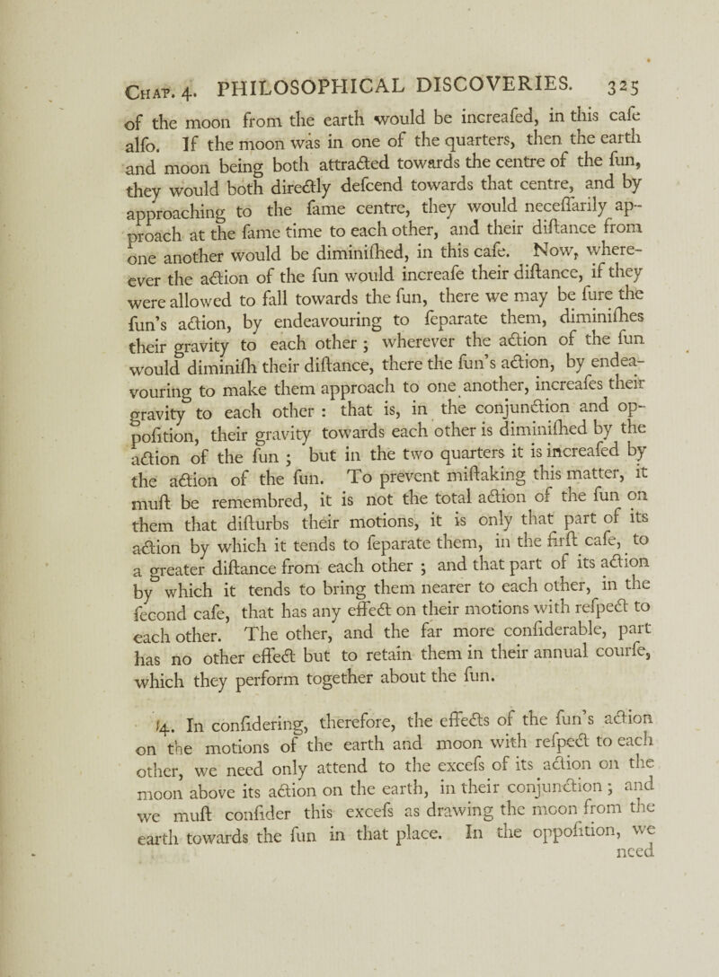 of the moon from the earth would be increafed, in this cafe alfo. If the moon was in one of the quarters, then the earth and moon being both attraded towards the centre of the fun, they would both diredly defcend towards that centre, and by approaching to the fame centre, they would neceffarily ap¬ proach at the fame time to each other, and their diftance from one another would be diminilhed, in this cafe. Now, where- ever the adion of the fun would increafe their diftance, if they were allowed to fall towards the fun, there we may be fure the fun’s aft ion, by endeavouring to feparate them, diminifhes their gravity to each other ; wherever the adion of the fun would diminifh their diftance, there the fun’s adion, by endea¬ vouring to make them approach to one another, increafes their gravity0 to each other : that is, in the conjunction and op- pofttion, their gravity towards each other is dimjnifhed by the adion of the fun ; but in the two quarters it isincieafed by the adion of the fun. To prevent miftaking this matter, it muft be remembred, it is not the total adion or the fun on them that difturbs their motions, it is only that part of its adion by which it tends to feparate them, in the fir ft cafe, to a greater diftance from each other ; and that part of its adion by° which it tends to bring them nearer to each other, in the fecond cafe, that has any effed on their motions with refped to each other. The other, and the far more confiderable, part has no other effed but to retain them in their annual courfe, which they perform together about the ffin. 14. In conffdering, therefore, the effeds of the fun’s adion on the motions of the earth and moon with refped to each other, we need only attend to the excefs of its adion on the moon above its adion on the earth, in their conjundion; and we muft confider this excefs as drawing the moon from the earth towards the fun in that place. In me opposition, we /