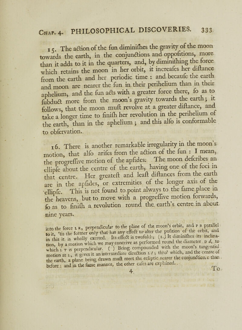 1 c. The action of the fun diminiflies the gravity of the moon towards the earth, in the conjundions and oppofttions, more than it adds to it in the quarters, and, by dimimftnng the force which retains the moon in her orbit, it increafes her diftance from the earth and her periodic time : and becaufe the earth and moon are nearer the fun in. their perihelium than in their aphelium, and the fun ads with a greater force there, fo as to fubdud more from the moon’s gravity towards the earth; it follows, that the moon muft revolve at a greater diftance, and take a longer time to finilh her revolution in the perihelium of the earth, than in the aphelium ; and this alfo is conformable to obfervation. 16. There is another remarkable irregularity in the moon s motion, that alfo arifes from the adion of the fun : I mean, the progrefllve motion of the apftdes: The moon defcribes. an ellipfe about the centre of the earth, having one of the foci in that centre. Her greateft and leaft diftances from the earth are in the apftdes, or extremities of the longer axis of the 'ellipfe. This is not found to point always to the fame.place in the heavens, but to move with a progrefllve motion forwards, fo as to finifh a revolution round the. earth’s, centre, in about. nine years. into the force n, perpendicular to the plane of the moon’s orbit and r r parallel to it ’tis the former only that has any cfTeft to alter the pofition _ of the orbit, and in this it is wholly exerted. Its effed is twofold-, (i.) It dimimlhes • its mclina- tion by a motion which we may conceive as performed round the diameter d 4 to which l t is perpendicular. ( ) Being compounded with the moon s tangential motion at l, it gives it an intermediate direction l t \ thro- which, and the centre ot the earth, a plane being drawn muft meet the ecliptic nearer the conjunfttone than before .: and in the fame manner, the other cafes are explained..