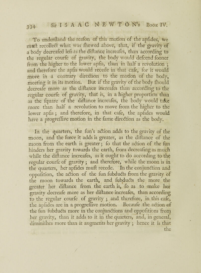 To underftand the reafon of this motion of the apfides, we mnft recoiled what was (hewed above, that, if the gravity of a body decreafed lefsas the diftance increafes, than according to the regular courfe of gravity, the body would defcend fooner from the higher to the lower apfis, than in half a revolution ; and therefore the apfis would recede in that cafe, for it would move in a contrary direction to the motion of the body, meeting it in its motion. But if the gravity of the body fhould decreafe more as the diftance increafes than according to the regular courfe of gravity, that is, in a higher proportion than as the fquare of the diftance increafes, the body would take more than half a revolution to move from the higher to the lower apfis ; and therefore, in that cafe, the apfides would have a progreftive motion in the fame diredion as the body. In the quarters, the fun’s adion adds to the gravity of the moon, and the force it adds is greater, as the diftance of the moon from the earth is greater; fo that the action of the fun hinders her gravity towards the earth, from decreafing as much while the diftance increafes, as it ought to do according to the regular courfe of gravity ; and therefore, while the moon is in the quarters, her apfides muft recede. In the conjunction and oppofition, the adion of the fun fubduds from the gravity of the moon towards the earth, and fubduds the more the greater her diftance from the earth is, fo as to make her gravity decreafe more as her diftance increafes, than according to the regular courfe of gravity ; and therefore, in this cafe, the apfides are in a progreftive motion. Becaufe the adion of the fun fubduds more in the conjundions and oppofitions from her gravity, than it adds to it in the quarters, and, in general, diminifties more than it augments her gravity ; hence it is that the