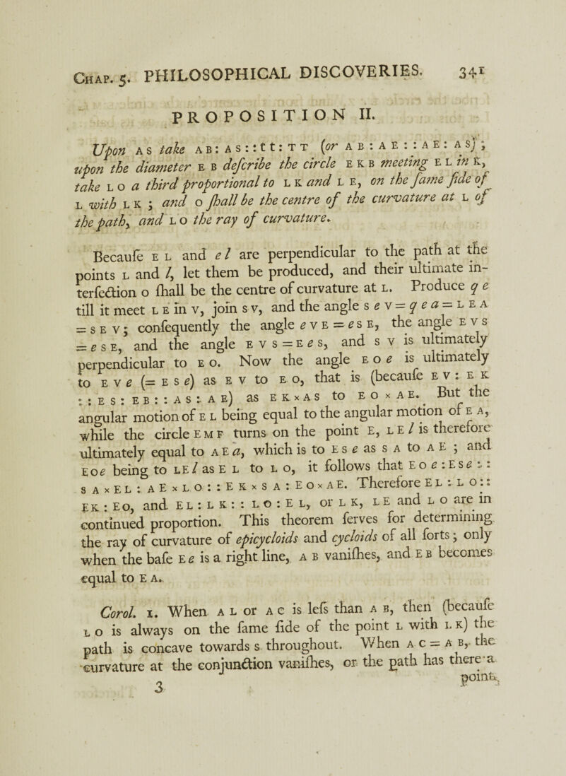 PROPOSITION II. Upon a s take a b : a s :: 11: t t (or a b : a e : : a e : a $j , upon the diameter e b defcribe the circle e k b e l K l o a third proportional to l k and l e, on the fame fiae of l with lk ; and o jhallbe the centre of the curvature at l e/ the pathy and l o the ray of curvature. Becaufe e l and e l are perpendicular to the path at the points l and /, let them be produced, and their ultimate m- terfedion o fliall be the centre of curvature at l. Produce q e till it meet l e in v, join s v, and the angle sev=qea=L e a = s e v; confequently the angle e v e = e s e, the angle ev s = e s e, and the angle evs=e£s, and s v is ultimately perpendicular to e o. Now the angle eo< is ultimately to e v e (= e s e) as e v to e o, that is (becaufe e v: e k • : e s : e b : : a s a e) as eexas to e o x a e. But the angular motion of e l being equal to the angular motion of e a, while the circle emf turns on the point E, l e / is therefoie ultimately equal to a E a, which is to e s e as s a to a e ; and Eoe being to le/ as E l to 1. o, it follows that E o e : Ese :■: s a x E t : a E x l o : : E k x s a : E o x a E. Therefore E l : l o:: EK : Eo, and el : l k : : l o : E l, or l k, l e and l o are in continued proportion. This theorem ferves for determining the ray of curvature of epicycloids and cycloids of all forts; only when the bafe E e is a right line, a b vanifhes, and e b becomes equal to E a. Carol. 1. When a l or ac is lefs than a b, then (becaufe l o is always on the fame fide of the point l with l k) tue path is concave towards s throughout. When a c = a b,- the curvature at the conjundion vanifhes, or the path has there a 3