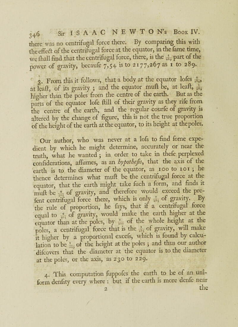 there was no centrifugal force there. By comparing this with the effect of the centrifugal force at the equator, in the fame time, we lhall find that the centrifugal force, there, is the 5|- part of the power of gravity, becaufe 7,54 is to 2177,26735 1 to 289. 3. From this it follows, that a body at the equator lofes at ieaft, of its gravity ; and the equator muft be, at leaft, higher than the poles from the centre of the earth. But as the parts of the equator lofe ftill of their gravity as they rife from the centre of the earth, and the regular courfe of gravity is altered by the change of figure, this is not the true proportion of the height of the earth at the equator, to its height at the poles. Our author, who was never at a lofs to find fome expe¬ dient by which he might determine, accurately or near the truth, what he wanted; in order to take in thefe perplexed confiderations, affumes, as an hypothefes, that the axis of the earth is to the diameter of the equator, as 100 to 101 ; he thence determines what muft be the centrifugal force at the equator, that the earth might take fuch a form, and finds it muft be 4- of gravity, and therefore would exceed the pre- fent centrifugal force there, which is only of gravity. By the rule of proportion, he fays, that if a centrifugal force equal to of gravity, would make the earth higher at the eouator than at the poles, by ~ of the whole height at the poles, a centrifugal force that is the -j, of gravity, will make it higher by a proportional excefs, which is found by calcu¬ lation to be of the height at the poles ; and thus our author difcovers that the diameter at the equator is to the diameter at the poles, or the axis, as 230 to 229. 4. This computation fuppofes the earth to be of an uni¬ form denfity every where : but if the earth is more denfe near 2 the