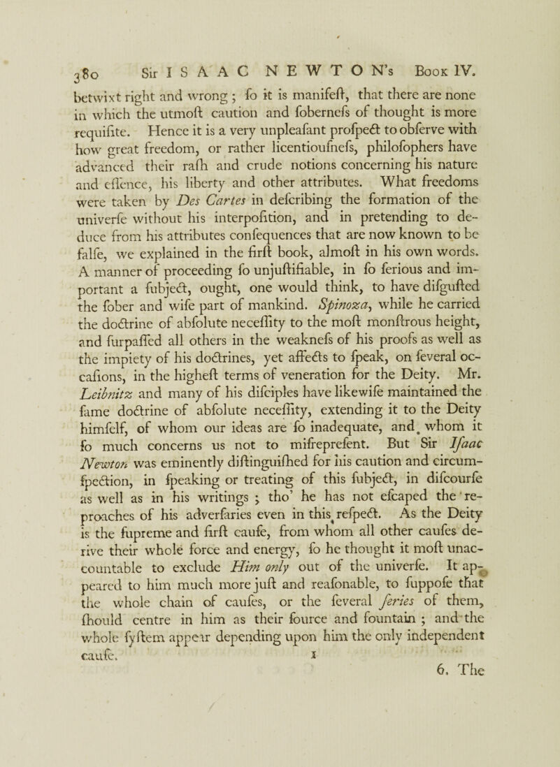 betwixt right and wrong ; fo it is manifeft, that there are none in which the utmoft caution and fobernefs of thought is more requifite. Hence it is a very unpleafant profpedt to obferve with how great freedom, or rather iicentioufnefs, philofophers have advanced their rath and crude notions concerning his nature and eflcnce, his liberty and other attributes. What freedoms were taken by Des Cartes in defcribing the formation of the univerfe without his interpofition, and in pretending to de¬ duce from his attributes confequences that are now known to be falfe, we explained in the firft book, almoft in his own words. A manner of proceeding fo unjuftifiable, in fo ferious and im¬ portant a fubjedt, ought, one would think, to have difgufted the fober and wife part of mankind. Spinoza, while he carried the dodtrine of abfolute neceffity to the mod monflrous height, and furpaffed all others in the weaknefs of his proofs as well as the impiety of his dodtrines, yet affedts to fpeak, on feveral oc- cafions, in the higheft terms of veneration for the Deity. Mr. Leibnitz and many of his difciples have like wife maintained the fame dodtrine of abfolute neceffity, extending it to the Deity himfelf, of whom our ideas are fo inadequate, and# whom it fo much concerns us not to mifreprefent. But Sir Ifaac Newton was eminently diftinguifhed for iiis caution and eircum- fpedlion, in fpeaking or treating of this fubjedl, in difcourfe as well as in his writings ; tho’ he has not efcaped the' re¬ proaches of his adverfaries even in this^ refpedh As the Deity is the fupreme and firft caufe, from whom all other caufes de¬ rive their whole force and energy, fo he thought it moft unac¬ countable to exclude Him only out of the univerfe. It ap¬ peared to him much more juft and reafonable, to fuppofe that the whole chain of caufes, or the feveral Jerks of them, fhould centre in him as their fource and fountain ; and the whole fyftem appear depending upon him the only independent caufe. a 6, The