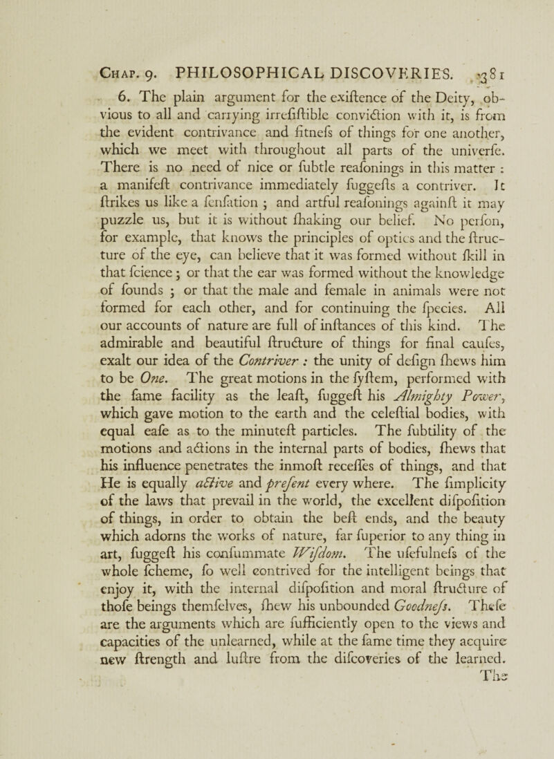 6. The plain argument for the exigence of the Deity, ob¬ vious to all and carrying irrefiftible conviction with it, is from the evident contrivance and fitnefs of things for one another, which we meet with throughout all parts of the univerfe. There is no need of nice or fubtle reafonings in this matter : a manifeft contrivance immediately fuggefls a contriver. It ftrikes us like a fenfation ; and artful reafonings againft it may puzzle us, but it is without fhaking our belief. No perfon, for example, that knows the principles of optics and the ftruc- ture of the eye, can believe that it was formed without fkill in that fcience ; or that the ear was formed without the knowledge of founds ; or that the male and female in animals were not formed for each other, and for continuing the fpecies. All our accounts of nature are full ofinftances of this kind. T he admirable and beautiful ftrucfture of things for final caufes, exalt our idea of the Contriver: the unity of defign fhew7s him to be One. The great motions in the fyftem, performed with the fame facility as the leaf!:, fuggeft his Almighty Power, which gave motion to the earth and the celeftial bodies, with equal eafe as to the minuteft particles. The fubtility of the motions and a&ions in the internal parts of bodies, fhews that his influence penetrates the inmoft recefles of things, and that He is equally a8Uve and prefent every where. The fimplicity of the laws that prevail in the world, the excellent difpofition of things, in order to obtain the beft ends, and the beauty which adorns the wTorks of nature, far fuperior to any thing in art, fuggeft his confummate Wifdom. The ufefulnefs of the whole fcheme, fo well contrived for the intelligent beings that enjoy it, with the internal difpofition and moral ftru&ure of thofe beings themfelves, fhew his unbounded Gocdnejs. Thefe are the arguments which are fufliciently open to the views and capacities of the unlearned, while at the fame time they acquire new ftrength and luftre from the difcoreries of the learned.