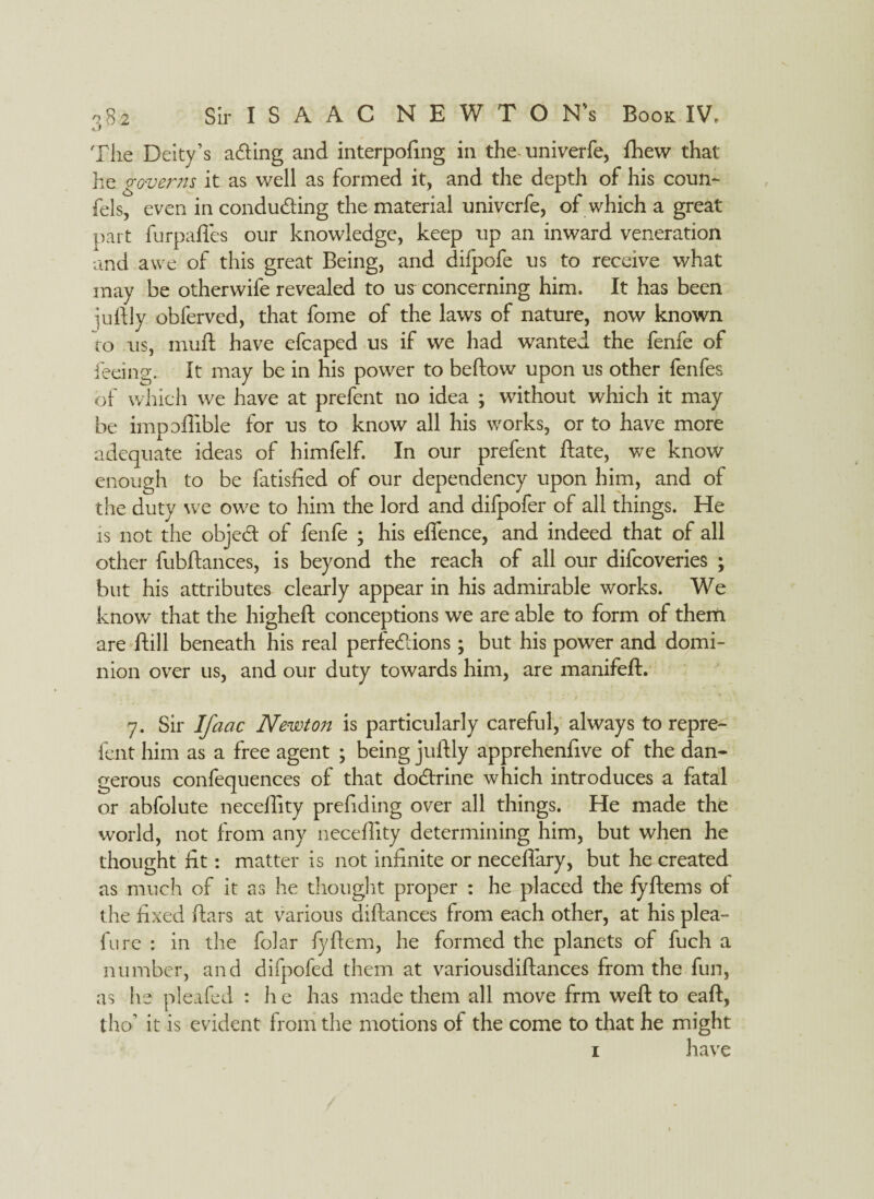 cl The Deity’s aCting and interpofing in the univerfe, {hew that he governs it as well as formed it, and the depth of his coun- fels, even in conducing the material univerfe, of which a great part furpafies our knowledge, keep up an inward veneration and awe of this great Being, and difpofe us to receive what may be other wife revealed to us^ concerning him. It has been juftly obferved, that fome of the laws of nature, now known to us, muft have efcaped us if we had wanted the fenfe of feeing. It may be in his power to bellow upon us other fenfes of which we have at prefent no idea ; without which it may be impoffible for us to know all his works, or to have more adequate ideas of himfelf. In our prefent ftate, we know enough to be fatisfied of our dependency upon him, and of the duty we owe to him the lord and difpofer of all things. He is not the objeCt of fenfe ; his efience, and indeed that of all other fubftances, is beyond the reach of all our difcoveries ; but his attributes clearly appear in his admirable works. We know that the higheft conceptions we are able to form of them are ftill beneath his real perfections; but his power and domi¬ nion over us, and our duty towards him, are manifeft. 7. Sir Ifaac Newton is particularly careful, always to repre- fent him as a free agent ; being juftly apprehenfive of the dan¬ gerous confequences of that doCtrine which introduces a fatal or abfolute neceftity prefiding over all things. He made the world, not from any neceflity determining him, but when he thought fit: matter is not infinite or neceffary, but he created as much of it as he thought proper : he placed the fyftems oi the fixed ftars at various diftances from each other, at his plea- fure : in the folar fyflem, he formed the planets of fuch a number, and difpofed them at variousdiftances from the fun, as lie pleifed : he has made them all move frm weft to eaft, tho’ it is evident from the motions of the come to that he might i have