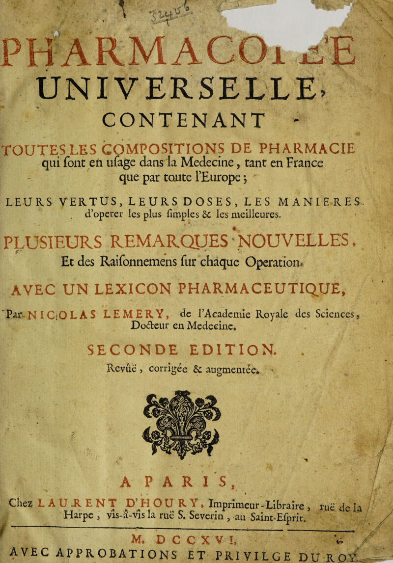 UNIVERSELLE CONTENANT TOUTESLES COMPOSITIONS DE PHARMACIE qui font en ufage dans la Medecine, tant en France que par toute l’Europe -, LEURS VERTUS, LEURS DOSES, LES MANIERES d’opérée les plus (impies £c les meilleures. PLUSIEURS REMARQUES‘.NOUVELLES, Et des Raifonnemens fur chaque Operation. AVEC UN LEXICON PHARMACEUTIQUE, 'Par -NICjOLAS L E M E R Y, de l’Aeademie Royale des Sciences, Dodeur en Medecine, SECONDE EDITION. . Revue , corrigée 6c augmentée* - A PARIS, Chez L A f- AVEC APPROBATIONS ET PRIVILGE DU ROi^ 1 U 1 E N T D ’H O U R Y, Imprimeur-Libraire 5 rué de Harpe , vis-â-vis la rue S. Severin , au Saint-Efpriu M, DCCXVL / \4r