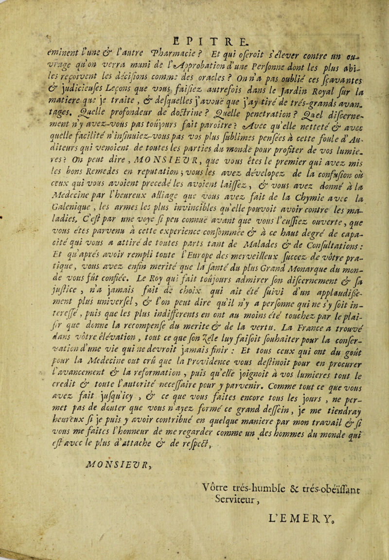minent l'une & l'antre 'Pharmacie ? Et qui oferoit s'élever contre un ou¬ vrage anon verra muni de l'approbation d'une Perjome dont les plus abi- les reçoivent les décidons comme des oracles ? On n'a pas oublie ces fçavantes & judicieufes Leçons que vous faijfiez, autrefois dans le Jardin Royal fur la matière que je traite , à3 de [quelles \ avoué que j'ay tiré de très-grands avan. tages. Quelle profondeur de doclrine ? Quelle pénétration ? Quel difcerne- ment n'y avez-vous pas toujours fait paraître ? zAvec quelle netteté & avec quelle facilité n infimiez-vouspas vos plus fublimes penfées a cette foule d'Au¬ diteurs qui venolefit de toutes les parties du monde pour profiter de vos lumie, res ? On peut dire , Ai 0 N SIEV II, que vous êtes le premier qui avez mis les bons Remedes en réputation 5 vous les avez dévelopez de la confiufion ou ceux qui vous avaient précédé les avaient laijfez , & vous avez donné à la Médecine par l'heureux alliage que vous avez fait de la chymie avec U Galénique , les armes les plus invincibles quelle pouvoit avoir contre les ma¬ ladies, C ejl par une voye fi peu connue a vant que vous l enfilez ouverte, que vous êtes parvenu a cette expérience confommêe & a ce haut degré de capa¬ cité qui vous a attiré de toutes parts tant de Malades & de Confiaitations : Et qu après avoir rempli toute l Europe des merveilleux fie ce z de votre pra¬ tique, vous avez enfin mérité que la fianté du plus Grand Monarque du mon¬ de vous fut confiée. Le Roy qui fiait toujours admirer [on difiornement çfi fa jujhee j na jamais fait de choix, qui ait été fiuivi d'un applaudifie- ment plus univerfel, & l'on peut dire qtiil n'y a perfonne qui ne s y [oit in- tereffe , puis que les plus indifférents en ont au moins été touchez par leplai- j,r que donne la recompenfe du mérité & de la vertu. La France a trouvé dans votre élévation 3 tout ce que fin fie luy faifoit fouhaiter pour la confer- vation d'une vie qui ne devrait jamais finir : Et tous ceux qui ont du goût pour la Médecine eut cru que la Providence vous defiinoit pour en procurer l'avancement & la reformation , puis quelle joignoit a vos lumières tout le crédit & toute l autorité nece faire pour y parvenir. Comme tout ce que vous avez fait jufqùicy , & ce que vous faites encore tons les jours , ne per¬ met pas de douter que vous n ayez formé ce grand deffein, je me tiendray heureux fi je puis y avoir contribué en quelque maniéré par mon travail & fi vous me faites l'honneur de me regarder comme un des hommes du monde qui efi avec le plus d'attache çfi de rejpcély MONSIEV Re Vôtre trés-hiimble Sc trés-obéïiTant Serviteur, L’EMERY,
