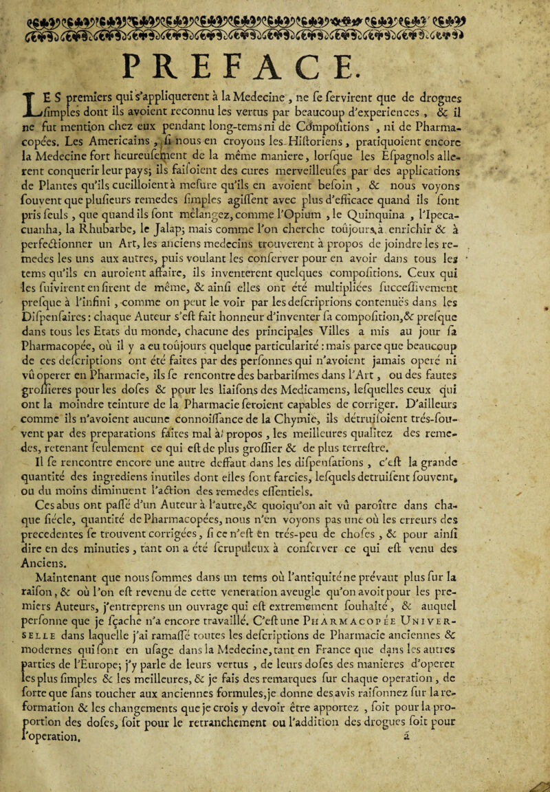 ç§*a«s*î' <$*î> S€<if5i Æ¥tïC?¥5iiï¥3Jif¥$>65¥5i<Æ¥?ii@?5S{i¥SiÆ^?5i<rt¥àX€^?ï<;t'ïi iï PREFACE. LE S premiers qui s'appliquèrent à laMedecine , ne fe fervirent que de drogues /impies dont ils avoient reconnu les vertus par beaucoup d’experiences , & il ne fut mention chez eux pendant long-temsni de Cdmpoutions , ni de Pharma¬ copées. Les Américains , fi nous en croyons les. Hiftoriens, pratiquoient encore la Medecine fort heureufeffient de la même maniéré, lorfque les Efpagnols allè¬ rent conquérir leur pays; ils faii oient des cures merveilleufes par des applications de Plantes qu’ils cueilloient à mefure qu’ils en avoient beloin , & nous voyons fouvent que plu/ieurs remedes fimples agilTent avec plus d’efficace quand ils font pris feuls , que quand ils font mélangez, comme l’Opium , le Quinquina , l’Ipeca- cuanha, la Rhubarbe, le Jalap; mais comme l’on cherche toujours a enrichir & à perfectionner un Art, les anciens médecins trouvèrent à propos de joindre les re¬ medes les uns aux autres, puis voulant les conferver pour en avoir dans tous les • tems qu’ils en auroient affaire, ils inventèrent quelques comportions. Ceux qui les fuivirent en firent de même, & ainfi elles ont été multipliées fucceffîvement prefque à l’infini , comme on peut le voir par les deferiprions contenues dans les Difpenfaires : chaque Auteur s’eft fait honneur d’inventer fa compofition,& prelque dans tous les Etats du monde, chacune des principales Villes a mis au jour fa Pharmacopée, où il y a eu toujours quelque particularité :mais parce que beaucoup de ces defcriptîons ont été faites par des perfonnes qui n’avoient jamais opéré ni vu operer en Pharmacie, ils fe rencontre des barbarifmes dans l’Art, ou des fautes gromeres pour les dofes & pour les liaifons des Medicamens, lefquelles ceux qui ont la moindre teinture de la Pharmacie feroient capables de corriger. D’ailleurs comme ils n’avoient aucune connoiffance de la Chymiè, ils détruifoient trés-fou- vent par des préparations faites mal à» propos , les meilleures qualitez des reme¬ des, retenant feulement ce qui eflde plus groffier & de plus terreffre. Il fe rencontre encore une autre deffaut dans les difpenfations , c’eft la grande quantité des ingrediens inutiles dont elles font farcies, lefquels detruifent fouvent, ou du moins diminuent l’a&ion des remedes efTentiels. Ces abus ont paflé d’un Auteur à l’autre,& quoiqu’on ait vu paroître dans cha¬ que fiécle, quantité de Pharmacopées, nous n’en voyons pas une où les erreurs des precedentes fe trouvent corrigées, fi ce n’eft en trés-peu de chofes , ôc pour ainfi dire en des minuties , tant on a été fcrupüleux à conferver ce qui eft venu des Anciens. Maintenant que nousfommes dans un tems où l’antiquité ne prévaut plus fur la raifon, & où l’on eft revenu de cette vénération aveugle qu’on avoir pour les pre¬ miers Auteurs, j’entreprens un ouvrage qui eft extrêmement fouhaité , & auquel perfonne que je fçache n’a encore travaillé. C’eft une Pharmacopée Univer¬ selle dans laquelle j’ai ramafte toutes les defcrîptions de Pharmacie anciennes & modernes qui font en ufage dans la Médecine, tant en Dance que dans les autres parties de l’Europe; j’y parle de leurs vertus , de leurs dofes des maniérés d’operer les plus fimples ôc les meilleures, & je fais des remarques fur chaque operation , de forte que fans toucher aux anciennes formules,je donne des avis raifonnez fur lare- formation & les changements que je crois y devoir être apportez , foit pour la pro¬ portion des dofes,Toit pour le retranchement ou l’addition des drogues foit pour l’operation, a