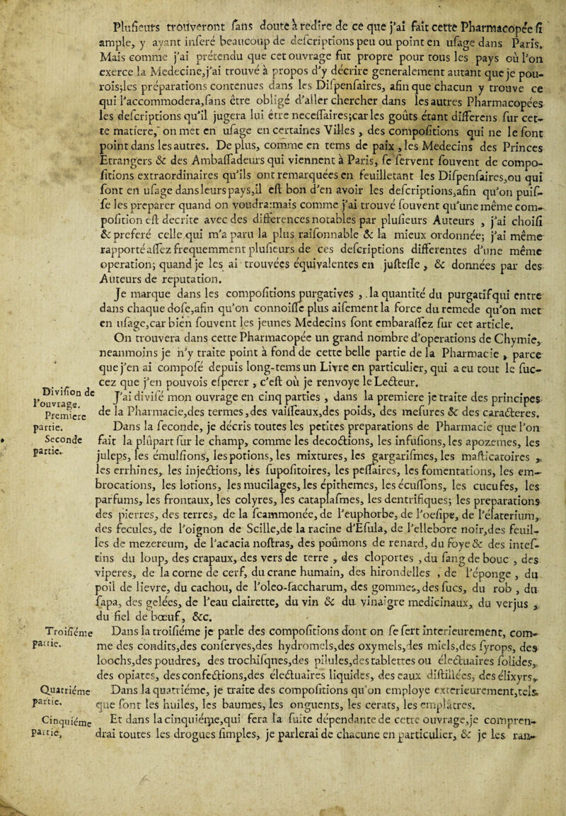 Plùfieiffs trouveront fans doute a redire de cé que j’ai fait cette Pharmacopée fî ample, y ayant inféré beaucoup de deferiptions peu ou point en ufage dans Paris. Mais comme j’ai prétendu que cet ouvrage fut propre pour tous les pays où l’on exerce la Medecine, j’ai trouvé à propos d’y décrire généralement autant que je pou- roisjles préparations contenues dans les Diipenfaires, afin que chacun y trouve ce qui l’accommodera,fans être obligé d’aller chercher dans les autres Pharmacopées les deferiptions qu’il jugera lui être neceftairesjcar les goûts étant dilfercns fur cet» te matière, on met en ufage en certaines Villes , des compofitions qui ne le font point dans les autres. De plus, comme en tems de paix , les Médecins des Princes Etrangers ôc des Àmbaftadeuxs qui viennent à Paris, fc fervent fouvent de compo¬ rtions extraordinaires qu’ils ont remarquées en feuilletant les Difpenfaires,ou qui font en ufage dans leurs pays,il eft bon d’en avoir les defcriptions,afin qu’on puifi- fe les préparer quand on voudra:mais comme j’ai trouvé fouvent qu’une même corn» pofition eft décrite avec des difterences notables par plufieurs Auteurs , j’ai choifî ôc préféré celle qui m’a paru la plus raifonnabîe 6c la mieux ordonnée; j’ai même rapporté aftez fréquemment plufieurs de ces deferiptions differentes d’une même operation; quand je les ai trouvées équivalentes en juftdïe, Ôc données par des Auteurs de réputation. Je marque dans les compofitions purgatives la quantité du purgatif qui entre dans chaque dofe,afin qu’on connoiftc plus aifement la force du rcmede qu’on met en ufage,car bien fouvent les jeunes Médecins font embaraftez fur cet article. On trouvera dans cette Pharmacopée un grand nombre d’operations de Chymie, neanmoins je n’y traite point à fond de cette belle partie de la Pharmacie , parce que j’en ai compofé depuis long-tems un Livre en particulier, qui a eu tout le fuc» cez que j’en pouvois efperer , c’eft où je renvoyé leLeêteur. l’ouvrai ^ Jai* mon ouvrage en cinq parties , dans la première je traite des principes Première Pharmacie,des termes,des vailfeaux,dcs poids, des mefures 6c des caradteres. partie. Dans la fécondé, je décris toutes les petites préparations de Pharmacie que l’on Seconde fait la plupart fur le champ, comme les décodions, les infufions, les apozemes, les partie.. juleps, les émulfions, les potions, les mixtures, les gargarifmes, les maftlcatoires ,, les errhines, les injedions, lès fupofitoires, les peftaires, les fomentations, les em¬ brocations, les lotions, les mucilages, les épithemes, les éculïons, les cucufes, les parfums* les frontaux, les colyres. Tes cataplafmes, les dentrifiques; les préparations des pierres, des terres, de la feammonée, de l’euphorbe, de l’oefîpe, de l’élaterium, des fecules, de l’oignon de Scille,de la racine d’Efula, de l’ellebore noir,des feuil¬ les de mezereum, de l’acacia noftras, des poumons de renard, du foye& des intefi» tins du loup, des crapaux, des vers de terre , des cloportes , du fangde bouc , des viperes, de la corne de cerf, du crâne humain, des hirondelles , de l’éponge , du poii de lievre, du cachou, de l’oleo-faccharum, des gommes,des fucs, du rob , du fapa, des gelées, de l’eau clairette, du vin ôc du vinaigre médicinaux* du verjus , du fiel de bœuf, ôcc. Troisième Dans latroifiéme je parle des compofitions dont on fefert intérieurement, com» pauiç. me qes condits,des conferves,des hydromels,des oxymels*des miels,des fyrops, des loochs,des poudres, des trochifqnes,des piluîes,des tablettes ou éleétuaires folides, des opiates, desconfedions,des éleétuaires liquides, des eaux diftillécs, desélixyrs* Quatrième Dans la quatrième, je traite des compofitions qu’on employé extérieurement,tels* pâme, que font {es huiles* les baumes, les onguents, les cerats, les emplâtres. Cinquième Et dans lacinquiérrie,qui fera la fuite dépendante de cette ouvrage,je conipren- pâme, drai toutes les drogues fimples, je parlerai de chacune en particulier,,6c je les ran»