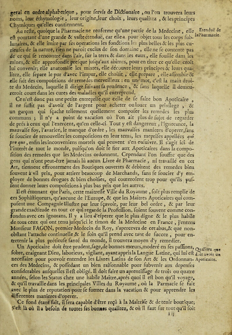 ♦erai en ordre alphabétique , pour fervir de Di&ionaire , ou l'on trouvera leurs noms, leur éthymolog/c, leur origmc,leiur choix , leurs qualitez , & les principes Chymiques qu'elles contiennent. Au relie, quoique la Pharmacie ne renferme qu'une partie de la Medecine , elle Etendue de eft pourtant d'une grande & vafte étendue, car elle a pour objet tous les corps fub- iaPnarmaclc’ lunaires, 8c elle imite par fes operations les fondions les plus belles & les plus eu- rieufes de la nature, rien ne paroît exclus de fon domaine , elle ne fe contente pas de ce qui fe rencontre dans l'air, fur la terre 8c dans les eaux, elle fouille dans les mines, & elle approfondit jarelque jufqu'aux abîmes, pour en tirer ce qu'elle croit lui convenir j elle anatomiie les mixtes, elle découvre leurs principes 8c leurs qua¬ litez, elle feparc le pur d'avec l'impur, elle choiiit , elle préparé , elle affemble & elle fait des comportions de remedes merveilleux : en un-mot, c'eft la main droi¬ te du Médecin, laquelle il dirige fuivant fa prudence , 8c fans laquelle il demeu- reroit court dans les cures des maladies qu'il entreprend. Ce n'eft donc pas une petite entreprile que celle de fe faire bon Apoticaire , il ne fuffit pas d'avoir de l'argent pour acheter ou louer un privilège t 8c un garçon qui fçachc tellement quellement compofer les remedes les plus communs ; il n’y a point de vacation où l'on ait plus de fujet de regarder de prés à ceux qui l'exercent, qu’en celle-ci. Tout y eft dangereux , l'ignorance, la mauvaife foy, l'avarice, le manque d'ordre , les mauvailes maniérés d'operer,fans fe foucier de renouveller les comportions en leur tems, les meprifes appellées qw pro quo3 enfin les inconveniens mortels qui peuvent s'en eufuivre. Il s'agit ici de l'interet de tout le monde, puifqu'on doit le Eer aux Apoticaires dans la cornpo- Etion des remedes que les Médecins ordonnent. Cependant l'on fouffre que des gens qui n’ont peut-être jamais lu aucun Livre de Pharmacie , ni travaillé en cet Art, tiennent effrontément des Boutiques ouvertes 8c débitent des remedes bien fouvent à vil prix, pour attirer beaucoup de Marchands, fans fe foucier d'y em¬ ployer de bonnes drogues 8c bien choiEes, qui couteroient trop pour qu'ils puf. lent donner leurs compoEtions à plus bas prix que les autres. Il eft étonnant que Paris, cette maîtrefte Ville du Royaume , foît plus remplie de ces Sophiftiqueurs, qu'aucune de l'Europe, 8c que les Maîtres Apoticaires quicom- pofent une Compagnie Illuftre par leur fçavoir, parleur bel ordre, 8c par leur grande exactitude en tout ce qui regarde la Profellîon, foient fouvent comme con¬ fondus avec ces ignorans. Il y a lieu d'cfpcrer que le plus digne 8c le plus habile de tous ceux qui ont tenu jufqu’ici le timon de la Medecine en France , j'entens Moniteur FAGON, premierMedecin du Roy, s'apercevra de cetabus,& que non- obftant l’attache continuelle ,8c le foin qu'il prend avec tant de fuccez , pour en¬ tretenir la plus prétieufe fanté du monde, il trouvera moyen d'y remedier. Un Apoticaire doit être prudent,fage,de bonnes mœurs,moderé en fes parlons, omlîtez neceflaire pour pouvoir entendre les Livres Latins de fon Art 8c les Ordonnait- Apoticaire. ces des Médecins, 8c poflfedant un bien raifonnable pour fubvenir aux depenfes confiderables aufquelles il eft obligé. Il doit faire un aprentiftage de trois ou quatre années, félon les Status chez une habile Maître,après quoi il eft bon qu'il voyage, 8c qu'il travaille dans les principales Villes du Royaume , où la Parmacie fe fait avec le plus de réputation pour fe former dans la vacation 8c pour apprendre les differentes maniérés d'operer. Ce fond étant fait, il fera capable d'être reçu à la Maîtrife 8c détenir boutique; P’eft là où il a befoin de toutes fes bonnes qualitez, 8c où il faut fur tout qu’il foie a ij r un