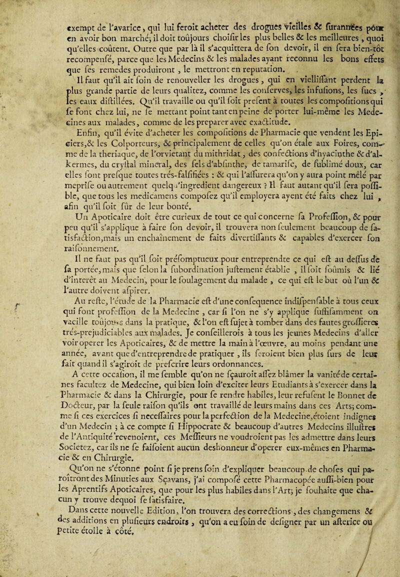 exempt de l'avarice > qui lui feroit acheter des drogues Vieilles ôc (tiranrnfes pour en avoir bon marché; il doit toujours choifklcs plus belles ôc les meilleures , quoi qu'elles coûtent. Outre que par là il s'acquittera de Ton devoir, il en fera bien-tôt rccompenfé, parce que les Médecins ôc les malades ayant reconnu les bons effets que Tes remedes produiront , le mettront en réputation. Il faut qu'il ait foin de renouveller les drogues , qui en vielliffant perdent la f)lus grande partie de leurs qualitez, comme les conferves, les infufions, les fucs , es eaux diftillées. qu'il travaille ou qu'il foit prefent à toutes les comportions qui le font chez lui, ne le mettant point tant en peine déporter lui-même les Méde¬ cines aux malades, comme de les préparer avec exaditude. Enfin, qu'il évite d'acheter les compolitions de Pharmacie que vendent les Epi¬ ciers,& les Colporteurs, ôc principalement de celles qu'on étale aux Foires, coin-- me de la theriaque, de l'orvietant dumithridat, des confections d’hyacinthe &d'al- kermes, du cryital minerai, des fels d’abfinthe, de tamarife, de fublimé doux, car elles font prefque toutes trés-falfifiées : ôc qui Palïurera qu’on y aura point mêlé par meprife ou autrement quelq/ingrédient dangereux ? Il faut autant qu'il fera pofîi- ble, que tous les mcdicamens compofez qu'il employera ayent été faits chez lui , afin qu'il foit fur de leur bonté. Un Apoticaire doit être curieux de tout ce qui concerne fa Profefïion, ôc pour peu qu'il s'applique à faire fon devoir, il trouvera non feulement beaucoup de fa- tisfadion,mais un enchaînement de faits divertiflants ôc capables d'exercer fon raifonnement. Il ne faut pas qu'il foit préfomptueux pour entreprendte ce qui efl au déifias de fa portée, mais que félon la fubordination juftement établie , il foit fournis ôc lié d'intérêt au Médecin, pour le foulagement du malade , ce qui efl le but où l'un ôc l'autre doivent afpirer. Au refte, l'étude de la Pharmacie efl d’une confequence indifpenfable à tous ceux qui font profefïion de la Medecine , car fi l'on ne s'y applique fuffifamment on vacille toujours dans la pratique, ô>c l'on efl fujet à tomber dans des fautes greffier es trés-prejudiciables aux malades. Je confeillerois à tous les jeunes Médecins d'aller voiroperer les Apodcaires, ôc de mettre la main à l'œuvre, au moins pendant une année, avant que d’entreprendre de pratiquer , ils feroient bien plus furs de leur fait quand il s’agiroit de preferire leurs ordonnances. A cette occalîon, il mefemble qu'on ne fçauroit allez blâmer la vaniréde certai¬ nes faeuîtez de Medecine, qui bien loin d'exciter leurs Etudiants à s'exercer dans la Pharmacie ôc dans la Chirurgie, pour fe rendre habiles, leur refufent le Bonnet de Dodeur, par la feule raifon qu'ils ont travaillé de leurs mains dans ces Arts; com¬ me fi ces exercices fi neceffaires pour laperfedion delà Medecine,étoient indignes d'un Médecin ; à ce compte fi Hippocrate ôc beaucoup d'autres Médecins illuflres de l'Antiquité revenoient, ces Meilleurs ne voudroientpas les admettre dans leurs Societez, car ils ne fe faifoient aucun deshonneur d'operer eux-mêmes en Pharma¬ cie Ôc en Chirurgie. f O Qu'on ne s'étonne point fi je prens foin d'expliquer beaucoup.de chofes qui pa- roitront des Minuties aux Sçavans, j'ai compofé cette Pharmacopée aufïi-bien pour les Aprentifs Apoticaires, que pour les plus habiles dans l'Art; je fouhaite que cha¬ cun y trouve dequoi fe lâtisfaire. Dans cette nouvelle Edition, l'on trouvera des corredîons ,des changemens ôc des additions en plufieurs endroits , qu'on a eu foin de defigner par un aflerice ou petite étoile à côté, '/ ; n' ■ ' % ' / -/