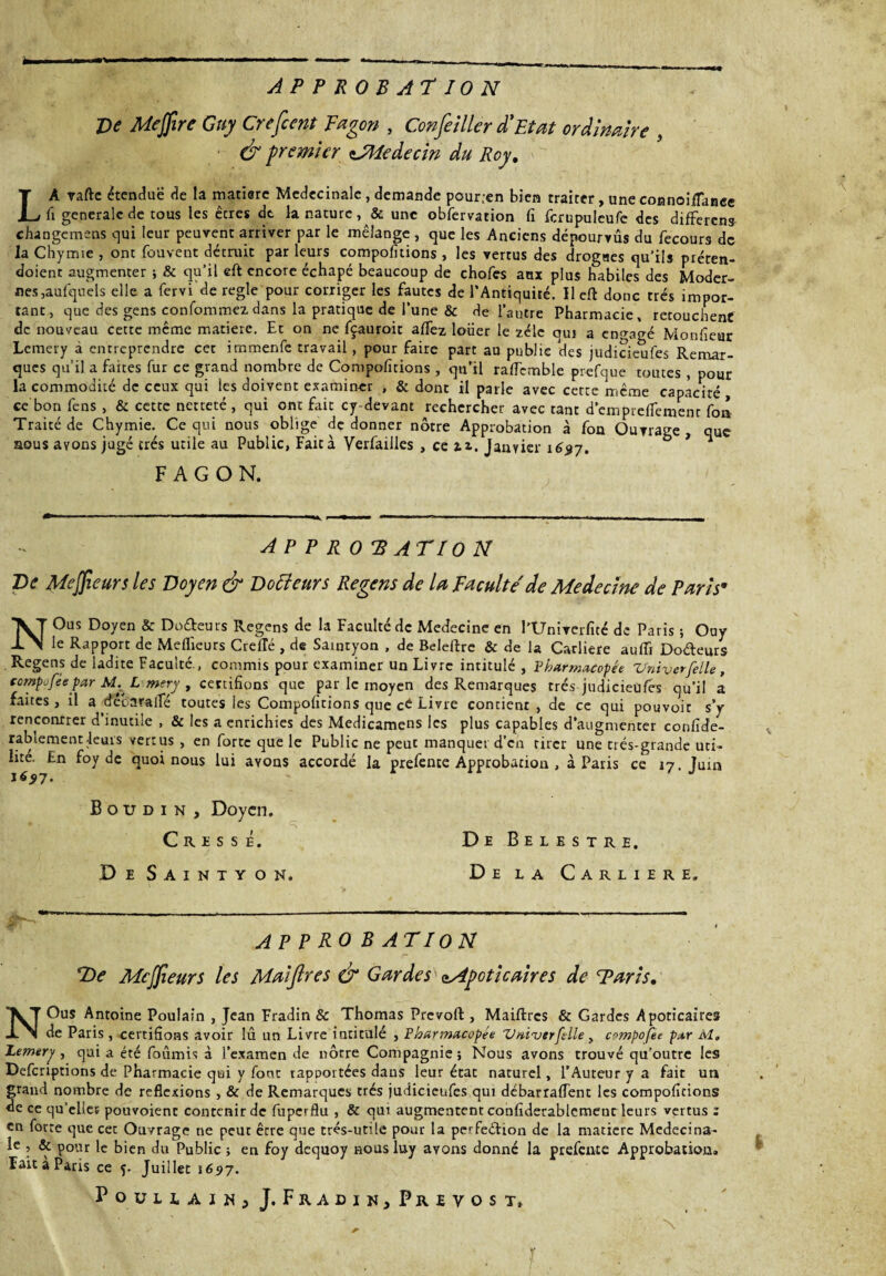 APPROBATION Ve Mejfire Guy Crefient Fagon , Confieiller d'Etat ordinaire , & premier zJMedecin du Roy. LA vafte étendue de la matière Medecinalc , demande pour;en bien traiter, une connoifTance fi generale de tous les êtres dt la nature , & une obfervation fi fcrupuleufe des differens changemens qui leur peuvent arriver par le mélange, que les Anciens dépourvus du fecours de la Chymie , ont fouvent détruit par leurs compofitions , les vertus des drogues qu’ils préten- doient augmenter ; & qu’il eft encore échapé beaucoup de chofes aux plus habiles des Moder¬ nes,aufquels elle a fervi de réglé pour corriger les fautes de l'Antiquité. Ileft donc très impor¬ tant, que des gens confommezdans la pratique de l'une & de l'autre Pharmacie, retouchent de nouveau cette meme matière. Et on ne fçauroit alfez lotier le zélé qui a engagé Monfieur Lemery à entreprendre cet irnmenfe travail, pour faire part au publie des judicieufes Remar¬ ques qu’il a faites fur ce grand nombre de Compofitions , qu’il ralfemble prcfque toutes , pour la commodité de ceux qui les doivent examiner , & dont il parle avec cette même capacité , ce bon feus , & cette netteté, qui ont fait cy devant rechercher avec tant demprefiement fon Traité de Chymie. Ce qui nous oblige de donner nôtre Approbation à fon Ouvrage , que nous avons jugé très utile au Public, Fait à Verfailles , ce ü. Janvier ^ FAGON. APPROBATION Ve Mejfieurs les Doyen & Vofteurs Regens de la Faculté'de Médecine de Paris* NOus Doyen & Docteurs Regens de la Faculté de Medecine en l’Univerficé de Paris ; Ouy le Rapport de Meilleurs CrelTé , de Saintyon , de Beleftre & de la Carliere aulîî Dodeurs Regens de ladite Faculté , commis pour examiner un Livre intitulé , Pharmacopée Vniver[elle , ccmpofeepar M. L mery , certifions que par le moyen des Remarques très judicieufes qu’il a faites, il a dêbaralfé toutes les Compofitions que cé Livre contient , de ce qui pouvoir s’y rencontrer d’inutile , & les a enrichies des Medicamens les plus capables d’augmenter confide- rablement-leurs vertus , en forte que le Public ne peut manquer d'en tirer une très-grande uti¬ lise. En foy de quoi nous lui avons accordé la prefence Approbation , à Paris ce 17. Juin Boudin, Doyen. Crûsse. De Saintyon. De Belestre. De la Carliere. AP P RO B ATI O N Ve Mejfieurs les Maifires & Gardes oApcticaires de Taris. NOus Antoine Poulain , Jean Eradin & Thomas Prévoit, Maiftrcs & Gardes Apoticaîres de Paris , certifions avoir îû un Livre intitulé , Pharmacopée V/ii'verfdle, compofee par M, Lemery, qui a été fournis à l’examen de nôtre Compagnie ; Nous avons trouvé qu’outre les Defcriptions de Pharmacie qui y fout rapportées dans leur état naturel, l’Auteur y a fait un grand nombre de reflexions , & de Remarques très judicieufes qui débarraffent les compofitions de ce qu’clies pouvoient contenir de fuperflu , & qui augmentent conliderablemeut leurs vertus : en forte que cet Ouvrage ne peut être que très-utile pour la perfeéfion de la matière Medecina- le , & pour le bien du Public ; en foy dequoy nous luy avons donné la prefente Approbation. Fait à Paris ce 5. Juillet 1697. Poullain, J. Fradin,Prévost, r
