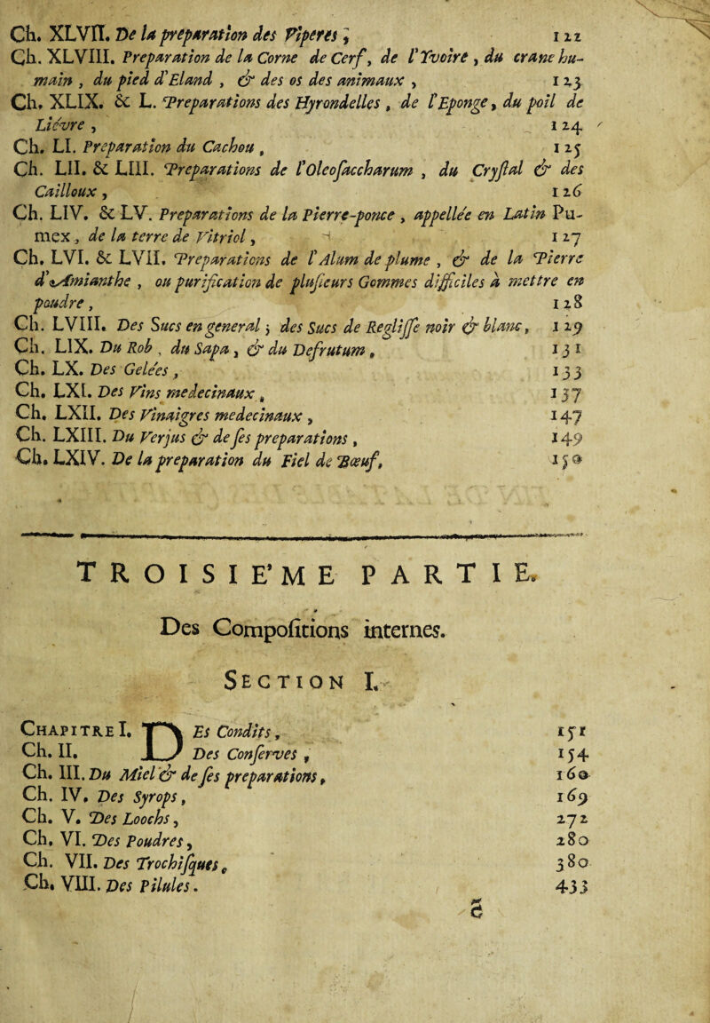 I 11 Ch. XLVÏÏ. De la préparation des Ÿlpem * Ch. XLVIII. Préparation de la Corne de Cerf, de VXvoïre ,du crâne hu¬ main , du pied di El and , (fi des os des animaux , 123 Ch. XLIX. èc L. Préparations des Hirondelles , de t Eponge, du poil de Lièvre , 124 Ch. LI. Préparation du Cachou , 125 Ch. LII. & LI1I. Préparations de l’oleofaccharum , du Cryfal (fi des Cailloux, 126 Ch. LIV. ôc LV. Préparations de la Pierre-ponce , appelle'e en Latin Pu¬ ni ex , de la terre de vitriol, h 127 Ch. LVI. &L LViL Préparations de /’ Alum de plume , (fi de la Pierre d \Amianthe , ou purification de plnfieurs Gemmes difficiles d mettre en poudre, 128 Ch. LVIIL Des Sucs en general 5 des Sucs de Reglijfe noir (fi' blanc, 1 25? Cil, L1X. Du Rob , du Sapa , (fi du Defirutum , 1 3 1 Ch. LX. Des Gelées, 133 Ch. LXU Des y’ms medecinaux , 13 7 Ch. LXII. Des Vinaigres medecinaux s i47 Ch. LXIII. Du Verjus (fi de fies préparations , j 49 Ch. LXIV. De U préparation du Fiel de ’Bœuf, 15 » TROISIEME PARTIE. ' * Des Compofîtions internes. Section I, ChapitreI, *jp\ Es Condlts, tjr Ch. II, J_/ Des Confierves , 154 Ch. III. Du Miel '(fi de fies préparations, 16® Ch. IV, Des Syrops, 169 Ch. V, Pies Loochs, 272 Ch, VI. P)es Poudres y Ch. VIL Des Trochijquesc 380 Ch, VIII. Des Pilules. 433 5