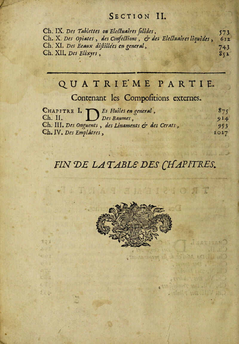P ■ « ■ Section IL Cîi. IX. Des Tablettes ou Ele Binaires joli de s, 373 Ch. X. Des Optâtes, des Conférions , & des Eletfualres liquides y 612 Ch. XL Des Beaux dijlillees en general* 743 Ch. XII, Z)^ Elixjrs, 831 QUATRIEME PARTIE. Contenant les Compofitions externes» Chapitre I. T^\ Es Huiles en general875 Ch. IL. _) Des Baumes , 914 Ch. III, Onguents, ^ Linaments & des Cerats * 575 3 QhAN* Des Emplâtres > 1027 F/A 2)A TABES DES CHAPITRES. -i -• J *