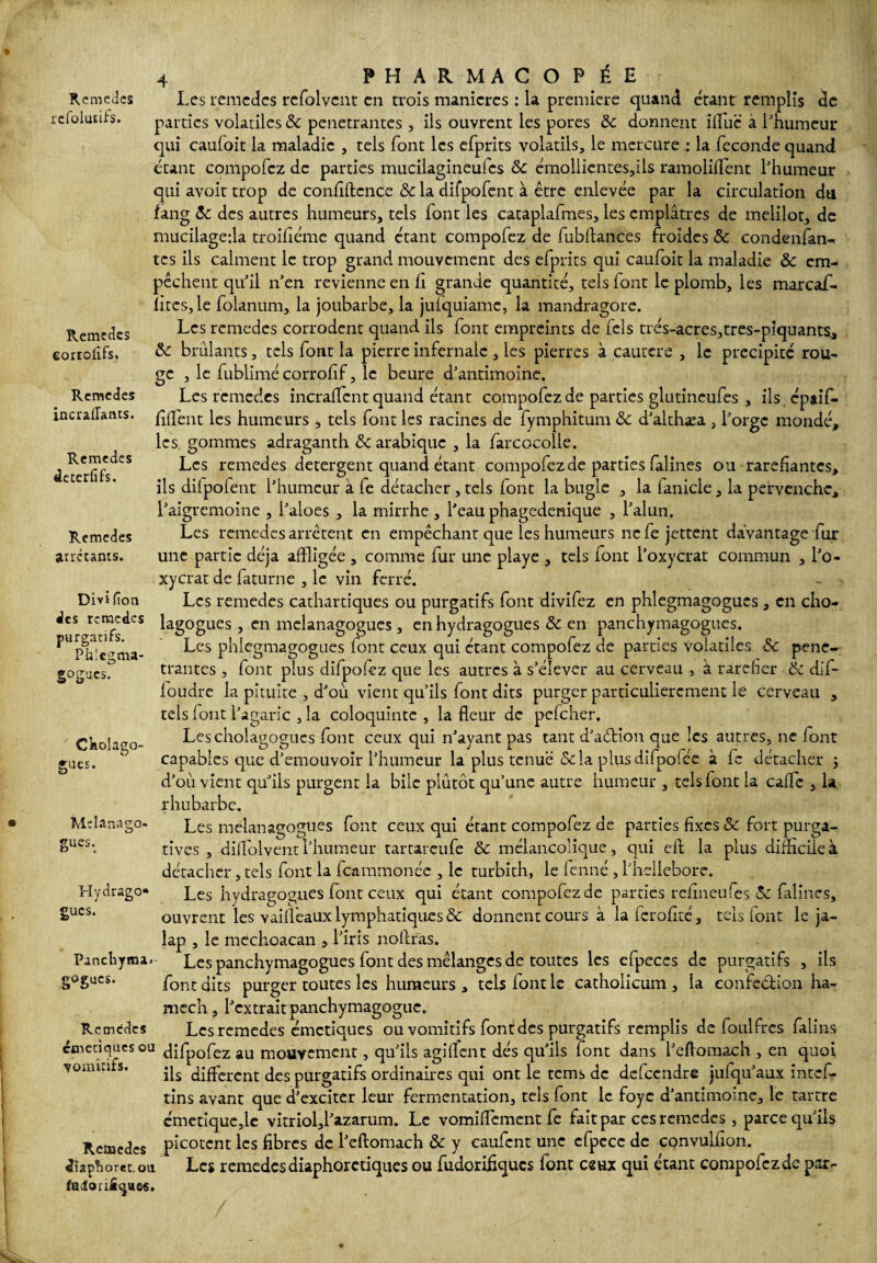 refolutifs. Remedes eorrolifs. Remedes incraiîants. Remcdes âeterfifs. Rcmedes arrêtants. Divi (îon des remèdes purgatifs. Phlcgma- gogucs. Claolago- gues. Melanago» gués. Hydrago» gucs. Pancliyma. gogucs. Remcdes etnetiques ou vomitifs. Rcmedes dîaplhoret.ou (âdori£^ue«. 4 PHARMACOPÉE parties volatiles 5c pénétrantes, ils ouvrent les pores 5c donnent ifl'uc à l'humeur qui caufoit la maladie , tels font les efprits volatils, le mercurela fécondé quand étant compofcz de parties mucilagineulcs & émoliientes,ils ramoliflent l'humeur qui avoit trop de confidence 5c la difpofent à être enlevée par la circulation dti fang 5c des autres humeurs, tels font les cataplafmes, les emplâtres de melilot, de mucilageda troifiéme quand étant compofez de fubftances froides & condenfan- tes ils calment le trop grand mouvement des efprits qui caufoit la maladie 5c em¬ pêchent qu'il n’en revienne en fi grande quantité, tels font le plomb, les marcaf- îiucs, le folanum, la joubarbe, la juiquiame, la mandragore. Les rcmedes corrodent quand ils font empreints de feîs très-acres,tres-piquants, ôc brûlants, tels font la pierre infernale , les pierres à cautere , le précipité rou¬ ge , le fublimé corrofif, le beure d'antimoine. Les rcmedes incrafifcnt quand étant compofez de parties glutineufes , ils épaif- fiffent les humeurs , tels font les racines de fymphitum 5c d'althæa , l'orge mondé, les. gommes adraganth 5c arabique , la farcocolle. Les remedes detergent quand étant compofez de parties falines ou raréfiantes, ils dilpofent l'humeur à fe détacher , tels font la bugle , la lanicle, la pervenche, l'aigremoine , l'aloes , la mirrhe, l'eau phagedenique , l'alun. Les remedes arrêtent en empêchant que les humeurs ne fe jettent davantage fur une partie déjà affligée , comme fur une playe , tels font l'oxycrat commun , l'o- xycrat de faturne , le vin ferré. - ■: Les remedes cathartiques ou purgatifs font divifez en phlegmagogucs , en cho- lagogues , en melanagogues , en hydragogues 5c en panchymagogues. Les phlegmagogues font ceux qui étant compofez de parties volatiles 5c péné¬ trantes , font plus difpolez que les autres à s'élever au cerveau , à raréfier 5c dif- foudre la pituite , d'où vient qu'ils font dits purger particulièrement le cerveau , tels font l’agaric ,1a coloquinte , la fleur de pefeher. Lescholagogucs font ceux qui n'ayant pas tant d'aélion que les autres, ne font capables que d'émouvoir l’humeur la plus tenue &la plusdifpolée à fe détacher ; d'ou vient qu'ils purgent la bile plûtôt qu'une autre humeur , tels font la caflc , la rhubarbe. Les melanagogues font ceux qui étant compofez de parties fixes 5c fort purga¬ tives , diflolvent l'humeur tartareufe 5c mélancolique, qui eft la plus difficile à détacher, tels font la feammonée , le turbith, le fenné , l'hellebore. Les hydragogues font ceux qui étant compofez de parties refineufes 5c falines, ouvrent les vaillêaiix lymphatiques 5c donnent cours à la (crofité, tels font le ja- lap , le mechoacan , l'iris no Aras. Les panchymagogues font des mélanges de toutes les efpeces de purgatifs , ils font dits purger toutes les humeurs , tels font le catholicum , la confection ha- mech, l'extrait panchymagogue. Les remedes émetiques ou vomitifs font des purgatifs remplis de foulfres faillis difpofez au mouvement, qu'ils agiflent dés qu'ils font dans l'eflomach , en quoi ils different des purgatifs ordinaires qui ont le tems de defeendre jufqu'aux intef- tins avant que d'exciter leur fermentation, tels font le foye d'antimoine, le tartre émetique,lc vitriol,l'azarum. Le vomiflement fe fait par ces rcmedes , parce qu'ils picotent les fibres de l'eflomach 5c y caufcnt une cfpcce de convulnon. Les remedes diaphorctiques ou fudorifiques font ceux qui étant compofez de par-
