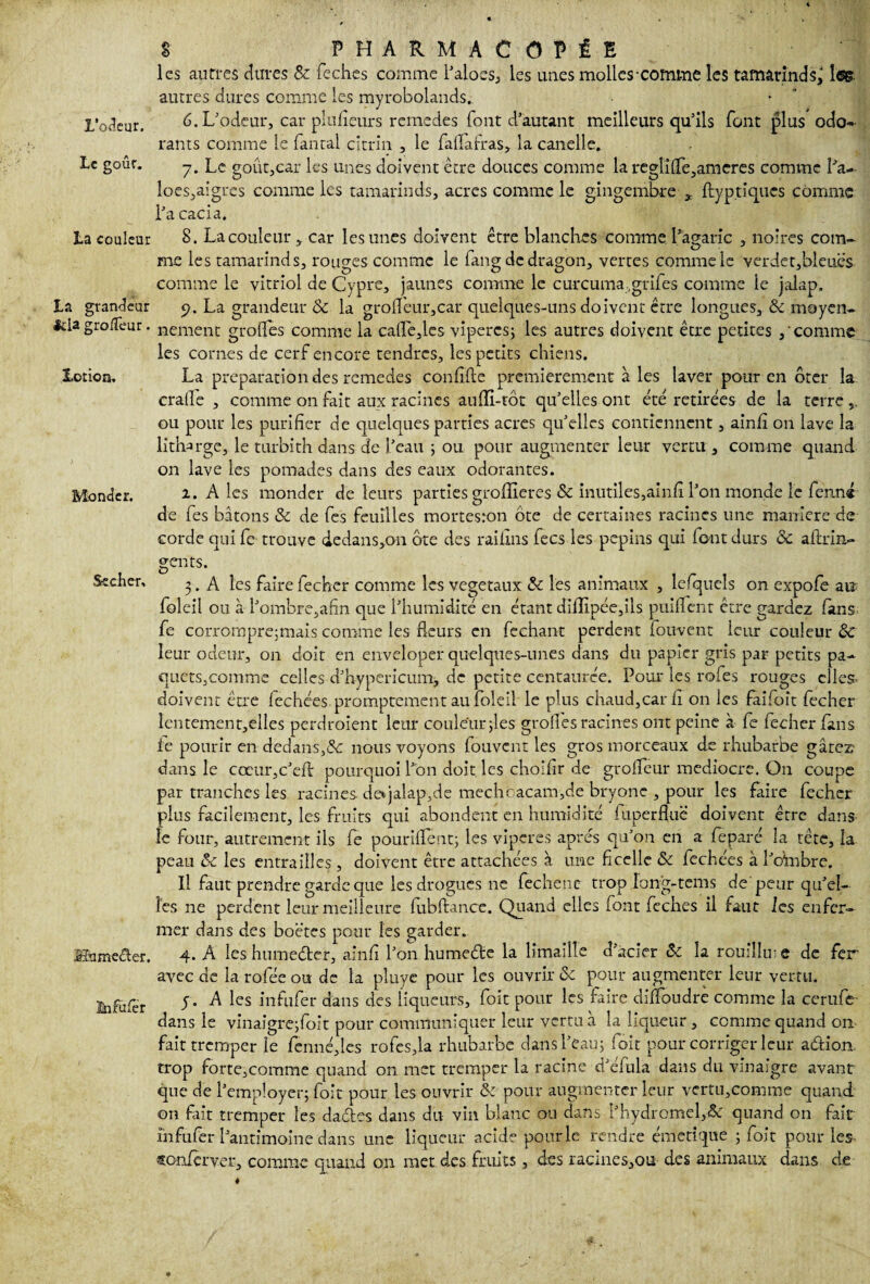 L'odeur. Le goût. La couleur La grandeur fcla gro/Teur. 3Lorion. Monder. Secher, SShmeéter. înfufer 8 PHARMACOPÉE les autres dures & feches comme l'aloes, les unes molles'COftune les tamarinds^ 1<®. autres dures comme les myrobolands. 6. L'odeur, car plulîeurs remedes font d'autant meilleurs qu'ils font plus odo¬ rants comme le fantal citrin , le faflafras, la canelle. 7. Le goûtjCar les unes doivent être douces comme la reglilTe,amcres comme La-- loes,aigres comme les tamarinds, acres comme le gingembre , ftyptiques comme l'a cacia. 8. La couleur * car les unes doivent être blanches comme l'agaric , noires com¬ me les tamarinds, rouges comme le fang de dragon, vertes comme le verdet,bleuës comme le vitriol de Cypre, jaunes comme le curcuma ,grifes comme le jalap. 5?. La grandeur & la graffeur,car quelques-uns doivent être longues, Ôc moyen¬ nement grades comme la cafle,lcs viperes; les autres doivent être petites ,'comme les cornes de cerf encore tendres, les petits chiens. La préparation des remedes confifle premièrement à les laver pour en ôter la craife , comme on fait aux racines aufli-tôt qu'elles ont été retirées de la terre ou pour les purifier de quelques parties acres qu'elles contiennent, ainfi on lave la lith^rge, le turbith dans de l’eau ; ou pour augmenter leur vertu , comme quand on lave les pomades dans des eaux odorantes. 1. A les monder de leurs parties groffieres ôc inutiles,ainfi l'on monde le fënn« de fes bâtons & de fes feuilles mortesron ôte de certaines racines une maniéré de corde qui fc trouve dedans,on ôte des raifins fecs les pépins qui font durs ôc aftrin» gents. 3. A les fairefecher comme les végétaux & les animaux , lefquels on expofe ai? foleil ou à l'ombre,afin que l'humidité en étant diilipée,ils puififent être gardez Csms fe corrompre;mais comme les fleurs en fechant perdent fouvent icnr couleur ôc leur odeur, on doit en enveloper quelques-unes dans du papier gris par petits pa¬ quets.comme celles d'hypericunij de petite centaurée. Pour les rofes rouges elles- doivent être fechées promptement au foleil le plus chaud,car h on les faifoît fecher îcntement,elles perdraient leur couleur jles grades racines ont peine à fe fecher fans le pourir en dedans,^: nous voyons fouvent les gros morceaux de rhubarbe gâtez dans le cccur,c'eA pourquoi Lon doit, les choifir de grolfeur médiocre. On coupe par tranches les racines de*jalap,de mechcacam,de bryone , pour les faire fecher plus facilement, les fruits qui abondent en humidité fnperfluë doivent être dans le four, autrement ils fe pouriflent; les viperes apres qu’on en a feparé la tête, la peau ôc les entrailles , doivent être attachées à une ficelle ôc fechées à l'o'mbrc. Il faut prendre garde que les drogues ne fechenc trop Fong-tems de'peur qu'el¬ les ne perdent leur meilleure lubftance. Quand elles font feches il faut les enfer¬ mer dans des boëtes pour les garder. 4. A les humeeder, ainfi l'on humede la limaille d'acier ôc la roudlire de fer avec de la rofée ou de la pluye pour les ouvrir ôc pour augmenter leur vertu. y. A les infufer dans des liqueurs, foit pour les faire diffoudrè comme la cerufe dans le vinaigre;foit pour communiquer leur vertu à la liqueur , comme quand on fait tremper le fenné,les rofes,la rhubarbe dans l'eau; 1 oit pour corriger leur adion trop forte,comme quand on met tremper la racine d'éfula dans du vinaigre avant que de l'employer; foit pour les ouvrir ôc pour augmenter leur vertu,comme quand on fait tremper les dades dans du vin blanc ou dans l'hydromel,<3c quand on fait infufer l'antimoine dans une liqueur acide pour le rendre émetique ; foit pour les sonfèrver, comme quand on met des fruits, des racines,ou des animaux dans de