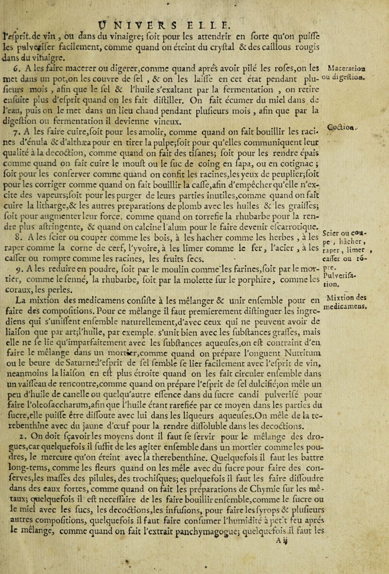 Co&ioti,. l'cfprit.de vm , ou dans du vinaigre; (oit pour les attendrir en forte qu'on puifie les pulvefifer facilement, comme quand on éteint du cryftal & des caillous rougis dans du vihaigrc. 6. A les faire macérer ou digérer,comme quand apres avoir pilé les rofes,on les Macération met dans un pot,on les couvre de fel , & on les laiife en cet état pendant plu- ou digeftioa. fleurs mois , afin que le ici 8c l'huile s'exaltant par la fermentation , on retire l'eau, puis on le met dans un lieu chaud pendant plnileurs mois, afin que par la digeftion ou fermentation il devienne vineux. 7. A les faire cuire,foit pour les amolir, comme quand on fait bouillir les raci¬ nes d’énuîa & d'althæa pour en tirer la pulpe;foit pour qu'elles communiquent leur qualité à la decodion, comme quand on fait des tifanes; foit pour les rendre épais comme quand on fait cuire le moult ou le fuc de coing en lapa, ou en cotignac ; foit pour les conferver comme quand on confit les racines,lesyeux de peuplier;foic pour les corriger comme quand on fait bouillir la cafle,afin d'empêcher qu'elle n'ex¬ cite des vapeursjfoit pour les purger de leurs parties inutiles,comme quand on fait cuire la litharge,& les autres préparations de plomb avec les huiles de les grailles; foit pour augmenter leur force, comme quand on torréfié la rhubarbe pour la ren¬ dre plus aftringente, & quand on calcine l’alum pour le faire devenir elcarrotique. 8. A les feier ou couper comme les bois, à les hacher comme les herbes , à les râper comme la corne de cerf, l'y voire, à les limer comme le fer, l'acier , à les calfer ou rompre comme les racines, les fruits fecs. 9. A les réduire en poudre, foit par le moulin commefies farines,foit parlemor- P lier, comme le fenné, la rhubarbe, foit par la molette fur le porphire, comme les coraux, les perles. La mixtion des medicamens confifte à les mélanger 8c unir enfemble pour en faire des compofitions. Pour ce mélange il faut premièrement diftinguer les ingre- diens qui s'unifient enfemble naturellement,d'avec ceux qui ne peuvent avoir de liaifon que par art;l'huîle, par exemple, s'unit bien avec les fubftanccs grafies, mais elle 11e fe lie qu'imparfaitement avec les fubfiances aqueufes,on efi: contraint d'en faire le mélange dans un mortier,comme quand 011 prépare l'onguent Nutritum ou le beure de Saturned'efprit de fel fcmblc fe lier facilement avec l'efprit de vin, neanmoins la liaifon en efi: plus étroite quand on les fait circuler enfemble dans unvaifieaude rencontre,comme quand on prépare l'efprit de fel dulcifié;on mêle un peu d'huile de caneîle ou quelqu'autre efience dans du fucre candi pulverifé pour faire l'oleofaccharum.afinque l'huile étant raréfiée par ce moyen dans les parties du fucre,elle puifie être diifoute avec lui dans les liqueurs aqueufes.On mêle de la te- rebenthine avec du jaune d'œuf pour la rendre difioluble dans les décoctions. 2. On doit fçavoir les moyens dont il faut fe fervir pour le mélange des dro¬ gues,car quelquefois il fufiht de les agiter enfemble dans un mortier comme les pou¬ dres, le mercure qu'on éteint avec la therebenthine. Quelquefois il faut les battre long-tems, comme les fleurs quand on les mêle avec du fucre pour faire des con- ferves,les mafies des pilules, des trochifques; quelquefois il faut les faire difioudre dans des eaux fortes, comme quand on fait les préparations de Chymie fur les mé¬ taux; quelquefois il eft necefiaire de les faire bouillir enfemble,comme le fucre ou le miel avec les fucs, les décodions,les infufions, pour faire lesfyrops 8c plufieurs autres compofitions, quelquefois il faut faire confumer l'humidité à petit feu après le mélange, comme quand on fait l'extrait panchymagogue; quelquefois il faut les A ij Scier ou cou¬ pe > bâcher, râper, limer caiTer ou rô- re. Puivcrifa- tion. Mixtion des medicamens,