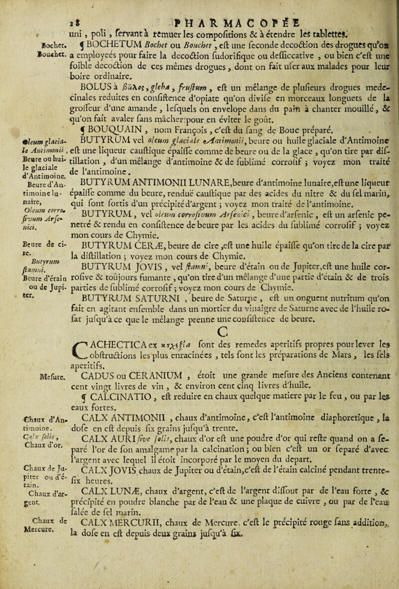 Bochet. ïoiwher. Qleum glacia¬ le Antimonn , Beure ou hui¬ le glaciale d’Antimoine. Beure d’Aa- timoine lu¬ naire, Oleum corro» fizium Arfe» nici. Beure de ci¬ re. Butyrnm flapmi. Beure d’étain ou de Jupi¬ ter» Mefure. Chaux d’An¬ timoine. Çdjx jolis, Chaux d’or. Chaux de Ju¬ piter ou d’é¬ tain. Chaux d’ar¬ gent. Chaux de Mercure. 1S PHARMACOPÉE uni , poli, fervant à remuer les compofirions &: à étendre les tabletté§.' ^ BOCHE fUM Bochet ou Bouchet, eft une fécondé decoétion des drogues qifofi a employées pour faire la decoétion fudorifique ou defficcative , ou bien c’eft une foible decoétion de ces mêmes drogues , dont on fait mer aux malades pour leur boire ordinaire. BOLUS à $u\eçygleba t fruftum y eft un mélange de plufieurs drogues mede- cinales réduites en confiftence d’opiate quon divife en morceaux longuets de la grolfeur d’une amande , lefqucls on envelope dans du pain à chanter mouillé, 8c qu’on fait avaler fans mâcher:pour en éviter le goût. f BOUQUAIN , nom François , c’eft du fang dç Bouc préparé. BUTYRUM vel oleum glaciale nAtmitnoniï, beure ou huile glaciale d’Antimoine eft une liqueur cauftique épailfe comme de heure ou de la glace , qu’on tire par dif- tillation , d’un mélange d’antimoine 8c de fublimé corrofif ; voyez mon traité de l’antimoine. BUTYRUM ANTIMONII LUNARE,beure d’antimoine lnnaire,eftune liqueur épailfe comme du beure, rendue cauftique par des acides du nitre & du fel marin, qui font fortis d’un précipité d’argent ; voyez mon traité de l’antimoine. BUTYRUM , vel oleum corrofivum Arfe ni ci, beure d’arfenic , eft un arfenic pé¬ nétré & rendu en confiftence de beure par les acides du fublimé corrofif 3 voyez mon cours de Chymie. BUTYRUM CERÆ, beure de cire ,eft une huile épailfe qu’on tire de la cire par la diftillation ; voyez mon cours de Chymie. BUTYRUM JOVIS , vel ftdmri, beure d’étain ou de Jupiter,eft une huile cor- rofive &c toûjours fumante , qu’on tire d’un mélange d’une partie d’étain 8c de trois parties de fublimé corrofif ; voyez mon cours de Chymie. BUTYRUM SATURNI , beure de Saturnie, eft un onguent nutritum qu’on fait en agitant enfembîe dans un mortier du vinaigre de Saturne avec de l’huile ro- fat jufqu’àce que le mélange prenne une confiftence de beure. C CACHECTICAex font des remedes apéritifs propres pour lever les obftruétions les plus enracinées , tels font les préparations de Mars, les fels apéritifs. , CADUS ou CERANIUM , étoit une grande mefure des Anciens contenant cent vingt livres de vin , ôc environ cent cinq livres d’huile. f CALCINATIO , eft réduire en chaux quelque matière par le feu , ou par les. eaux fortes. CALX ANTIMONII , chaux d’antimoine, c’eft l’antimoine diaphonique , la dofe en eft depuis fix grains jufqu’à trente. CALX AURI five (élis, chaux d’or eft une poudre d’or qui refte quand on a fc- paré l’or de fon amalgame par la calcination ; ou bien c’eft un or feparé d’avec l’argent avec lequel il étoit incorporé par le moyen du départ. CALX JOVIS chaux de Jupiter ou d’étain,c’eft de l’étain calciné pendant trente- fix heures. CALX LUNÆ, chaux d’argent, c’eft de l’argent diftout par de l’eau forte , 8c précipité en poudre blanche par de l’eau & une plaque de cuivre , ou par de Beau; falée de fel marin. CALX MERCURII, chaux de Mercure, c’eft le précipité rouge fans addition,» la dofe en eft depuis deux grains jufqu’à fix.