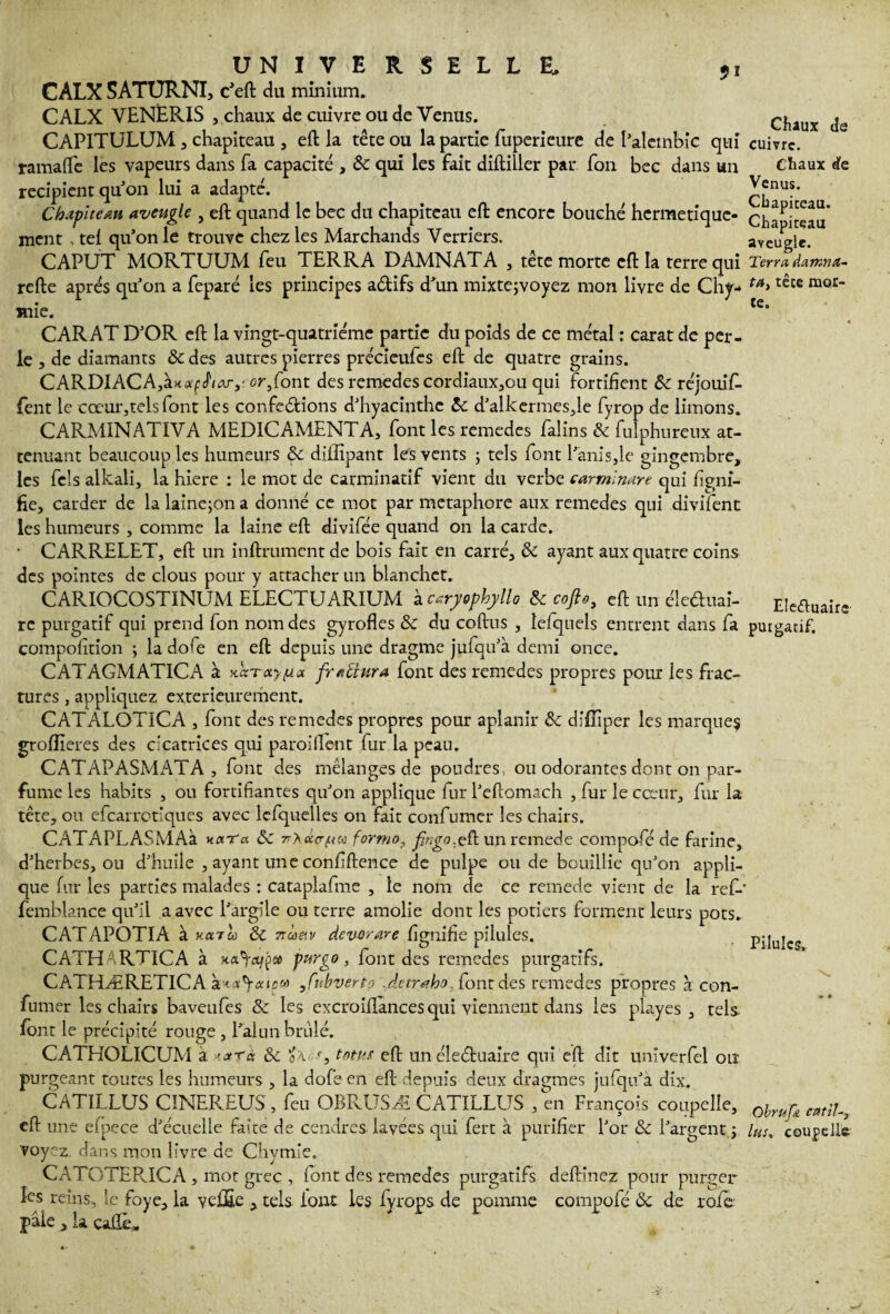 CALX SATURNI, c’eft du minium. CALX VENERIS , chaux de cuivre ou de Venus. CAPITULUM 3 chapiteau , eft la tête ou la partie fuperieure de I’alcmbic qui ramaflc les vapeurs dans fa capacité , &c qui les fait diftiller par fon bec dans un récipient qu’on lui a adapté. Chapiteau aveugle , eft quand le bec du chapiteau eft encore bouché hermétique¬ ment , tel qu’on le trouve chez les Marchands Verriers. CAPUT MORTUUM feu TERRA DAMNATA , tête morte eft la terre qui refte après qu’on a feparé les principes aétifs d’un mixtejvoyez mon livre de Chi¬ mie. CARAT D’OR eft la vingt-quatrième partie du poids de ce métal : carat de per¬ le , de diamants & des autres pierres précieufes eft de quatre grains. CARDIACA,à«*f JW,- or, font des remedes cordiaux,ou qui fortifient Ôc réjouif- fent le cœur,tels font les conférions d’hyacinthe &: d’alkermes,le fyrop de limons. CARMINATIVA MEDICAMENTA, font les remedes falins & fulphureux at¬ ténuant beaucoup les humeurs & diiîîpant les vents ; tels font l’anisée gingembre, les fcls alkaii, la hiere : le mot de carminatif vient du verbe carmlmre qui figni- fie, carder de la lainejon a donné ce mot par métaphore aux remedes qui divilent les humeurs , comme la laine eft divifée quand on la carde. • CARRELET, eft un inftrumentde bois fait en carré, & ayant aux quatre coins des pointes de clous pour y attacher un blanchet. CARIOCOSTINUM ELECTUARIUM kcaryophyllo freofto, eft un éîe&uai- re purgatif qui prend fon nom des gyrofles & du coftus , lefqnels entrent dans fa compofition •> ladofe en eft depuis une dragme jufqu’à demi once. CATAGMATICA à xaTay^ax frallura font des remedes propres pour les frac¬ tures , appliquez extérieurement. CATALOTICA , font des remedes propres pour aplanir & diftiper les marques groftleres des cicatrices qui parodient fur la peau. CATAPASMATA , font des mélanges de poudres, ou odorantes dont on par¬ fume les habits , ou fortifiantes qu’on applique fur l’eftomach , fur le cœur, fur la tête, ou efearrotiques avec lefquelles on fait confumer les chairs. CATAPLASMAà ncxTa Sc rryeco-fteo forme, fingo..eft un remede compofé de farine, d’herbes, ou d’huile , ayant une confiftence de pulpe onde bouillie qu’on appli¬ que fur les parties malades : cataplafme , le nom de ce remede vient de la ref-' femblance qu’il a avec l’argile ou terre amolie dont les potiers forment leurs pots. CATAPOTIA à Konh & 7ràe,v devorare fignifie pilules. CATHARTICA à furgo > font des remedes purgatifs. CATHÆRETICA à< ,fnbverto J.etraho^ font des remedes propres à con¬ fumer les chairs baveufes ôc les excroiflances qui viennent dans les playes , tels font le précipité rouge , l’alun brûlé. CATHOLICUM à >.<*rà & oà S tatus eft un éîeéhiaire qui eft dît univerfel ou purgeant toutes les humeurs , la dofeen eft depuis deux dragmes jufqu’à dix. CATILLUS CïNEREUS , feu OBRUSÆ CATILLUS , en François coupelle, eft une efpece d’écuelle faite de cendres, lavées qui fert à purifier l’or &c l’argent ; voy^z dans mon livre de Chymle. CATOTER.ICA , mot grec , font des remedes purgatifs deftinez pour purger les reins, îe foye, la veiïïe , tels font les lyrops de pomme compofé <k de rofe pale, la cafté* ‘ . Chaux de cuivre. Chaux de Venus. Chapiteau. Chapireau aveugle. Terra, damna- ta, tête mor¬ te. Eleéluairc- purgatif. Pilules, Obrufe eatil-, lus» coupelle