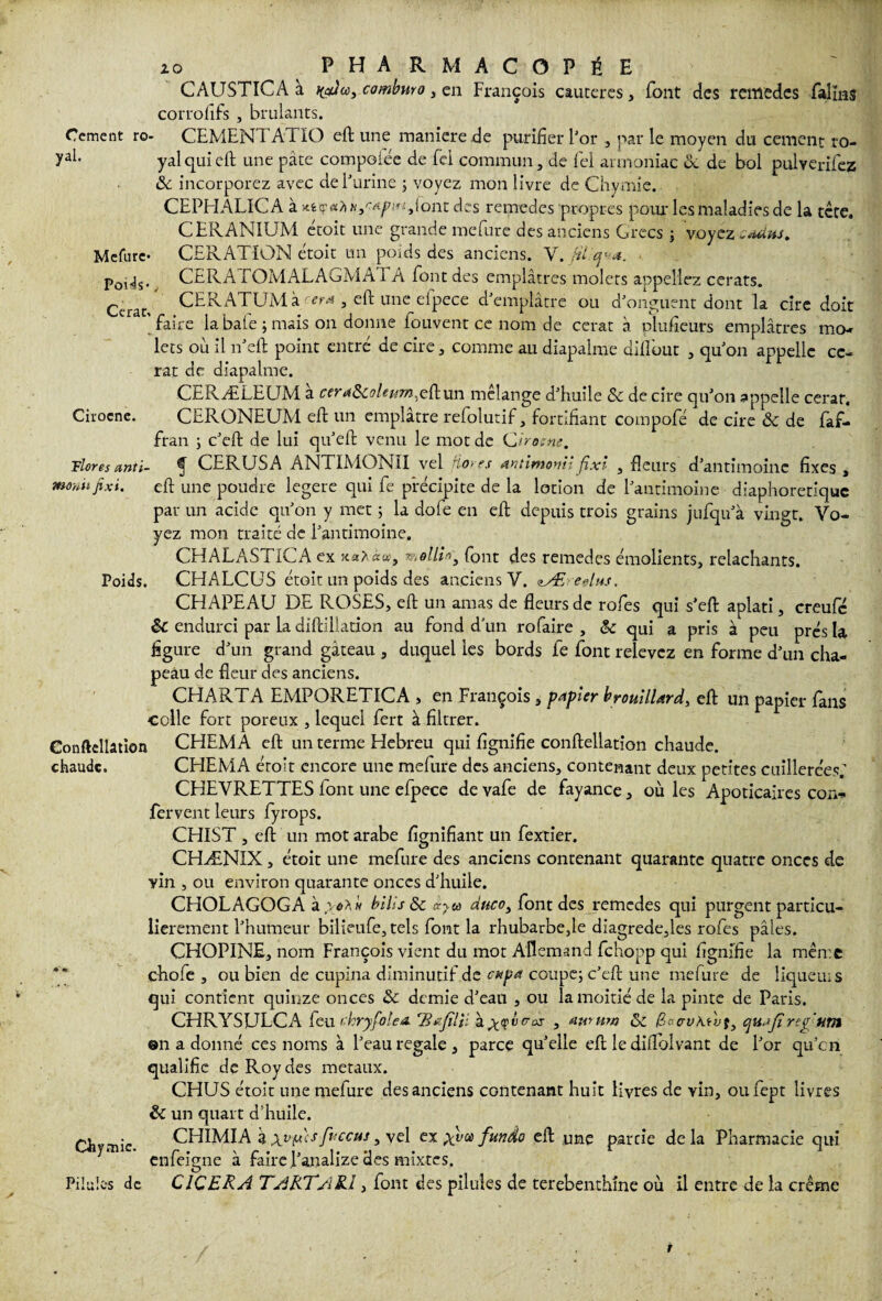 CAUSTICA à cambnro, en François cautères, font des remedes falmî corrofifs , brûlants. Cernent ro- CEMENTATIO eft une maniéré de purifier For , par le moyen du cernent ro- yal- yalquieft une pâte compoiee de fiel commun, de fiel armoniac & de bol pulyerifez & incorporez avec deFurine ; voyez mon livre de Chymie. CEPHALICA à x.tç<xhNSApi*iiiont des remedes propres poiuTes maladies de la tête. CERANIUM étoit une grande mefure des anciens Grecs \ voyez «auim. Mefure* CERATION étoit un poids des anciens. Y. PoUs« CERAEOMALAGMA1A font des emplâtres molets appeliez cerats. Ccrat. CERATUM à 'tr* , eft une efpece d'emplâtre ou d'onguent dont la cire doit 'faire la baie ; mais on donne iouvent ce nom de cerat à plufieurs emplâtres mo¬ lets où II n'eft point entré de cire, comme an diapalme dill'out , quon appelle ce- rat de diapalme. CE R Æ LE (JM a ceraScoleum^efttun mélangé d'huile Sc de cire qu'on appelle cerar, Cirocne. CERONEUM eft un emplâtre refolutif, fortifiant compofé de cire & de faf- fran ; c'eft de lui qu'eft venu le mot de Qirosne. Floresanti- ^ CERUSA ANTIMONII vel flores Antimomijixi , fleurs d'antimoine fixes, mouitjixi. eft une poudre legere qui fe précipite de la lotion de l'antimoine diaphonique par un acide qu'on y met ; la dofe en eft depuis trois grains jufqu'à vingt. Vo¬ yez mon traité de l'antimoine. CHALAST1CA ex molli*, font des remedes émolients, relâchants. Poids. CHALCUS étoit un poids des anciens Y. zÆ edus. CHAPEAU DE ROSES, eft un amas de fleurs de rofes qui s’eft aplati, creufe endurci par la diftilladon au fond d’un ro faire , &c qui a pris à peu prés la figure d'un grand gâteau , duquel les bords fe font relevez en forme d'un cha¬ peau de fleur des anciens. CHARTA EMPORETICA , en François, papier brouillard, eft un papier fans colle fort poreux , lequel fert à filtrer. Conftellation CHEMA eft un terme Hebreu qui fignifie conftellation chaude. chaude. CHEMA étoit encore une mefure des anciens, contenant deux petites cuillerées; CHEVRETTES font une efpece de vafe de fayance, où les Apoticaires cou* fervent leurs fyrops. CHIST , eft un mot arabe fignifiant un fextier. CHÆNIX, étoit une mefure des anciens contenant quarante quatre onces de vin , ou environ quarante onces d'huile. CHOLAGOGA à ioXh hills Sc ij-w duco, font des remedes qui purgent particu¬ lièrement l'humeur bilieufe, tels font la rhubarbe,le diagrede,les rofes pâles. CHOPINE, nom François vient du mot Allemand. fehopp qui fignifie la même chofe , ou bien de cupina diminutif de cnpa coupe; c'eft une mefure de lîqueius qui contient quinze onces & demie d'eau , ou la moitié de la pinte de Paris. CHRYSjLJLCA feu chryfolea. 'BaJUH , aururn & /fWvAMf, qujjîreg tim on a donné ces noms à l'eau regale, parce quelle eft le diflolvant de For qu’en qualifie de Roy des métaux. CHUS étoit une mefure des anciens contenant huit livres de vin, oufept livres & un quart d’huile. • CHIMIA â xuf*'cS foccus, vel ex xva> fundo eft une partie delà Pharmacie qui emeigne a faire ! analize des mixtes. Pilules de CICERA 7 ART/1R.I, font des pilules de terebenthine où il entre de la crème