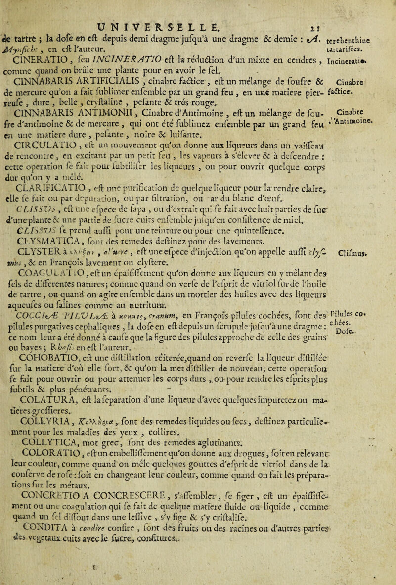 «le tartrd ; la dofe en eft depuis demi dragme jufqu'à une dragme & demie : t/i. terebenthine JMynfech*, en eft l'auteur. tartarifécs. C1NERATIO, feu INCINERATIO eft la réduction d'un mixte en cendres, Incinerati». comme quand on brûle une plante pour en avoir le fel. ClNNABARIS ARTIFICIALIS , cinabre fa&ice , eft un mélange de foufre & Cinabre de mercure qu'on a fait fublimer enfemble par un grand feu , en une matière pier- fa&ice. reufe , dure , belle , cryftaline , pefante & très rouge^ ClNNABARIS ANTIMONII , Cinabre d'Antimoine , eft un mélange de feu- Cinabre fre d'antimoine & de mercure , qui ont été fublimcz enfemble par un grand feu * Antimoine, en une matière dure , pefante , noire & luîfante. CIRCULATIQ , eft un mouvement qu'on donne aux liqueurs dans un vaifTeatJ de rencontre, en excitant par un petit feu , les vapeurs à s'élever & à defeendre : cette operation fe fait pour fubtilifer les liqueurs , ou pour ouvrir quelque corps dur qu'on y a mêlé. CLARIFICATIO , eft une purification de quelque liqueur pour la rendre claire, elle fe fait ou par dépuration, ou par filtration, ou ar du blanc d'œuf. C L1SSVS , eft une efpece de lapa , ou d'extrait qui fe fait avec huit parties de fu<r d'une plante & une partie de fucre cuits enfemble jufqu'en confiftence de mi el. CLI^SXJS fe prend auffi pour une teinture ou pour une quîntelTence. CLYSMATICA, font des remedes deftinez pour des lavements. CLYSTER à , al'titre , eft uneefpece d'injeélion qu'on appelle auflî clyfl Clifmus. •mus 3 & en François lavement ou clyftere. COAGULAI tO,eftun épaififtement qu'on donne aux liqueurs en y mêlant des Tels de differentes natures; comme quand on verfe de l'efprit de vitriol fur de l'huile de tartre , ou quand on agite enfemble dans un mortier des huiles avec des liqueurs aqueufes ou falines comme au netritum. COCCf^yE VILULzAi à hokhcr, cramm^ en François pilules cochées, font des Ulules co. pilules purgatives céphaliques , la dofeen eft depuis un fcrupule jufqii'a une dragme : c ce nom leur a été donné à caufe que la figure des pilules approche de celle des grains ou bayes ; Ren eft l'auteur. COHOBATIO, eft une diftillation réïterée,quand on reverfe la liqueur dlftilîée fur la matière d'où elle fort, & qu'on la metdlftiller de nouveau; cette operation fe fait pour ouvrir ou pour atténuer les corps durs , ou pour rendre les efpritsplus fubtils & plus pénétrants. COLATURA, eft la feparatîon d'une liqueur d'avec quelques imputetez ou ma¬ tières grofïïeres. . COLLYRIA, , font des remedes liquides ou fecs, deftinez particulier ment pour les maladies des yeux , colîires. COLLYTICA, mot grec, font des remedes aglutinants. *. COLORATIO, eftun embelliftement qu’on donne aux drogues , fioft en relevant leur couleur, comme quand on mêle quelques gouttes d'efpritde vitriol dans de la eonferVe deroferfoic en changeant leur couleur, comme quand on fait les prépara¬ tions fur les métaux. CONCRETIO A CONCRESCERE, s'aflembler, fe figer, eft un épai Biffe- ment ou une coagulation qui fe fait de quelque matière fluide ou liquide , comme quand un M d'flout dans une lefîlvc , s'y fige & s'y criftaîife. CONDITA à covdire confire , font des fruits ou des racines ou d’autres parties des végétaux cuits avec le fucre, confitures.. i