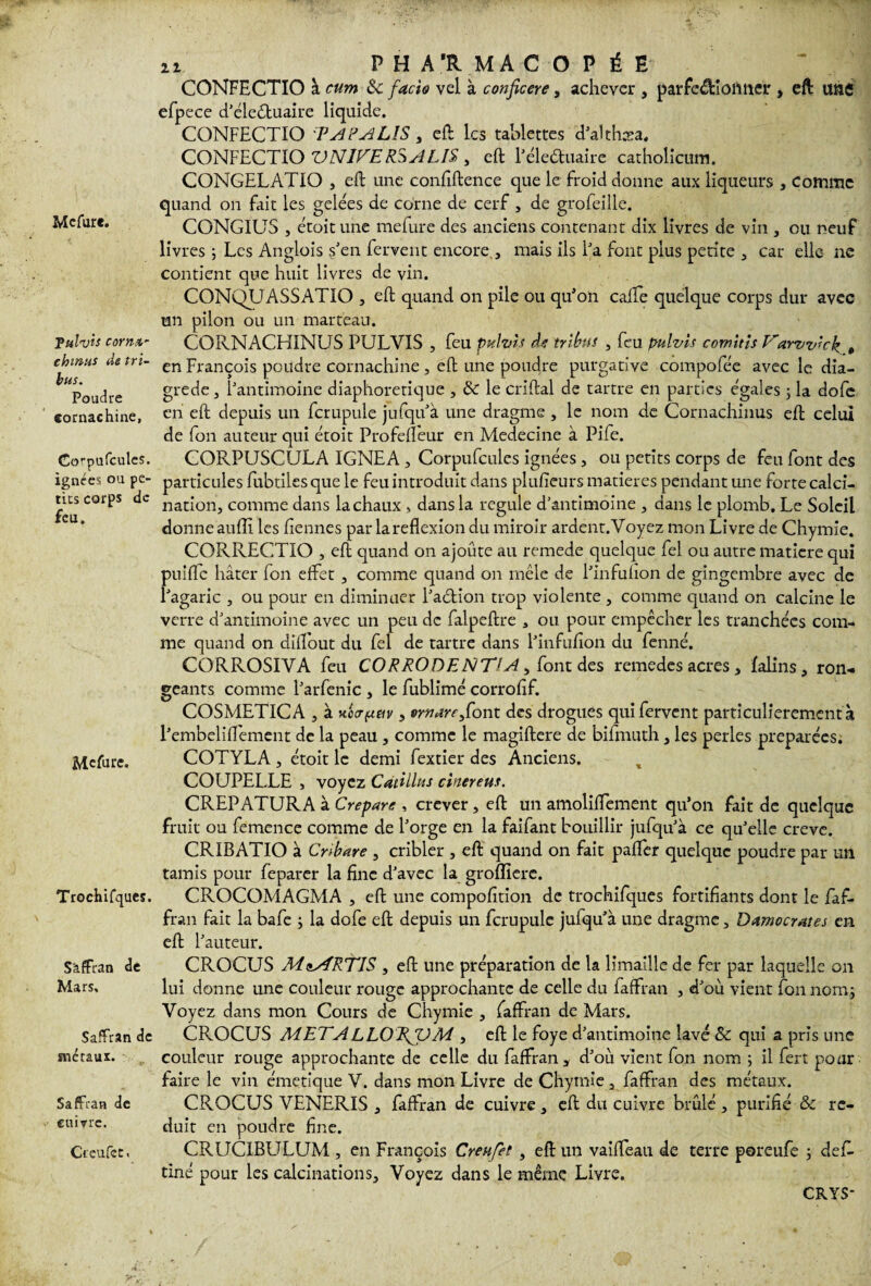 Mcfur*. Tulvis corn*- chtnus de tri¬ bus. Poudre eornachine, Co^pufcules. ignées ou pe¬ tits corps de feu. Mefure. Trochifques. S'affran de Mars, Saffran de métaux. SafFran de cuivre. Creufct. ii PHARMACOPÉE CONFECTIO à cum ôc facto vel à conficere, achever , parfc&iofmer , eft une efpece d’éleétuaire liquide. CONFECTIO PAPAJLIS , eft les tablettes d’ahhæa. CONFECTIO VN1VER.5ALIS , eft l’éleétuaire catholicura. CONGELATIO , eft une confiftence que le froid donne aux liqueurs , comme quand on fait les gelées de corne de cerf, de grofeille. CONGIUS , étoit une mefure des anciens contenant dix livres de vin , ou neuf livres ; Les Anglois s’en fervent encore , mais ils Fa font plus petite , car elle- ne contient que huit livres de vin. CONQUASSATIO , eft quand on pile ou qu'on cafte quelque corps dur avec un pilon ou un marteau. CQRNACHINUS PULVIS , feu pulvis efe tribus , feu pulvis comîtis Varvvkk „ en François poudre eornachine , eft une poudre purgative compofée avec le dia- grede, F antimoine diaphoretique , & le criftal de tartre en parties e'gales ; la dofe en eft depuis un fcrupule jufqu’à une dragme , le nom de Cornachiuus eft celui de fon auteur qui étoit Profeffeur en Medecine à Pife. CORPUSCULA 1GNEA , Corpufcules ignées, ou petits corps de feu font des particules fubtilesquele feu introduit dans plusieurs matières pendant une forte calci¬ nation, comme dans la chaux > dans la régulé d’antimoine , dans le plomb. Le Soleil donneaufli les Hernies par lareflexion du miroir ardent.Voyez mon Livre de Chymie. CORRECTIO , eft quand on ajoute au remede quelque fel ou autre matière qui puiffe hâter fon effet , comme quand on mêle de Finfuhon de gingembre avec de l’agaric , ou pour en diminuer Faction trop violente , comme quand on calcine le verre d’antimoine avec un peu de falpeftre 3 ou pour empêcher les tranchées com¬ me quand on diftout du fel de tartre dans l’infufton du fenné. CORROSIVA feu CORRODENTlA, font des remedes acres, lalins, ron¬ geants comme l’arfenic , le fublimé corrofif. COSMETICA , à uocrfittv, mtarefiont des drogues qui fervent particulierementà Pembeliffement de la peau , comme le magiftere de bifmuth, les perles préparées. COTYLA , étoit le demi fextier des Anciens. COUPELLE , voyez CatUltts cinereus. CREPATURA à Crepare , crever, eft un amoliffement qu’on fait de quelque fruit ou femence comme de Forge en la faifant bouillir jufqu’à ce qu’elle creve. CRIBATIO à Cr>(tare , cribler , eft quand on fait paffer quelque poudre par un tamis pour feparer la fine d’avec la groffierc. CROCOMAGMA , eft une compofition de trochifques fortifiants dont le faf- fran fait la bafe ; la dofe eft depuis un fcrupule jufqu’à une dragme, Damocrates en eft Fauteur. CROCUS MiARTIS , eft une préparation de la limaille de fer par laquelle on lui donne une couleur rouge approchante de celle du faffran , d’où vient fon nom; Voyez dans mon Cours de Chymie , faffran de Mars. CROCUS METALLO'KfUM , eft le foye d’antimoine lavé & qui a pris une couleur rouge approchante de celle du faffran * d’où vient fon nom ; il fert pour faire le vin émetique V. dans mon Livre de Chymie a faffran des métaux. CROCUS VENERIS , faffran de cuivre , eft du cuivre brûlé , purifié & ré¬ duit en poudre fine. CRUCIBULUM , en François Creufet , eft un vaiffeati de terre poreufe ; défi, tiné pour les calcinations. Voyez dans le même Livre. CRYS-