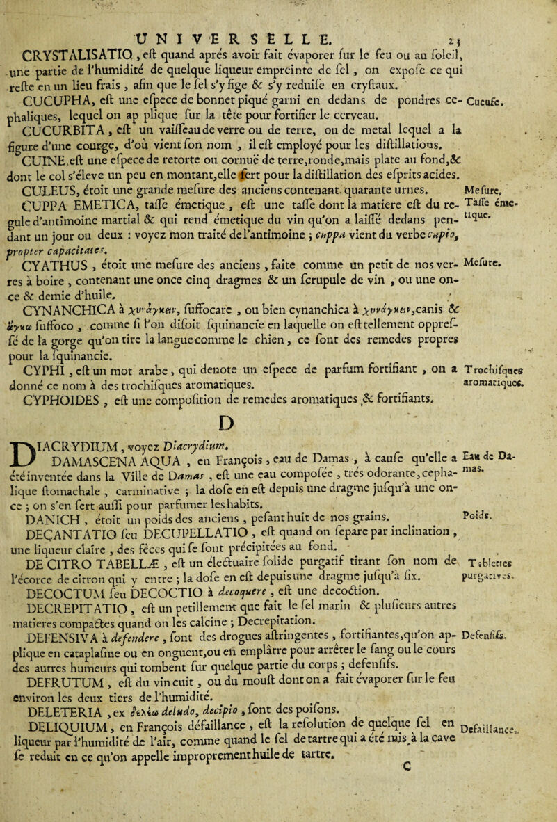 Me Turc» Tà/Te émé¬ tique. Mefure. T rochifques aromatiques. U N I V E R S È I L E. i, CRYSTALISATIO , eft quand apres avoir fait évaporer fur le feu ou au folcil, une partie de l’humidité de quelque liqueur empreinte de fel , on expofe ce qui refte en un lieu frais , afin que le fel s’y fige &c s’y reduife en cryftaux, CUCUPHA, eft une efpece de bonnet piqué garni en dedans de poudres ce- Cucufc. phaliques, lequel on ap plique fur la tête pour fortifier le cerveau. CUCURBITA , eft un vaiiïcaude verre ou de terre, ou de métal lequel a la figure d’une courge, d’où vient fon nom , il eft employé pour les diftillatious. CUINE>eft une efpece de retortc ou cornue de terre,ronde,mais plate au fond,<$c dont le col s’élève un peu en montant,elle tfert pour la diflillation des efprits acides. CULEUS, étoit une grande mefure des anciens contenant, quarante urnes. CUPPA EMETICA, tafte émetique , eft une tafte dont la matière eft du ré¬ gule d’antimoine martial ôc qui rend émetique du vin qu’on a laiflfé dedans pen¬ dant un jour ou deux : voyez mon traité de l’antimoine ; cuppa vient du verbe capio, propter capacitates. CYATHUS , étoit une mefure des anciens , faite comme un petit de nos ver¬ res à boire , contenant une once cinq dragmes &c un fcrupule de vin , ou une on¬ ce & demie d’huile. / CTYNANCHICA à yv\àyMetv, fuffocarc , ou bien cynanchica à ryvvdyy.£iv3ca.nis ôc styku fuffoco , comme fi l’on difoit fquinancie en laquelle on eft tellement opprefi- fé de la gorge qu’on tire la langue comme le chien, ce font des remedes propres pour la fquinancie. CYPHI, eft un mot arabe, qui dénoté un efpece de parfum fortifiant , on a donné ce nom à des trochifques aromatiques. CYPHQIDES , eft une compofition de remedes aromatiques & fortifiants. D DIACRYDIUM, voyez Dlacrydlunu „ , _ DAMASCENA AQUA , en François, eau de Damas , à caufe qu’elle a de Di¬ cté inventée dans la Ville de Damas , eft une eau compofee , ties odorante,cépha¬ lique ftomachale , carminative ; la dofe en eft depuis une dragme jufqu à une on¬ ce 5 on s’en fert aufli pour parfumer les habits. DANICH , étoit un poids des anciens , pefanthuîtde nos grains. . . Poids. DEÇANTATIO feu DECUPELLATIO , eft quand on fepare par inclination , une liqueur claire , des fèces quife font précipitées au fond. DE CITRO TABELLÆ , eft un éle&uaire folide purgatif tirant fon nom de Tîblcnes l’écorce de citron qui y entre ; la dofe en eft depuis une dragme jufqu’à fix. purgacircs. DECOCTUM feu DECOCTIO à decoquere , eft une decoétion. DECREPITATIO , eft un pétillement que fait le fel marin & plufieurs autres matières compaétes quand on les calcine ; Decrepitation. DEFENSIVA à defendere , font des drogues aftringentes , fortifiantes,qu’on ap- Defcnfift. plique en cataplafme ou en onguent,ou en emplâtre pour arrêter le fang ou le couis des autres humeurs qui tombent fur quelque partie du corps ; defenfifs. DEFRUTUM , eft du vin cuit, ou du mouft dont on a fait évaporer fur le feu environ les deux tiers de l’humidité. DELETERIA ,ex hüodeludo, decipio , font des poifons. DELIQUIUM, en François défaillance , eft la refolution de quelque fel en DcpaiIiancei liqueur par l’humidité de l’air, comme quand le fel de tartre qui a etc nais a la cave fe réduit en ce qu’on appelle improprement huile de tartre.