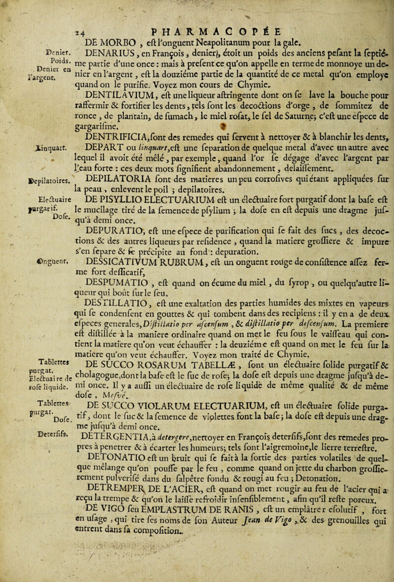 Denier. Poids. Denier ea î’argenc. JLinquart. „ , \ ♦ y Dépilatoires. Eleftuaire fttrgatif. Dofe. ©ngüenr, Tablettes purgat. Ele&uai re de ïofe liquide. Tablettes fiurgar. Dofe. Dcterfîfs. *4 PHARMACOPÉE DE MORBO , eft l'onguent Neapolitanum pour la gale. DENARIUS , en François , denier}, étoit un poids des anciens pefant la feptié- me partie d’une once : mais à prefent ce qu’on appelle en terme de monnoye un de¬ nier en l’argent, eft la douzième partie de la quantité de ce métal qu’on employc quand on le purifie. Voyez mon cours de Chymie. DENTILAVIUM, eft une liqueur aftrîngente dont oii fe lave la bouche pour raffermir ôc fortifier les dents , pels font les décodions d’orge, de fommitez de ronce , de plantain, de fumach , le miel rofat, le fel de Saturne; c’eft une efpece de gargarifme. $ DENTRIFIClA,font des remedes qui fervent à nettoyer & à blanchir les dents, DEPART ou linquart^ü une feparation de quelque métal d’avec un autre avec lequel il avoir été mêlé , par exemple, quand l’or fe dégage d’avec l’argent par lieau forte : ces deux mots fignifient abandonnement, delaiffement.. DEPILATORIA font des matières un peu corrofives qui étant appliquées fur la peau , enlevent le poil ; dépilatoires. DE PISYLLIO ELECTUARIUM eft un éleduaire fort purgatif dont la bafe eft le mucilage tiré de la femencede pfylium ; la dofe en eft depuis une dragme juf- qu’à demi once. DEPURATIO, eft une efpece de purification qui fe fait des fucs , des décoc¬ tions ôc des autres liqueurs par refidence , quand la matière grofliere ôc impure s’en iepare ôc fe précipite au fond : dépuration. DESSICATIVUM RUBRUM, eft un onguent roiige de confiftence affez fer¬ me fort deflicatif, DESPUMATIO , eft quand on écume du miel , du fyrop -, ou quelqu’autre li¬ queur qui bout iurle feu. DES EILLATIO, eft une exaltation des parties humides des mixtes en vapeurs qui fe condenfent en gouttes ôc qui tombent dans des recipiens : il y en a de deux, elpeces generales, DiftiUatio per afeenfum , ÔC diftiLlatio per defeenjum. La première eft diftillée à la maniéré ordinaire quand on met le feu fous le vaiffeau qui con¬ tient la matière qu’on veut échauffer : la deuziéme eft quand on met le feu fur la matière qu’on veut échauffer. Voyez mon traité de Chymie. DE SUCCO ROSARUM TABELLÆ , font un éleéluaire folide purgatif & cholagogue,dontla bafe eft le lue de rofe; la dofe eft depuis une dragme jufqu’à de¬ mi once. Il y a auffi un éle&uairc de rofe liquidé de même qualité ôc de même dofe , Mefvé, DE SUCCO VIOLARUM ELECTUARIUM, eft un éle&uaire folide purga¬ tif , dont le fuc ôc la femence de viplettes font la bafe ; la dofe eft depuis une drag¬ me jufqu’à demi once. DETERGENTIA,à^£,ffr£m,5nertoyer en François deterfifs,font des remedes pro¬ pres àpenetrer &à écarter les humeurs; tels font l’aigremoine,le lierre terreftre. DETONATlOeftun bruit qui fe fait à la fortie des parties volatiles de quel¬ que mélange qu’on pouffe par le feu , comme quand on jette du charbon groffie- rement pulverifé dans du falpêtre fondu ôc rougi au feu ; Détonation. DETREMPER DE L’ACiER, eft quand on met rougir au feu dé l’acier qui a reçu la trempe ôc qu’on le lailfe refroidir infenfiblement, afin qu’il refte poreux. DE VIGO feu EMPLASTRUM DE RANIS , eft un emplâtre r efolutif , fort en ufage , qui tire fes noms de fon Auteur Jean de Jfigo , & des grenouilles qui entrent dans fa compofition-