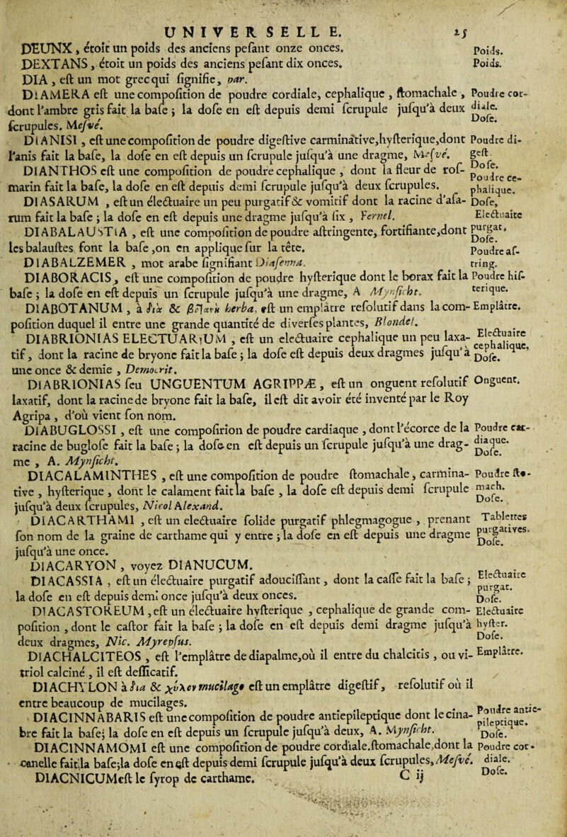 Poids. Poids. UNIVERSELLE. i; DEUNX , ctoit un poids des anciens pefant onze onces. DEXTANS, étoit un poids des anciens pefant dix onces. DI A , eft un mot grec qui lignifie, oar. DiAMERA eft; une compofition de poudre cordiale, céphalique , ftomachale , Poudr e cor- dont l’ambre gris fait la bafe ; la dofe en eft; depuis demi fcrupule jufqu’à deux fcrupules. Mefvé. ° C‘ DIANISl , eft une compofition de poudre digeftive carminàtive,hyfterique,dont Poudre di- l'anis fait la bafe, la dofe en eft depuis un fcrupule jufqu’à une dragme, WuÇve. geft DIANTHOS eft une compofition de poudre céphalique , dont lafteurde rof- p°u|*ec marin fait la bafe, la dofe en eft depuis demi lcrupule jufqu’à deux fcrupules. phalique. DI AS ARUM , eft un éle&uaire un peu purgatif & vomitif dont la racine d’afa- Dofe, rum fait la bafe ; la dofe en eft depuis une dragme jufqu’à fix , Yernel. Ele&uaite DIABALaUSTiA , eft une compofition de poudre aftringente, fortifiante,dont les balauftes font la bafe ,on en applique fur la tête. Poudre af- DIABALZEMER , mot arabe fignifiant Dietfennœ. tring. DIABORACISj eft une compofition de poudre hyfterique dont le borax fait la Poudre Kifi bafe; la dofe en eft depuis un fcrupule julqu’à une dragme, A Mynjîcht, terique. D1ABOTANUM, à hit &c 0F\«vh herba, rft un emplâtre refolutif dans la corn-Emplâtre, pofition duquel il entre une grande quantité de dîverfes plantes, Blonde!. p DIABRIONIAS ELECTUARiUM , eft un cleduaire céphalique un peu laxa- tif, dont la racine de bryonc fait la bafe ; la dofe eft depuis deux dragmes jufqu’à ^ une once & demie , Dernocrit. DIABRIONIAS feu UNGUENTUM AGRIPPÆ, eft un onguent refolutif Onguent, laxatif, dont la racine de bryone fait la bafe, il eft dit avoir été inventé par le Roy Agripa , d’où vient fon nom. DiABUGLOSSI , eft une compofirion de poudre cardiaque , dont l’écorce de la Poudre en¬ racine de buglofe fait la bafe ; la dofe-en eft depuis un fcrupule jufqu’à une drag- me , A. Mynficht. DIACALAMINTHES , eft une compofition de poudre ftomachale, carmina- Poudre fic¬ tive , hyfterique , dont le calament fait la bafe , la dofe eft depuis demi fcrupule jufqu à deux fcrupules, Nieol Alexand. DIACARTHAM1 , eft un eleêluaire folide purgatif phlegmagogue , prenant Tablettes fon nom de la graine de carthame qui y entre ; la dofe en eft depuis une dragme ^|atlYts' jufqu’à une once. DIACARYON , voyez DIANUCUM. . DI AGASSI A , eft un éle&uaire purgatif adouciftant, dont la cafte fait la bafe; E^o.^atrc la dofe en eft depuis demi once jufqu’à deux onces. Do£ D1ACASTOREUM ,eft un éleduaire hyfterique , céphalique de grande com- Elettuairc pofition , dont le caftor fait la bafe ; la dofe en eft depuis demi dragme jufqu’à Hyfter. deux dragmes. Nie. Myrepfus. ° c‘ D1ACHALC1TEOS , eft l’emplâtre de diapalme,où il entre du chalcitîs , ou vi- Emplâtre. triol calciné , il eft deflicatif. D1ACHYLON ïha 6c xv\cv rnuciUg* eft un emplâtre digeftif, refolutif où il entre beaucoup de mucilages. P J a tic DIAG1NNABARIS eft une compofition de poudre antiepileptîque dont lecina- “ ‘ bre fait la bafe; la dofe en eft depuis un fcrupule jufqu’à deux, A. roifr DIAClNNAMOMl eft une compofition de poudre cordiale.ftomachale.dont la Poudre cor. canelle fait.la bafe;la dofe en eft depuis demi fcrupule jufqu’à deux fcrupules, Mefve. DlACNICUMeft le fyrop de carthame. C Jj