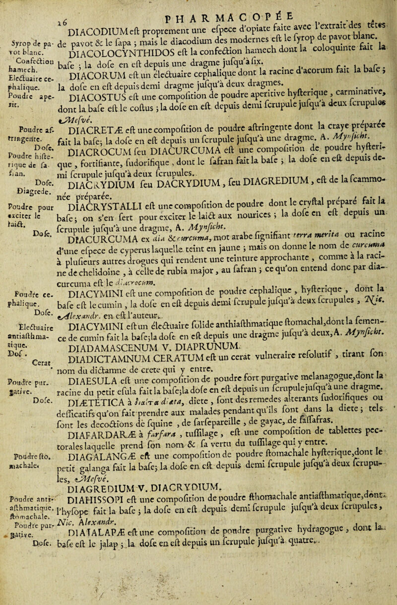 Syrop de pa¬ vot blanc. Coafeâiou hamcch. Eieéluaire cé¬ phalique. Poudre ape- ïit. Poudre af- tringerire. Dofe, Poudre hifte- fique de fa- Si an. Dofc. Diagrcde. Poudre pour «xciter le laiift. Dofê. Poudre cé¬ phalique. Dofe. Êledtuairc anrialthma- £tquc. Dof . Cerat • Poudre pur. sauve. Dofe. Poudre fto. an ac haie* Poudre antt- ■ afthmatique, ftomachale. Poudre par* .. Jjucive. Dofe. ,, PHARMACOPÉE DIACODIUMcft proprement une efpece d'opiate faite avec l'extrait es tetes de pavot & le fapa ; mais le diacodium des modernes eft le fyrop de Pa™' bl“^' DIACOLOCYNTHIDOS eft la confedion hamech dont la coloquinte ta bafe ; la dofe en eft depuis une dragme jufqu’à fi.x . DIACORUM eft un éle&uaire céphalique dont la racine d acorum fan , la dofe en eft depuis demi dragme jufqu à deux dragmes. . . . DIACOSTUS eft une compofttion de poudre apentive hyftenque, carmi , dont la bafe eft le coftus j la dofe en eft depuis demi fcrupule jufqu a deux fcrupules iJMeCvé. „ , . / • DI ACRETÆ eft une compofition de poudre aftringente dont la craye préparée fait la bafe; la dofe en eft depuis un fcrupule jufqu'à une dragme A. My«pch, _ DIACROCUM feu DIACURCUMA eft une compofition de poudre hytteri. que , fortifiante, fudorifique , dont le fafran fait la baie ; la dofe en eft depuis de- DACRYDIUM, feu DIAGREDIUM, eft de la feammo- 116 DI AC R Y ST ALLï eft une compofition de poudre dont le cryftal prépare fait la bafe ; on s’en fert pour exciter te laid aux nourices ; la dofe en eft depuis un fcrupule jufqu’àune dragme, A. Mynficht. . DîACURCUMA ex dU Scrurcuma, mot arabe figmfiant terra mérita ou racine d’une efpece de cyperus laquelle teint en jaune ; mais on donne le nom de eurcuma à plufieurs autres drogues qui rendent une teinture approchante , comme a la raci¬ ne de chelidoine , à celle de rubia major, au fafran j ce qu’on entend donc par dia- curcuma eft le diacrccum. . , » DIACYMINI eft une compofition de poudre cephahque , hyfterique , dont la bafe eft le cumin, la dofe en eft depuis demi fcrupule jufqu d deux fcrupules , 7^js. DIACYMINI eft un éleduaire foliole anthiafthmatique ftomachalsdontla lemen- ce de cumin fait la bafe;la dofe en eft depuis une dragme jufqu’à deux, A. Mynjic t. DIADAMASCENUM V. DIAPRUNUM. . .. , DLADICTAMNUM CERATUM eft un cerat vulnéraire relolutit , tirant ion nom du didamne de crete qui y entre, . , . DIAESULA eft une compofition de poudre fort purgative melanagpgue,dont la racine du petit efula faitlabafejladofeeneft depuis un fcrupule julqu a une dragme. DIÆTETICA à haïra dlata, dicte , font des remedes altérants fudorihques ou defficatifs qu’on fiai-r prendre aux malades pendant qu’ils font dans la diete j tels font les décodions dè fquine , de farfcpareille , de gayac, de lafla ras. DIAFARDARÆ à farfara , tuffilage , eft une compofition de tablettes pec¬ torales laquelle prend fon nom & fa vertu du tuflilage qui y entre. . DIAGALANGÆ eft une compofition de poudre ftomachale hyfterique3dont le petit galanga fait la bafe; la dofe en eft. depuis demi fcrupule jufqu'à deux ferupu- les, iJMefvé. DI AGREDIUM V. DIACRYDIUM. . D1AHISSOP1 eft une compofition de poudre fthomachale antialthmati que, dont*, l’hyfôpe fait la bafe j la dofe en eft depuis demi fcrupule jufqu’à deux fcrupules, Nie. Mexandr. . , r DI A T AL APÆ eft une compofition de pondre purgative hyoragoguc , dont U. bafe eft le jalap jla dofe en eft depuis un fcrupule jufqu’à. quatre...