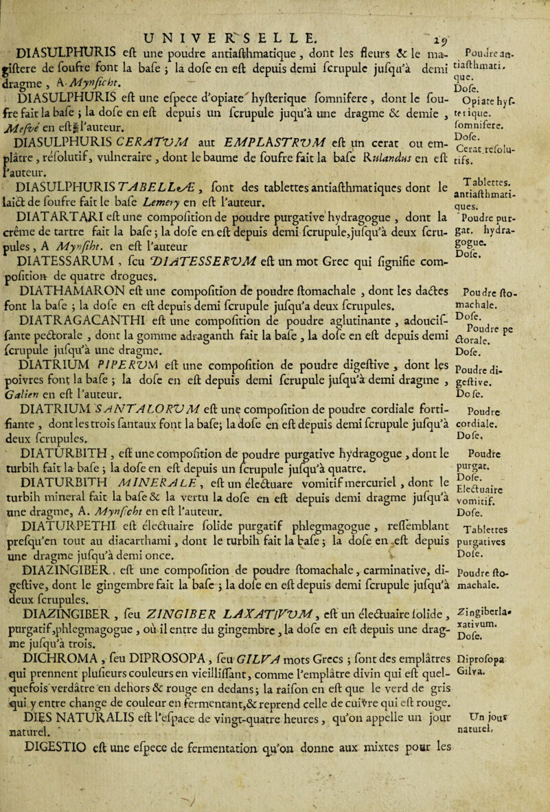 UNIVERSELLE. : - *y DIASULPHURIS eft une poudre antiafthmatique , dont les fleurs Ôc le ma- giftere de foufre font la bafe ; la dofe en eft depuis demi lcrupulc jufqu'à demi dragme , k-Mynficht. DIASULPHURIS eft une efpece d'opiate hyfterique fomnifere, dont le fou- frefaitla bafe ; la dofe en eft depuis un fcrupule juqu'à une dragme & demie , Méfié en eft § fauteur. DIASULPHURIS CERATDM aut EMPLkSTRVM eft un cerat ou em¬ plâtre , réfolutif, vulnéraire , dont le baume de foufre fait la bafe Rulandus en eft Fauteur. DIASULPHURIS TABELLzÆ , font des tablettes antiafthmatiques dont le laiét de foufre fait le bafe Lemery en eft Pauteur. DI AT ART ARI eft une compofition de poudre purgative hydragogue , dont la crème de tartre fait la bafe ; la dofe en eft depuis demi fcrupule,jufqif à deux fcru- pules, A Myvfîbt. en eft Pauteur DIATESSARUM , feu ‘DIATESSERVM eft un mot Grec qui lignifie com- pofition de quatre drogues. DIATHAMARON eft une compofition de poudre ftomachale , dont les dadtes font la bafe ; la do le en eft depuis demi fcrupule jufqu'a deux fcrupules. DIATRAGACANTHI eft une compofition de poudre aglutinante , adoucif- fante pedtorale , dont la gomme adraganth fait la bafe , la dofe en eft depuis demi fcrupule jufqu’à une dragme. DIATRIUM PI PERD M eft une compofition de poudre digeftive , dont les poivres font la bafe ; la dofe en eft depuis demi fcrupule jufqu'à demi dragme , Galien en eft Pauteur. DIATRIUM SANTA LO RDM eft un<^ compofition de poudre cordiale forti¬ fiante , dont les trois fantaux font la bafe; la dofe en eft depuis demi fcrupule jufqu’à deux fcrupules. DI ATURB1TH , eft une compofition de poudre purgative hydragogue , dont le turbih fait la-bafe ; la dofe en eft depuis un fcrupule jufqu’à quatre. DIATURBITH MINERALE , eft un éledtuare vomitif mercuriel , dont le turbih minerai fait la bafe & la vertu la dofe en eft depuis demi dragme jufqu'à une dragme, A. Mynfcht en eft Pauteur. DIATURPETHI eft éledhiaire folide purgatif phlegmagogue , reflemblant prefqifien tout au diacarthami, dont le turbih fait la bafe ; la dofe en eft depuis une dragme jufqu’à demi once. DIAZINGIBER, eft une compofition de poudre ftomachale, carminative, di¬ geftive, dont le gingembre fait la bafe ; la dofe en eft depuis demi fcrupule jufqu'à deux fcrupules. DIAZINGIBER , feu Z ING IB ER LAXATlVVM, eft un éleduaire lolide , purgatif,phlegmagogue , où il entre du gingembre, la dofe en eft depuis une drag¬ me jufqu’à trois. DICHROMA , feu DIPROSQPA, leu GILVA mots Grecs ; font des emplâtres qui prennent plufieurs couleurs en vieilliftànt, comme Pemplâtre divin qui eft quel- quefois'verdâtre en dehors ôc rouge en dedans; la raifon en eft que le verd de gris qui y entre change de couleur en fermentant,&reprend celle de cuivre qui eft rouge. DIE S NATURALIS eft Pefpace de vingt-quatre heures, qu'on appelle un jour naturel. ' - DIGESTIO eft une elpece de fermentation qu'on donne aux mixtes pour les Poudre aa- ciafthmaci. que. Dofe. Opiate hyf- tp tique, fomnifere. Dofe. Cerat.refolu- tifs. T ablettes, antiafthmati¬ ques. Poudre pur- gat. hydra- goguc. Dofe. Poudre fto¬ machale. Dofe. Poudre pe dorale. Dofe. Poudre di¬ geftive. Dofe. Poudre cordiale. Dofe, Poudre purgat. Dofe. Eledfuaire vomitif. Dofe. Tablettes purgatives Dofe. Poudre fto¬ machale. ■Zdngiberla* xativum. Dofe. Diprofopa Gilya. Un jouï naturel,