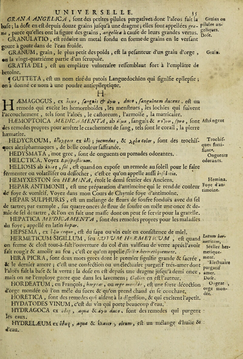GRAN A ANGELIGA , font des petites pilules purgatives dont l’aleos fait la Grains ou bafe*, ladofe en eft depuis douze grains jufqu'à une dragme; elles fontappelléesgrx- pdule'S An¬ na , parce qu'elles ont la figure des grains , angelica àcaule de leurs grandes vertus. GRANULATIO , eft réduire un métal fondu en formede grains en le verfant goûte à goûte dans de l'eau froide. GRANUM, grain, le plus petit des poids , eft la pefanteur d'un grain d'orge , Grain. «U la vingt-quatrième partie d'un fcrupule. GRATIA DE1 , eft un emplâtre vulnéraire reflemblant fort à l'emplâtre de betoine. J GUTTETA , eft un nom tiré du patois Languedochien qui fignifie epilepfie ; on à donné ce nom à une poudre antiepileptique. H HÆMAGOGUS , ex <*«,«<*, fa-ognis & àya , dttcô , fangumem duetns , eft un remede- qui excite les hemorrhoides , les menftrues, les lochies qui fuivent l’accouchement , tels lont l'aioés , le caftoreum, l'armoife , la màtricaire. HÆMOPTOICA MEDICyiMENTA, ab xlfj.ee, languis 8c 7ii}v® sfpne , font des remedes propres pour arrêter le crachement de fang, tels font le corail, la pierre hæmatite. HEDYCROUM, nfvxçocv ex itiv j jucundus, 8c xç'0* c°l°r > font des trochif- ques alexipharmaques , de belle couleur faffranée. HEDYSMATA /mot grec , font de onguents oupomades odorantes. - HELCT1CA. Voyez hpifpajiicum. HELIOSIS ab h ht es ,fol , eft quand on expofe un remede aufoleil pour le faire fermenter ou volatilifer ou deftécher, c'eft ce qu'on appelle aufïï infil tio. HEMYXESTON feu HEMiNA, étoit le demi fextier des Anciens. HEPAR ANTIMONII, eft une préparation d'antîmeine qui le rend de couleur de foye 8c vomitif. Voyez dans mon Cours de Chymie foye d'antimoine. HEPAR SULPHURIS , eft un mélange de fleurs de foufre fondues avec du fel de tartre -, par exemple , fur quatre onces de fleur de foufre on mêle une once 8c de¬ mie de fel détartré , &l’on en fait une mafle dont on peut fe fervir pour la grateile. HEPATICA AiEcDlCAA4ENTA , font des remedes propres pour les maladies du foye , appcllé en latin hepar. HEPSEMA , ex 14® roquo , eft du fapa ou vin cuit en confidence de miel. HERMETICUM SlGILLUM , feu lVI VM HHRMETICVM , eft quand on ferme 8c cloft tout-à- fait l'ouverture du col d'un vaifleau de verre après l'avoir fait rougir & amolir au feu , c’eft ce qu'on appelle (ee!l<r^herrr,etiquernent. HIRA PICRA, font deux mots grecs dont le premier fignifie grande 8c facrée , 8c le dernier amere ; c'eft'-une confection ou un éleéluaire purga/f trés-amer dont l'aloës fait la bafe 8c la vertu : ia dofe en eft depuis une dragme jfifqu'à demi once , mais on ne l'employe guère que dans les lavemensj GA/en en/ft l'auteur. HORDEATUM , en François, horpeœt, ou orge mondée , eft une forte décoCtion d'orge mondée où l’on mêle du fucre 8c qu’on prend chaud en fe couchant, HORETICA , font des remedes qui aident à la digeftion, Èc qui excitent l’apetit. HYDATODES VINUM, c’eft du vin qui porte beaucoup d’eau. HYDRAGOCA ex , aqua 8c dyco duco , font des remedes qui purgent les eaux. HYDRELÆUM ex vJu g , aqua 8c haicy } olcum, eft un mélange d’huile 8ë d’eau. :. Aftiingcne Trochif- ques forti¬ fiant*. Onguents odorants. Hemina, Foye d’an¬ timoine. Lutum ber- metteur») Sceller her¬ métique¬ ment. Ele&uaire purgatif amer. Dofe. Orgeat , orge mon¬ dée. t «
