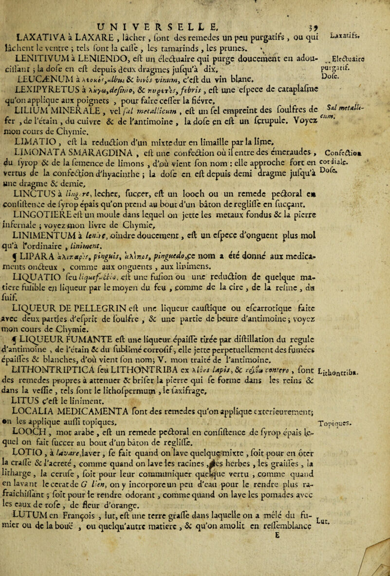 r Laxatifs, UNIVERSELLE, ^ 3? LAXAT1VA à LAXARE , lâcher , font des remedes un peu purgatifs, ou qui lâchent le ventre ; tels font la calfe , les tamarinds , les prunes» ^ LEN1TIVUM à LENIENDO, eft un cleCfuaire qui purge doucement en adou- jEleduaito cillant ; la dofe en eft depuis deux dragmes jufqu’à dix, purgatif. EEUCÆNUM à àioktt^lbtu 8c vives vimtm, c’eft du vin blanc, LEXIPYRETUS à Xuycùydejîmo, 8c nvçn'eSyftbris , eft une efpece de cataplaftnç qu'on applique aux poignets , pour faire cefter la fièvre, LILIUM MINERALE , vel (dl metallicum , eft un fel empreint des foulfres de f^mctalU- fer , de l'étain , du cuivre 8c de l'antimoine , la dofe en eft un fçrupule. Voyez * * mon cours de Chymie. LIMAT IO , eft la rcduCHon d’un mixte dur en limaille par la Kfuc. LIMON AT A SMARAGDINA , eft une confection où il entre des emeraudes, Confc&io» du iyrop 8i de la fevnence de limons , d',où vient fon nom : elle approche fort en cor iule* vertus de la confection d'hyacinthe ; la dofe en eft depuis demi dragme jufqu’à Dofc* «ne dragme 8c demie, LINCTUS à Ung. rc, lécher, fucper, eft un looch ou un remede peCitoral en confidence de fyrop épais qu'on prend au bout d’un bâton de reglifte en fueçant. LINGOTIERE eft un moule dans lequel on jette les métaux fondus 8c la pierre infernale ; voyez mon livre de Chymie, LIN1MENTUM à lendç, .oindre doucement, eft un efpccc d’onguent plus mol qu'à l'ordinaire , Uniment. f LIPARA aXiTctp'.'s, pingnis, «A17tesa pinguedo,çc nom a etc donné aux médica¬ ments onCteux , comme aux onguents , aux linimens. LIQUATIO feu UquefiUîo. eft une fufton ou une .réduction de quelque ma¬ tière fuhble en liqueur par le moyen du feu , .comme de la cire , de la relînc , du fuif. LIQUEUR DE PELLEGRIN eft une liqueur eauftique ou cfcarrotîquc faite .avec deux parties d'efprit de foulfre , 8c une partie de heure d'antimoine > voyez mon cours de Chymie. 5 LIQUEUR FUMANTE eft une liqueur épaifte tirée par diftillation du régule d’antimoine , de l'étain 8c du fubiimécorrohf, elle jette perpétuellement des fumées épaiftes 8c blanches, d'où vient fon nom; V. mon traité de l'antimoine. LITHOMTRIPT1CA feu LITHONTRIBA ex \lics Uph, 8c contero , font Lichancriba. des remedes propres à atténuer 8c briler la pierre qui fc forme dans les reins 8c dans la veflîc , tels font le lithofpermum , ic laxifragc, LITUS ç'eft le Uniment. LOCALIA MEDICAMENTA font des remedes qu'on applique extérieurement} ©n les applique aufiî topiques. Topiques. LOOCH , mot arabe , eft un remede peCtoral en confidence de fyrop épais le¬ quel on fait fu.ccer au bout d'un bâton de rcglilTc. LOTIO, à Uvarc.laxcr, fe fait quand on lave quelque mixte , foit pour en ôter la crafîè 8c l'acreté, comme quand on lave les racines ,Êtes herbes , les graines, la litharge, la cerufe , foit pour leur communiquer quelque vertu , comme quand en lavant lcccratdeG l’en, on y incorpore un peu d'eau pour le rendre plus ra- fraichilîant ; foit pour le rendre odorant, comme quand on lave les pomades avec les eaux de rofc, de fleur d’orange. LUTUMen François , lut, eft une terre graftè dans laquelle on a mêlé du fu- ^ micr ou de la boue , ou quclqu'autrc matière , 8c qu'on amolit en reftèmblance