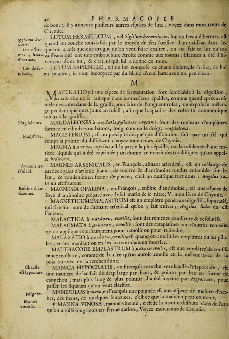 S/jrgiiïut» hcr- n. etic. Luc d’her- iries , le eau «thermes. Lut de fa> pieuce. 4o PHARMACOPÉE de boue ; il y a encore plufieurs autres elp.eces de luts ; voyez dans mon cours de Chymie. LUTUM HERMETICUM , vel Slgillum hermttîam, lut ou fceau d'hermes, eft quand ou bouche tout-à-fait par le moyen du feu l'orifice d'un vailfeau dans le¬ quel on a mis quelque drogue qu’on veut faire exalter, 011 ne fait ce lut qu'aux vaifleaux qui ont une embouchure étroite comme aux matras : Hêrmes a été l'in¬ venteur de ce lut, & c'eft lui qui lui a donné ce nom. LUTUM SAPIENT1Æ , eft un lut compofé de chaux éteinte,de farine, de bol en poudre , le tout incorporé par du blanc d'œuf batu avec un peu d’eau. M Mai laîcons. Magifterc, Aymant ar fcnicaf. Rubine cTan- limoine. Chauffe «’JHypociacc, Poignée» Manne Tmc»(e. K ACERATIO eft une efpece de fermentation fort femblable à la ■ digeftion , mais elle ne le fait que dans les matières épaifles, comme quand après avoir mêlé des rofes dans de la graifté,pour faire de l'onguent rofat, onexpofele mélan¬ ge pendant quelques jours au foleil , afin que la qualité des rofes fe communique mieux à la graille. MAGDALEONES à f.<ctyiïx\\s,cyUndrus unguenn. font des rouleaux d'emplâtres formez en cilindres ou bâtons, long comme le doigt, magdaleons. MAGISTER1UM , eft un précipité de quelque difiblution fait par un fel qui rompt la pointe du diflôlvant 5 voyez mon cours de Chymie. MAGMA.à /uar ira, fxprimo.cü la partie la plusépaifle, ou la refidence d'une ma¬ tière liquide qui a été exprimée ; on donne ce nom à des trochifques qu'011 appel¬ le hedichrol.. MAGNES ARSENîCALIS , en François ; aimant arfenical, eft un mélange de parties égales d'arfenic blanc , de foulfre & d'antimoine fondus enfembie fur le., feu , & condenfez en forme etc pierre , c'eft un cauftique fort doux : Angélus Sa¬ la en eft l'auteur. MAGNESIA OPALIN A , en François,. rubine d'antimoine , eft une efpece de foye d'antimoine préparé avec le fel marin & le nitre; V. mon livre de Chymie. MAGNETICUMEMPLASTRUM eft un emplâtre pénétrantdigeftif, fupuratif* qui tire fon nom de l'aimant arfenical qu on y fh.it entrer ; •„Angélus Sala en eft l'auteur. MALACTICA à f*ct\«<rtru>y emollio, font des remedes émoliènts & refolutifs. MALAGMATA à , emollio , font des catapiafmes ou d'autres remedes- qu’on applique extérieurement pour ramolir ou pour refondre. MALAKATIO à ^àaca quand on amolit les emplâtres ou les , en les maniant ou eu les battant dans un mortier. MALTHACODE EMPLASTRUM à mollis, eft une emplâtreMe confif- tcnce mollette, comme de la cire qu’on auroit amolie en la mêlant avec de la poix ou avec de la terebenthine. MANICA HYPOCRATIS, en François manche ouHiaufTe d'Hypocrate , eft line maniéré de lac fait de drap large par haut , & pointu par bas-en forme de. capuchon , mais plus long & plus pointu , il a cce invente par Hypo^rate , pour paffer les liqueurs qu'on veut clarifier. , M ANIPULUS à manu,en François une poignée,eft une efpece de rrrefure d'her¬ bes, des fleurs, de quelques femences; c'eft ce que la main en peur contenir. f MANNA VINOSA , manne vineufe , c'eft dé la manne dilfoute dans de l'eau qu'on a mife lon^-tems en fermentation., Voyez mon cours de Chymie. 1 les piîu-