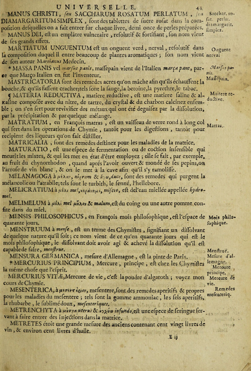 MANUS CHRISTI, feu SACCHARUM ROSATUM PERLATUM , Jeu DIAMARGARITUM SIMPLEX , font des tablettes de lucre rofat dans la çom- pofition delquelles on a fait entrer fur chaque livre, demi once de perles préparées. MANUS DEI, eft un emplâtre vulnéraire , refolutif & fortifiant, fon nom vient de fes grands effets. MARTI AT UM UNGUENTUM eft un onguent verd , nerval, refolutif dans la composition duquel il entre beaucoup de plantes aromatiques ; fon nom vient de fon auteur Martimus Médecin. * MASSA PANIS vel mur fus pxnis, malfepain vient de l'Italien marça pane, par¬ ce que Março Italien en fut l'inventeur. MASTR1CATORIA font des remedes acres qu'on mâche afin qu'ils échauffent la bouche,& qu'ils faflent cracher;tels font la iauge,ia betoine,la pyrethre,lc tabac. ^ MATERIA REDUCTIVA , matière redudive , eft une matière faline & ai- Kaîine compofée avec du nitre, de tartre, du cryftal êc du charbon calcinez enfem- blc j on s’en fert pour revivifier des métaux qui ont été deguifez par la diffolution, parla précipitation & par quelque mélange, MATRATIUM , en François matras , eft un vaiffeau de verre rond à long col qui fert dans les operations de Chymie , tantôt pour les digeftions , tantôt pour récipient des liqueurs qu'on fait diftiller. MATRiCALIA , font des remedes deftinez pour les maladies de la matrice. MATURATIO , eft une efpeçc de fermentation ou de codion infenfible qui meuritles mixtes, & qui les met en état d’étre employez 5 ellefe fait, par exemple, au fruit du chynorrhodon , quand après l'avoir ouvert & mondé de fes pepins,ori i’arrofe de vin blanc , &c on le met à la cave afin qu'il s’y ramoliffe. MELANAGOGA à nipmm St «jtàyducc, fom des remedes qui purgent la mélancolie ou l'atrabile^tels font le turbith, le fenné, l’hellebore. MELICRATIUM à/Aai i{ui, mifeto, eft del’eau miellée appellée hydre- mel. . . ; MELIMELUM à mel fh\ov&i malum^du coing ou une autre pomme con¬ fite dans du miel. MENS1S PHILOSOPHICUS, en François mois philofophique, eft l’efpacc de quarante jours, MENSTRUUM à menfe , eft un terme des Chymiftes , lignifiant un diflblvant de quelque nature qu’il foit ; ce nom vient de ce qu’en quarante jours qui eft le mois philofophique, le dilfolvant doit avoir agi & achevé la diffolution qu’il eft capable de faire, menflrue. - MENSURA GERMANICA , mefiirc d’Allemagne , eft la pinte de Paris, * MERCURIUS PRINCIP1UM, Mercure , principe , eft chez les Chymiftes la même chofe que l’efprit. MERCURIUS VITÆ,Mercure devie,c’eft la poudre d’algaroth ; voyez mon cours de Chymie. MESENTERICA, à pttrivr tycv, mefentere,font des remedes apéritifs & propres pour les maladies du mefentere j tels font la gomme ammoniac, les fels apéritifs, la rhubarbe , le fublimédoux, mefenteriqucs. METRENCHYTA a. fnTpa utérus & infundo^cjk uneefpece de feringuefer- vantà faire entrer des injections dans la matrice. # METRETES étoit une grande mefure des anciens contenant cent vingt livres de vin , & environ cent livres d’huile. E ij Sacchar. ra- fac. pcriac.. diamargaric. fîmpiex. Onguent nerval MxrÇ.is pa• n'a. Ma 0ê pain. Maircre re- ductive. Mattas.. Mois pkilo* fophique. Menftruë. Mefure d’al- lemagne. Mercure . principe. Mercure de yie. Remedes mefenreriq.