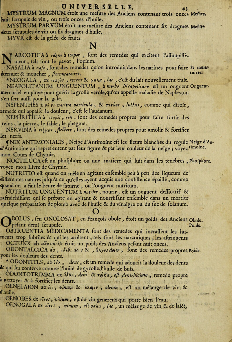 MYSTRUM MAGNUM étoit une mefurc des Anciens contenant trois onces Metfare. huit fcrupulc de vin , ou trois onces d'huile. MYSTRUM PARVUM étoit une mefurc des Anciens contenant fix dragmos Mefatè deux fcrupulcs de vin ou fix dragmes d'huile. MYVA eft de la gelce de fruits. N NARCOTICA à vctfnn à torpor , font des remedes qui excitent l'afloupiflc- mcnt, tels iont le pavot, l'opium. NAS ALIA à n*ft, font des remedes qu'on introduit dans les narines pour faire St raait- éternuer & moucher , ftermit&toircs. toir«. *NEOGALA , cxvictçes , recensée y*\ct, lac , c'eft du lait nouvellement trait. NEAPOL1TANUM UNGUENTUM , \m»rbo Neapoluano eft un onguent Onguent, mercuriel employé pour guérir lagrofte verolc^qu'on appelle maladie de Naplesjon s'en fert aufh pour la gale. NEPENTHES à.vw pnv-ttiva particula, Sc vivcccs , luttas, comme qui diroit, remede qui appaite la douleur, c'eft le l'audanum. NEPHRITlCAà vtççôs, ren , font des remedes propres pour faire fortir des reins , la pierre, le fable, le phegme. NERVINA à vtçuciv ificttac , font des remedes propres pour amolir &c fortifier les nerfs. JNIX ANTIMONIALIS , Neige d'Antimoine eft les fleurs blanches du régulé Neige d*An d’Antimoine qui reprefentent par leur figure &par leur couleur de la neige ; voyez amoinc* mon Cours de Chymie. NOCTILUCA eft un phofphorc ou une matière qui luit dans les tenebres , Phofphorc. voyez mon Livre de Chymie. NUTRITIO eft quand on mcle en agitant enfemble peu à peu des liqueurs de différentes natures jufqu'à ce qu'elles ayent acquis une confiftence épaifle , comme quand on a fait le heure de faturne , ou l'onguent nutritum. NUTRITUM UNGUENTUM à nutrirc, nourir, eft un onguent deflîcatif & rafraichiffant qui fe prépare en agitant ôc nourriflant enfemble dans un mortier quelque préparation de plomb avec de l'huile & du vinaigre ou du fuc de folanum. O OBOLUS a feu ONOLOSAT , en François obole , croit un poids des Anciens Obole, pefant demi fcrupule. Poids. OBTRUENTIA MEDICAMENTA font des remedes qui incrafTent les hu¬ meurs trop fubtiles & qui les arrêtent, tels font les narcotiques , les aftringents OCTUNX ab ctto imciis étoit un poids des Anciens pefant huit onces. ODONTALGICA ab , dec.s 5c , a\yos dolor , font des remedes propres Poids, pour les douleurs des dents. * ODONTITES , ab Ih , dens , eft un remede qui adoucit la douleur des dents le qui les conferve comme l'huile de gyrofle,l'huile de buis. ODONTOTRIMMA ex ÏSxs, dens 5c ry/Za, eft dentrtficîum , remede propre a «ettoyer & à fortifier les dents. . ; ’ } OENELAION ab iiv, vinnrn 5c \\ts\ot , oleum , eft un mélange de vin 5c d'huile, , . OENODES ex «ïves, vlnum, eft du vin genereux qui porte bien l'eau. OENOGALA ex iltt s , vinnrn , eft yx\a , Uc , un mélange de vin Sc de lai<ft.