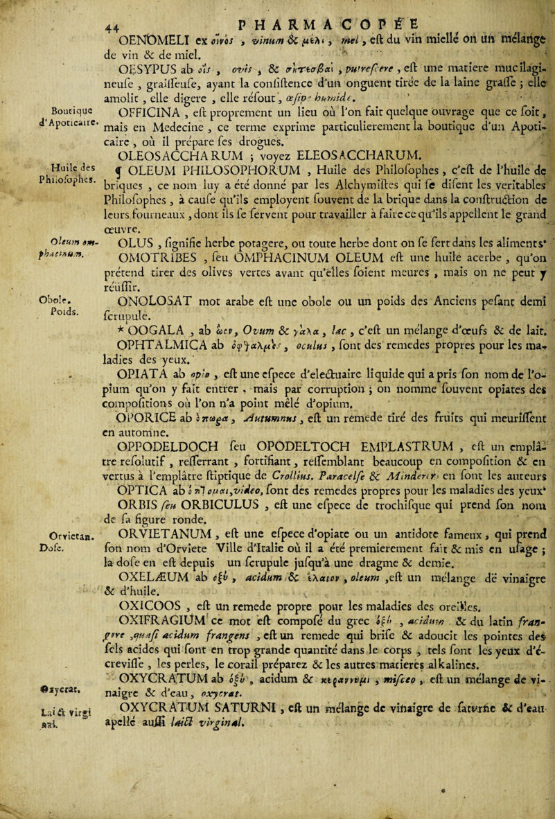 Boutique d’Apoticaire. Huile Jes Phiiofaphes. Oleum am~ phucintim. Obole, Poids. Orviétan. Dofe. ©lycrat, Lai& virgi «al. 44 PHARMACOPÉE OEN0MELI ex tiivox , vinu/n ôc <«64* , mei> cft du vin ttïicllé 011 Üft' ttlcUtigC de vin &C de miel, OËSYPUS ab ois , ovîs , & , puf référé , eft une matière mueilagi- neufe , graîffeufe, ayant la confidence d'un onguent tirée de la laine grade ; elle amolic , elle digéré , elle réfout , œjtpe humide. ' . .. . . OFFICINA , eft proprement un lieu ou l'on fait quelque ouvrage que cefoit, mais en Medecine , ce terme exprime particulièrement la boutique d'un Apoti- caire , où il prépare fes drogues. OLEOSACCHARUM ; voyez ELEOS ACCHARUM. f OLEUM PHILOSOPHORUM , Huile des Philolophes, c’eft de l'huile de briques , ce nom luy a été donné par les Alchymiftes qui le difent les véritables Philofophes , à caufe qu’ils employait fouvent de la brique dans la conftruéHon de leurs fourneaux , dont ils fe fervent pour travailler à faire ce qu'ils appellent le grand œuvre. OLUS , lignifie herbe potagère, ou toute herbe dont on fe fertdans les aliments* OMOTR1BES , feu QMPHACINUM OLEUM eft une huile acerbe , qu'on prétend tirer des olives vertes avant qu'elles foient meures , mais on ne peut y réüflir. ONOLOSAT mot arabe eft une obole ou un poids des Anciens pefant demi le rupule. * OOGALA , ab aev, Ovum & yy<x\a, lac , c’eft un mélange d'œufs & de lait, OPHTALMICA ab ôfjaxfes, oculus, font des remedes propres pour les ma<* ladies des yeux. OPIATA ab op'o , eft uneefpece d'eleétuaire liquide qui a pris fon nom de l’o¬ pium qu'on y fait entrer , mais par corruption ; on nomme fouvent opiates des compofttions où l’on n'a point mêlé d'opium. OPORICE ab a 71 aget, Autumnws, eft un remede tiré des fruits qui meurilïent en automne. OPPODELDOCH feu OPODELTOCH EMPLASTRUM , eft un emplâ¬ tre refoîutif , refterrant , fortifiant, relfemblant beaucoup en compolition & en vertus à l'emplâtre ftiptique de Crottins, Paracelfe A4înder<t> en font les auteurs OPTICA ab a ri7 ou«t3video, font des remedes propres pour les maladies des yeux* ORBIS fe» ORB1CULUS , eft une efpece de trochifque qui prend fon nom de fa figure ronde. ORVIETANUM , eft une efpece d’opiate ou un antidote fameux, qui prend fon nom d'Orviete Ville d'Italie où il a été premièrement fait & mis en ulagc j la dofe en eft depuis un fcrupulc jufqu'à une dragme & demie. OXELÆUM ab cÇv , acidum t\aiov , oleum ,eft un mélange dé vinaigre & d'huile. • , . - t - - i : , OXICOOS , eft un remede propre ^our les maladies des oreiKes. OXIFRAGIÜM ce mot eft compofé du grec «£« , acidum & du latin fran- pire 3cptstf acidum frangens , eft un remede qui brife & adoucit les pointes des fels acides qui font en trop grande quantité dans le corps , tels font les yeux d’é- crevifle , les perles, le corail préparez &c les autres macieres alkalincs. OXYCRATUM ab o|y , acidum & xtçavvvfsi , mifeeo , eft un mélange de vi¬ naigre Sc d'eau, oxyrrat. OXYCRATUM SATURNI, cft un mélange de vinaigre de faturhe & d’eau apcllc auffi lai PI virginal.