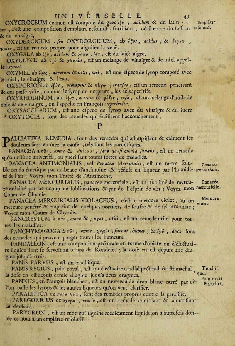 OXYCROCEUM ce mot eft compofe du greco^w , acidum & du latin ne Emplâtre lus , c’eft une compofition d'emplâtre refolutif, fortifiant , ou il entre du faffran refoluaf. & du vinaigre, OXYDERCICUM yfeu OXYDORCICUM , ab o§vs, acidus , &. hÿn.a , video , eft un remede propre pour aiguifer la veuë. OXYGALA ab o|v , acidam &c ya'Acc , lac , eft du laid aigre. OXYGLYCE ab 0 jv & yXvxùs , eft un mélange de vinaigre & de miel appel¬ le cxytnel. OXYMEL ab ofos , accetum 8cpl\i , met, eft une efpecede fyrop compofe avec le miel, le vinaigre & L’eau. OXYPORION ab c%l>s , p'omptus 8c mi^co ytranfeoy eft un remede pénétrant & qui pafte vifte , comme le fyrop de nerprum , les fcls apéritifs. OXYRHODINUM, ab cÇos , acetum &c çhfcv , rofa , eft un mélange d’huile de rofe & de vinaigre , on l’appelle en François exyrrbadin. OXYSACCHARUM , eft une efpece de fyrop avec du vinaigre & du fucrc * OXYTOCIA , font des remedes qui facilitent l’accouchement . P Mercur» violet. PALLIATIVA REMEDIA , font des remedes qui aftoupiftent & calment les douleurs fans en Ôter la caufe ,tels font les narcotiques. PANACHA à 7tsc - , omne ôc (tntûfMti, fkno cjuafi ornma fànans , eft un remede qu’on eftime univerfel, ou gueriflant toutes fortes de maladies. PANACEA ANTIMONIALIS , vel Penacea Mercuralis , eft un tartre folu- panacea ble rendu émetique par du heure d’antimoine y &: réduit en liqueur par i’humid\--mercuridis. té de l’air ; Voyez mon Traité de l’Antimoine. PANACEA MERCURIALIS , panacée mercuriele , eft un fubîimé de mercu- Panacée re dulcifié par beaucoup de fublimations & par de l’efprit de vin ; Voyez mon mercurielle. Cours de Chymie. PANACEA MERCURIALIS VIOLACEUS , c’eft le mercure violet, ou un mercure pénétré & empreint de quelques portions de ioufre Se de fel armoniac ÿ Voyez mon Cours de Chymie. PANCRESTUM à nb , omne t utili y eft un remede utile pour tou¬ tes les maladies. PANCHYMAGOGA à , omne , > fuccus 3humor , & iyw , duco font des remedes qui peuvent purger toutes les humeurs. PANDALEQN, eft une compolition pedorale en forme d’opiate ou d’éleéhiai- re liquide dont fe fervoit au temps de Rondelet y la dofe en eft depuis une dra- gme jufqu’à trois. PANIS PARVUS , eft un trochifque. PANIS REGIUS , pain royal , eft un éleéluaire cordial pe&oral & ftomachal . Trochif- La dofe en eft depuis demie dragme juqu’à deux dragmes. ^Up* aj PANNUS , en François blanchet , eft un morceau de drap blanc carré par oit BiancSct l’on palfe les fyrops & les autres liqueurs qu’on veut clarifier. PARALITICA ex napa. Kva , font des remedes propres contre la paralifie. PAREGORICUS exuycça , oratio , eft un remede confolant & adouciftant . la douleur. PARYGRON , eft un mot qui lignifie médicament liquide jqn a autrefois don-- né ce nom à un emplâtre refolutif,..