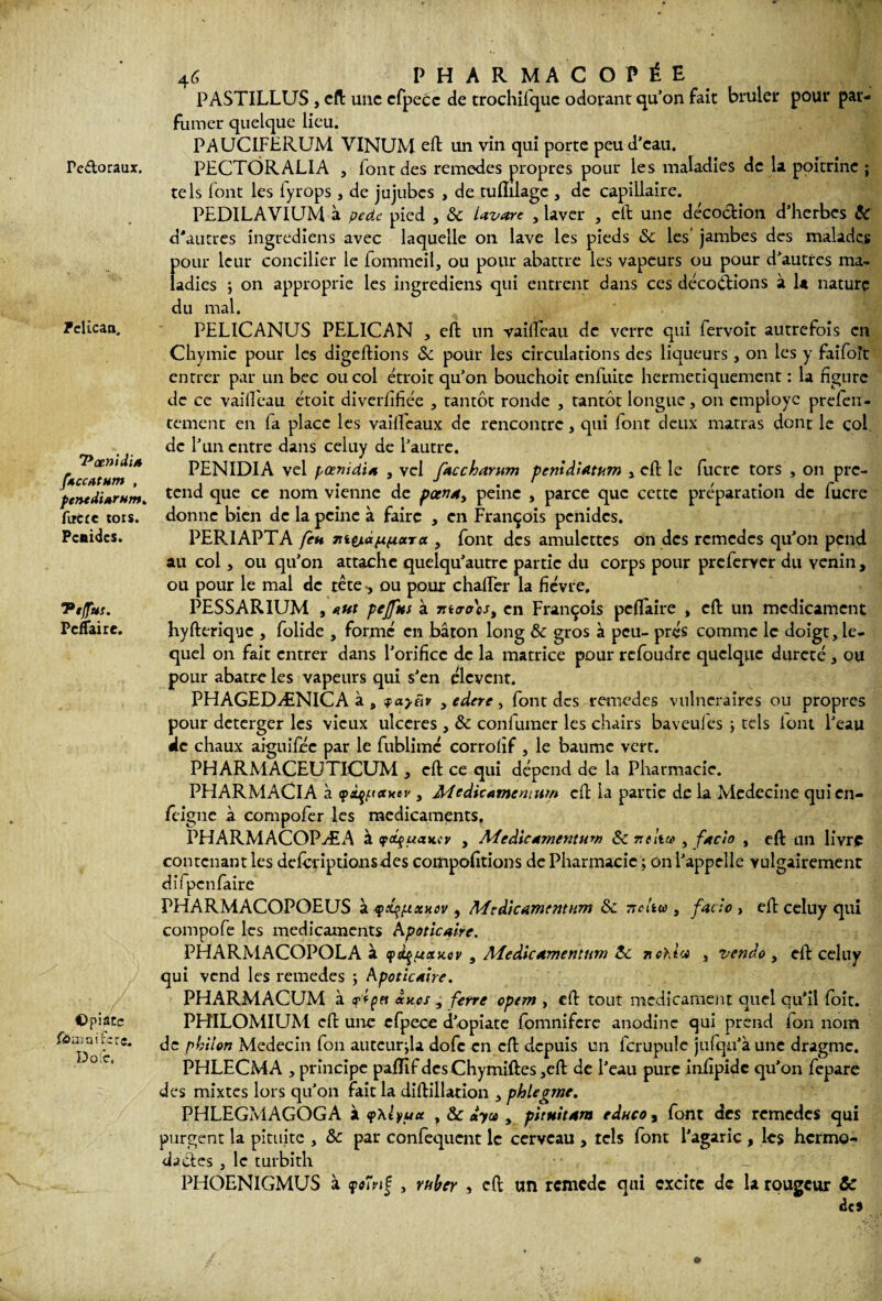 PASTILLUS , eft une efpecc de trochifquc odorant qu’on fait brûler pour par¬ fumer quelque lieu. PAUCIFERUM VINUM eft un vin qui porte peu d'eau. PECTORALIA , font des remedes propres pour les maladies de la poitrine ; tels lont les lyrops , de jujubes , de tuflilagc , de capillaire. PEDILAVIUM à pede pied , & Uvare , laver , eft une déco&ion d’herbes & d'autres ingrediens avec laquelle on lave les pieds &c les* jambes des malades pour leur concilier le fommeil, ou pour abattre les vapeurs ou pour d'autres ma¬ ladies j on approprie les ingrediens qui entrent dans ces décodions à la nature du mal. PELICANUS PELICAN , eft un vailîeau de verre qui fervoit autrefois en Chymic pour les digeftions & pour les circulations des liqueurs , on les y faifoît entrer par un bec ou col étroit qu’on bouchoit enfuitc hermétiquement : la figure de ce vailîeau étoit diverfifiée , tantôt ronde , tantôt longue, on employé prefen- tement en fa place les vaififeaux de rencontre, qui font deux matras dont le col de l’un entre dans celuy de l’autre, PENIDIA vel pœnidia , vel facchantm penîâiatum y eft le fucre tors , on pre- perndi»rnm. tcnd ftuc cc nom vienne de poenay peine , parce que cette préparation de lucre firtre tors, donne bien de la peine à faire , en François penides. Pcnidcs. PERIAPTA fen 7iit/L<xfx(xocra , font des amulettes on des remèdes qu’on pend au col, ou qu’on attache quelqu’autrc partie du corps pour preferver du venin, ou pour le mal de tête >, ou pour chafter la fièvre, Pt(fus. PESSAR1UM , eut pcfftts à mcro\si en François pc(Faire , eft un médicament PcfTaire. hyfterique , folide , forme en bâton long & gros à peu- prés comme le doigt, le¬ quel on fait entrer dans l’orifice de la matrice pour refoudre quelque dureté, ou pour abatre les vapeurs qui s’en élevent. PHAGEDÆNICA à , yaytiv yedere, font des remedes vulnéraires ou propres pour deterger les vieux ulcérés , & confirmer les chairs baveufes ; tels lont l’eau de chaux aiguilee par le fublimc corrolîf , le baume vert. PHARMACEUTICUM , eft ce qui dépend de la Pharmacie. PHARMACIA à cp^axtv , Àicdicamenititn eft la partie de la Mcdecine quien- feigne à compofer les médicaments. PHARMACOPÆA à cpcfuancy y Médicamentuw 3c ntitre , faeîo , eft un livre contenant les defirriptionsftes compofitions de Pharmacie ; on l’appelle vulgairement difpcnfaire PHARMACOPOEUS à f xqptxHtv , Medîcamcmwn 3c Ttcltw , fado , eft celuy qui compofe les médicaments Apoticaire. PHARMACOPOLA à cpàçuctxov , Medicamentum 3c 71 chia , vendo , eft celuy qui vend les remedes ; Kpoticaire. PHARMACUM à ftpet axes , ferre opem , eft tout médicament quel qu’il foit. ©piste PHILOMIUM eft une efpece d’opiate fomnifere anodine qui prend fon nom philon Médecin fon auteurfia dofe en eft depuis un fcrupulc juiqu’à une dragme. PHLECMA , principe paftif des Chymiftes ,eft de l’eau pure infipidc qu’on fepare des mixtes lors qu’on fait la diftillation , phlegme. PHLEGMAGOGA à <p\lyua , & dya y pitnitam edneo, font des remedes qui purgent la pituite , 8c par confequent le cerveau , tels font l’agaric , les hcrmo- dactes , le turbith PHOENIGMUS à yoînÇ , ruber , eft un remede qui excite de la rougeur Sc ici Pe&oraux. Pélican, 'Pœnidi*