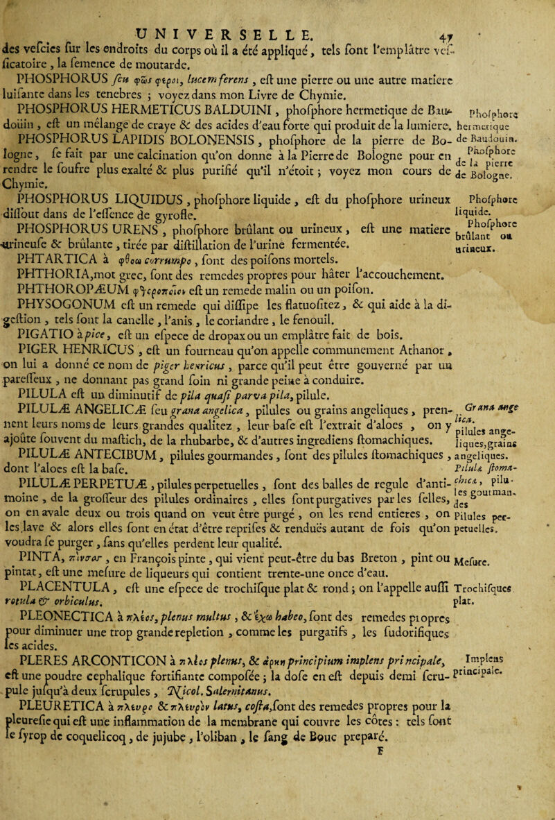 des vefeies fur les endroits du corps où il a été appliqué, tels font l'emplâtre vcf. ficatoire , la femcnce de moutarde. PHOSPHORUS fm q>u>s ytçoi, lucemferens , eft une pierre ou une autre matière luifante dans les tenebres ; voyez dans mon Livre de Chymie. PHOSPHORUS HERMETICUS BALDUINI3 phofphore hermétique de Bao phofphore doüin , eft un mélangé de craye ÔC des acides d'eau forte qui produit de la lumière, hermétique PHOSPHORUS LAPIDIS BOLONENSIS , phofphore de la pierre de Bo- à e Baudouin, îogne, fe fait par une calcination qu'on donne à la Pierre de Bologne pour en rendre le foufre plus exalté ôc plus purifié qu’il n'étoit ; voyez mon cours de Bologne' Chymie. PHOSPHORUS LIQUIDUS , phofphore liquide , ejfb du phofphore urineux Phofphore dillont dans de l'eflence de gyrofle. liquide. PHOSPHORUS URENS 3 phofphore brûlant ou urineux, eft une matière Eûian •Urineufe Ôc brûlante 3 tirée par diftillation de l'urine fermentée. uriaeux. PHTARTICA à cpOca cerrumpo, font des poifons mortels. PHTHORIA,mot grec, font des remedes propres pour hâter l'accouchement. PHTHOROPÆUM cp^eçonéia eft un remede malin ou un poifon. PHYSOGONUM eft un remede qui diflipe les flatuofitez3 ôc qui aide à la di- geftion , tels font la candie 3 l’anis 3 le coriandre, le fenouil. PIGATIO à pi ce 3 eft un elpece de dropaxou un emplâtre fait de bois. PIGER HENRICUS 3 eft un fourneau qu'on appelle communément Athanor * on lui a donné ce nom de piger heariens , parce qu'il peut être gouverné par un parefteux 3 ne donnant pas grand foin ni grande peine à conduire. PILULA eft un diminutif de pila quaji parvapila, pilule. PILULÆ ANGELICÆ feu gratta angelica , pilules ou grains angéliques 3 pren- Grant* ange nent leurs noms de leurs grandes qualitez 3 leur bafe eft l'extrait d'aloes , on y an<rc ajoûte fouvent du maftich, de la rhubarbe, ôc d'autres ingrediens ftomachiques. IiqUes,grams PILULÆ ANTECIBUM 3 pilules gourmandes 3 font des pilules ftomachiques 3 angéliques, dont l'aloes eft la bafe. FUuU floma- PILULÆ PERPETUÆ , pilules perpétuelles 3 font des balles de régulé d'anti- moine 3 de la grofteur des pilules ordinaires 3 elles font purgatives parles felles, t^Ss^3UI V U' on en avale deux ou trois quand on veut être purgé , on les rend entières 3 on piiuies peC_ les .lave ôc alors elles font en état d'être reprifes ôc rendues autant de fois qu'on petuellcs. voudra fe purger , fans qu’elles perdent leur qualité. PINTA, 7i\vorar , en François pinte 3 qui vient peut-être du bas Breton 3 pint ou Mefure. pintat 3 eft une meftire de liqueurs qui contient trente-une once d'eau. PLACENTULA 3 eft une efpece de trochifque plat ôc rond, on l'appelle aulïï Trochifques rotida & orbicnlus. plat. PLEONECTICA à n\tcs3 plenus multus , ôc babeo, font des remedes propres pour diminuer une trop grande repletion 3 comme les purgatifs 3 les fudorifiques les acides. PLERES ARCONTICON à 7i\les plenus, ôc principium implens principale. Impie as eft une poudre céphalique fortifiante compofée ; la dofe en eft depuis demi feru- Princ!?a>c* pule juiqu'à deux fcrupules 3 1TSpjcol. Salernitams. PLEURETICA à 7r\tvçc ôcz'tevç'ov latus, cofia,Cont des remedes propres pour la pleurefie qui eft une inflammation de la membrane qui couvre les côtes : tels font le fyrop de coquelicoq, de jujube , l'oiiban , le fang de Bouc préparé. •»