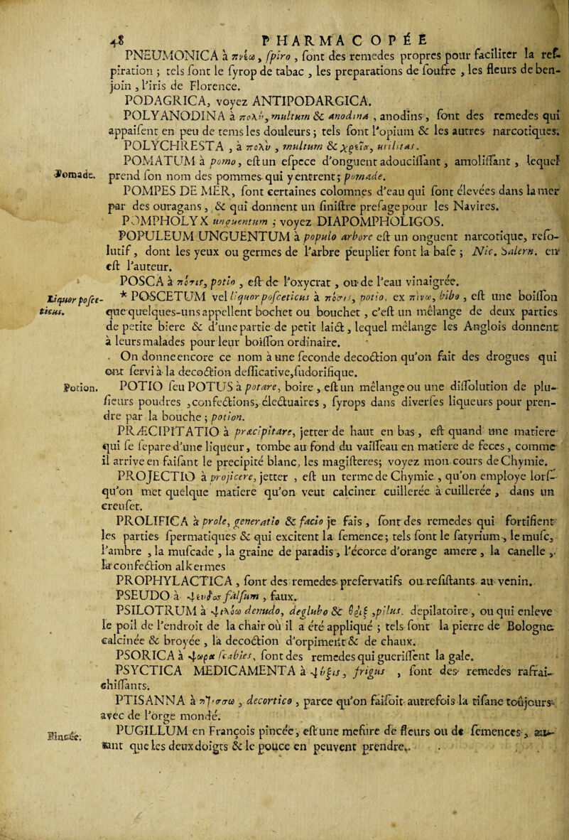 4$ P H ARMA C O P É E PNEUMONICA à mla, fplro , font des remedes propres pour faciliter la re£. piration j tels font le fyrop de tabac , les préparations de ioufrc , les fleurs de ben¬ join j l'iris de Florence. PODAGRICA, voyez ANTIPODARGICA. POLY ANODIN A à vo\b ymultHrn 3c anodine , anodins, font des remedes qui appaifent en peu de teins les douleurs ; tels font l'opium & les autres narcotiques. POLYCHRESTA , à vsav , rnultum militas. POMATUM à porno, eftun efpcce d'onguent adouciflant, amoliflant , lequel ÿomacie. prend Ion nom des pommes-qui y entrent ; pomade. POMPES DE MER, font certaines colomnes d’eau qui font élevées dans la mer par des ouragans, St qui donnent un finiftre prefagepour les Navires. POMPHOLYX unguentum j voyez DIAPOMPHOLIGOS. POPULEUM UNGUENTUM à populo arbore eft un onguent narcotique, relo- Iutif, dont les yeux ou germes de l'arbre peuplier font la baie ; Nic.balern. en1 cft l'auteur. Liquor pofce tiens. POSCA à 7ilrir, potio , eft de l'oxycrat, onde l'eau vinaigrée. * POSCETUM \e\l’ejuorpofceticus à n'ocns, potio, ex nivcc, bibo , eft une boilîon qnequelques-uns appellent bochet ou boucher , c'eft un mélange de deux parties de petite biere & d'une partie de petit laieft, lequel mélange les Anglois donnent: à leurs malades pour leur boiftbn ordinaire. * ■ On donne encore ce nom à une fécondé decoétion qu'on fait des drogues qui ©lit fervi à- la decocftion defIicative,fudorifique. Potion. POTIO leu POTUS à potare, boire , eft un mélange ou une diftolution de plu* fleurs poudres ,confections, éleétuaires , fyrops dans diverfes liqueurs pour pren¬ dre par la bouche ; potion. PRÆCIPITATIO à pr&cipitare, jetter de haut en bas , eft quand une matière' qui le lepared'une liqueur, tombe au fond du vaiüfeau en matière de feces, comme- il arrive en faifant le précipité blanc, les magifteres; voyez mon. cours deChymie. PROJECTIO à projlcere, jetter , eft un terme de Chymie , qu’on employé lors¬ qu'on met quelque matière qu'on veut calciner cuillerée, à cuillerée , dans un ereufet. PROLIFICA à proie, générât lo & facto je fais, four des remedes qui fortifient les parties fpermatiques & qui excitent la femence; tels font le fatyrium, lemufe, l'ambre , la mufeade , la graine de paradis , l'écorce d'orange amere , la canelle s. laconfeétion alkermes PROPFIYLACTICà , font des -remedes* prefervatifs ou reftftants au* venin.. PSEUDO à fos fàlfum , faux. PSILOTRUM à dcmtdo, degluboSc G£iÇ ,p\lus. dépilatoire , ou qui enleve le poil de l'endroit de la chair où il a été appliqué ; tels font la pierre de Bologne, calcinée & broyée , la decoélion d'orpimeilt 5c de chaux. PSORICA à 4f<* feabies, font des remedes qui gueriflent la gale. PSYCTICA MEDICAMENTA à 4 vbis, friçus , font des> remedes raffai- ehifïants. PTISANNA à 7ip-erircn 3 decortico , parce qu'on faifoit autrefois la tilane toujours- avec de l'orbe mondé. O ■ , PUGILLUM en François pincée, eft une mefnre de fleurs ou de femences, au*- saut que les deux doigts & le pouce en peuvent prendre,. . ; / Rincée.