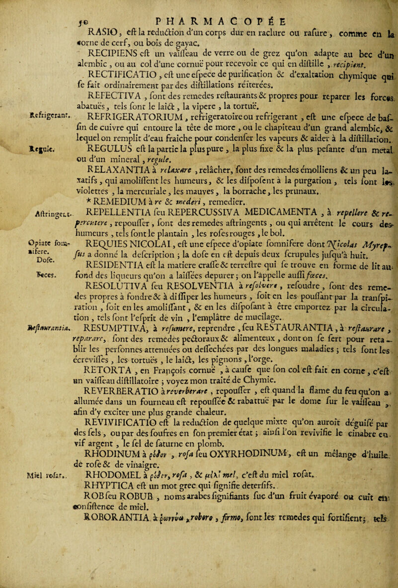 Réfrigérant. Régule. Aftringet.r* Opiate fom- aifere. Dofe. foces. Mejl*»rœnt:a. Mrél rofar,. je PHARMACOPÉE RASIO 3 eft la redudion d'un corps dur en raclure ou rafure , comme en k «orne de cerf, ou bois de gayac. RECIPIENS cft un vaifleau de verre ou de grez qu'on adapte au bec d'un alembic , ou au col d'une cornue’ pour recevoir ce qui en diftille , récipient. RECTIFICATIO , cft une efpece de purification ôc d'exaltation chymique qui fe fait ordinairement par des diftillations réitérées. REFECTIYA , font des remedes reftaurantsSe propres pour reparer les forces, abatuës, tels font le laid , la vipere , la tortue. REFRIGERATORIUM , refrigeratoireou réfrigérant , eft une efpece de baR fin de cuivre qui entoure la tête de more , ou le chapiteau d'un grand alembic, & lequel on remplit d'eau fraîche pour condenfer les vapeurs & aider à la diftillation. REGULUS eft la partie la plus pure , la plus fixe & la plus pefantc d'un métal ou d'un minerai, régulé. RELAXANTIA à rcUxare , relâcher, font des remedes émolliens & un peu la¬ xatifs , qui amoliflênt les humeurs, ôc les difpofcnt à la purgation , tels lont ifs-, violettes , la mercuriale, les mauves, la borrache, les prunaux,, * REMEDIUM à rc ôc tnederi, remedier. REPELLENTIA feu REPERCUSSIYA MEDICAMENTA , à repelUre Ôc rc- ptrcvtere , repoufler , font des remedes aftringents , ou qui arrêtent le cours des^ humeurs , tels font le plantain , les rofesrouges ,le bol. REQUIES NICOLAI , eft une efpece d'opiate fomnifere dont Tfjcolas Myrefv fus a donné la defeription ; la dofe en cft depuis deux fcrupules jufqu'à huit. RESIDENTIA eft la matière craife& terreftre qui fe trouve en forme de lir ais; fond des liqueurs qu'on a laiflees depurer ; on l'appelle auffi/üfc-e/. RESOLUTIYA feu RESOLVENTIA à refoluere , refoudre, font des reme¬ des propres à fondre 2c à dilïïper les humeurs , foit en les pouflant par la tranfpi- ration , foit en les amolilfant, ôc en les difpofant à être emportez par la circula¬ tion , tels font l’efprit de vin , l’emplâtre de mucilage. RESUMPTIYA, à refumerey reprendre , feu RESTAURANTIA, à refiaurore , repararc, iont des remedes pedoraux ôc alimenteux , dont on fe fert pour réta¬ blir les perfonnes atténuées ou deflechées par des longues maladies ; tels font les écreviftes , les tortues , le laid, les pignons , l'orge. RETORT A , en François cornue , à caufe que fon col eft fait en corne , c'eft un vaifleau diftillatoire -, voyez mon traité de Chymie. REYERBERATIO zreverberare , repoufler , eft quand la flame du feu qu'on a> allumée dans un fourneau eft repouflec ôc rabattue par le dôme fur le vaifleau x, afin d'y exciter une plus grande chaleur. REVIVIFICATIO eft la redudion de quelque mixte qu'on auroît déguifé par desfels, ou par dêsfoufres en fon premier état y ainfi l'on revivifie le cinabre en vif argent , le fel de faturne en plomb. RHODINUM à ç'oiov , rofa feu OXYRHODINUM, eft un mélange d'huile, dé rofe ôc de vinaigre. RHODOMEL à fJrv, rofa , ôC (ii\ï mel, c'eft du miel rofat. RHYPTICA eft un mot grec qui fignifte deterfifs. ROBfeu ROBUB , noms arabes fignifiants fuc d’un fruit évaporé ou cuît dv ©onfiftence de miel. ROBOR ANTIA à çmvv<* xr obéré , firmei font les remedes qui fortifient5 sels