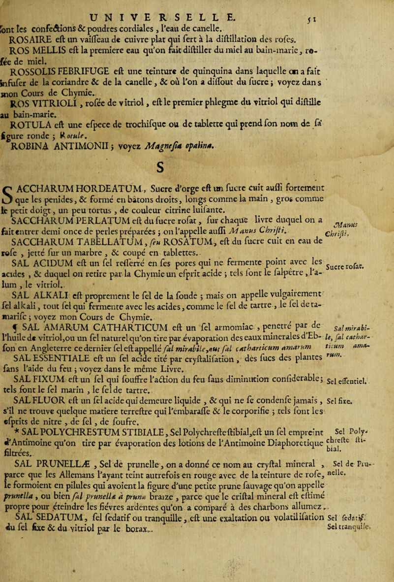 5* font les conférions & poudres cordiales , lJeau de canelle. ROSAIRE eft un vaifleau de cuivre plat qui fert à la diftillation des rôles. ROS MELLIS eft la première eau qu'on fait diftillcr du miel au bain-marie , re¬ liée de miel. ROSSOLIS FEBRIFUGE eft une teinture de quinquina dans laquelle an a fait jnfufor de la coriandre & de la canelle , où l'on a diftout du lucre j voyez dan s mon Cours de Chymie.. ROS VITRIOLI, rofée de vitriol, eft le premier phlegmc du vitriol qui diftilk au bain-marie. ROTULA eft une efpece de trochifquc ou de tablette qui prend fon nom de fa figure ronde j totale, ROBINA ANTIMONIIj voyez Magne fia opalina. S SACCHARUM HORDEATUM, Sucre d'orge eft un fucre cuit aulFi fortement que les penides, & formé en bâtons droits, longs comme la main , gros comme le petit doigt, un peu tonus , de couleur citrine luilante. SACCHARUM PERLATUM eft du fucre rofat, fur chaque livre duquel on a mmus fait entrer demi once de perles préparées j on l'appelle aulli M anus Chrijti.. ehrifir, SACCHARUM TABELLATUM, feu ROSATUM, eft du fucre cuit en eau de ' rofe , jetté fur un marbre , & coupé en tablettes. SAL ACIDUM eft un fel rdferré en fes pores qui ne fermente point avec ^cs Sucrcrofat, acides , &c duquel on retire par la Chymie un efprit acide ; tels font le falpêtre ,1'a- lum , le vitriol.. SAL ALKALI eft proprement le fel de la fonde ; mais on appelle vulgairement fel alkali, tout fel qui fermente avec les acides, comme le fel de tartre , le lel de ta- marife ; voyez mon Cours de Chymie. f SAL AM ARUM CATHARTICUM eft un fel armomiac, pénétré par de Sa! mirabt- l’huile d« vitrioljou un fel naturel qu’on tire par évaporation des eaux minérales d Eb- le, fa! cathav¬ ion en Angleterre ce dernier feleftappellé fai mirabile^ut fai çatharticum amarum tïeum ama- SAL ESSENTIALE eft un fel acide tité par cryftalifation , dès fucs des plantes rti,n% fans l'aide du feu ; voyez dans le même Livre. SAL FIXUM eft un fel qui fouffre l’aétion du feu fans diminution confiderablej Sçj eifenriei, tels font le fol marin , le fol de tartre., SAL FLUOR eft un fol acide qui demeure liquide , & qui ne fe condenfe jamais , Sel fixe, s’il ne trouve quelque matière terreftre qui l'embarafte & le corporifie ; tels font les efprits de nitre , de fel, de foufre. * SALPOLYCHRESTUM STIBIALE,SelPolychrefteftibial3eft un fel empreint Se! Po!y- «LAntimoine qu’on tire par évaporation des lotions de l'Antimoine Diaphonique filtrées. lâi’ SAL PRUNELLÆ , Sel de prunelle, on a donné ce nom au cryftal minerai , Sel de Pm- parce que les Allemans l’ayant teint autrefois en rouge avec de la teinture de rofe, «elle, le formoient en pilules qui avoient la figure d’une petite prune fauvage qu’on appelle prunella , ou bien fai prunella à prun# braize , parce que le criftal minerai eft eftimé propre pour éteindre les fièvres ardentes qu’on a comparé à des charbons allumez... SAL SEDATUM, fel fedatif ou tranquille, eft une exaltation ou volatilifation Sel (efot'f: du fel fixe ôc du vitriol par le borax,,. Sel tranquUe,