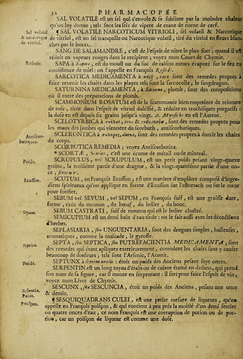 X Sel volatil & narcotique de vitriol. Refînée. Antifeor banques. Poids. 51 PHARMACOPÉE S AL VOLATILE eft un Tel qui s’envole 3c fe fublime par la moindre chaleur qu’on luy donne ; tels font le6 Tels de vipere de crâne de corne de cerf. f SAL VOLATILE NARCOTICUM VITRIOLI, fcl volatil 3c Narcotique de vitriol, eft un fel tranquille ou Narcotique volatil, tiré du vitriol en fleurs blan¬ ches par le borax. SANG DE SALAMANDRE , c’eft de l’efprit de nitre le plus fort ; quand il eft réduit en vapeurs rouges dans le récipient •> voyez mon Cours de Chymie. SAPA à S.ipore , eft du moud ou du lue de raihns meurs évaporé fur le feu en coniiftence de miel: on l’appelle en François Ifefu.ér. SARCOTICA MEDICAMENTA à crtqf , caro font des remedes propres à faire revenir les chairs dans les playes tels font la farcocolle , le fangdragon. SATURNINA MEDICAMENTA , à Saturne , plomb , font des compofitions où il entre des préparations de plomb. SCAMMONIUM ROSATUM eft de la feammonée bien empreinte de teinture de roft, tirée dans l’efprit de vitriol dulcifié, 3c réduite en trochifques purgatifs : la dole en eft depuis fix grains jufqu’à vingt. A. Mynficht en eft l’Auteur. SCELOTYRBICA à cmt\cs , crus 3c tv@i,tarira , font des remedes propres pour les maux des jambes qui viennent du feorbuth , antifeorbutiques. SCLERGNTICAà trn?mçcs3dtirus3 font des remedes propres à durcir les chairs du corps. SCORBUTICA REMEDIA ; voyez Antifcorbutica. * SCORTÆ , Scories , c’eft une écume de métail oude minerai. SCRUPLELUS , vel SCRUPULUM, eft un petit poids pelant vingt-quatre grains, la troifiéme partie d’une dragme , 3c la vingt-quatrième partie d’une on¬ ce ; ferufu e\ EcufTon. t Sepum. Septica. Poids. Sefsoniics. Poids. Paifçon. SCUTUM , en François Ecuflon , eft une maniéré d’emplâtre compofé d’ingre- diens fpiritueux qu’on applique en forme d’Eculfon fur l’eftomach ou furie cœur pour fotifier. SEBUM vel SEVUM , vel SEPUM , en François fuif, eft une graille dure, ferme , tirée du mouton , du boeuf, du belier , du bouc. SEBUM CASTR ATI, fuif de mouton qui eft le belier chaftré. SEMICUPIUM eft un demi bain d’eau tiede : on le faitauiïi avec les déco£H®ns d’herbes. SEPLASIARIA 3 feu UNGUENTARIA, font des drogues Amples, huileufes , aromatiques, comme la mufeade , le gyrofle. SEPT A , feu SEPTICA 3feu PUTREFACIENTIA MEDICAMENTA , font des remedes qui étant apliquez extérieurement, corrodent les chairs fans y caufer beaucoup de douleurs ; tels lont l'Arfenic, l’Aconit. SEPTUNX à feptem nncîis : etoit un peids des Anciens pefant fept onces. SERPENTIN eft un long tuyau d’étain ou de cuivre étamé en dedans, qui prend fon nom de fa figure, car il monte en ferpentant : il fert pour faire l’efprit de vin, voyez mon Livre de Chymie. SESCUNX 3feu SESCUNCIA , etoit un poids des Anciens, pefant une once 3c demie. f SESQUIQUADRANS CULEI, eft une petite mefure de liqueurs , qu’on appelle en François poifçon , 3c qui contient à peu prés la moitié d’un demi fexticr ou quatre onces d’eau , ce nom François eft une corruption de potion ou de por¬ tion , car un poifçon de liqueur eft comme une dofe.