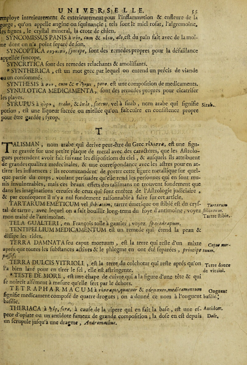 U N I Y B R/ $)E ;:L L E, n employé intérieurement 8c. extérieurement pour l'inflammation 8c enfleure de U gorge, qu'on appelle angine oufquinançie ; tels font le miel rofàt, l'aigrcmoine, les figues , le cryftal minerai, la crote de chien. SYNCOMISSUS PANIS à abvy cum 8c xo ta, alo>eft du pain fait avec de la moi¬ ne dont on n'a point feparé de.fon. SYNCOPTICA avym7Ju:fj/ncope3 font des remedes propres pour la défaillance appellée fyncope. SYNCRITICA font des remedes relâchants 8c amoiiftants. * SYNTHERICA , eft un mot grec par lequel on entend un précis de viande un confommé. , SYNTHESIS à aw , cum Ce rtyyf/i , psfrs. eft une compofition de médicaments. SYNULOTICA MEDICAMENTA, font des remedes propres pour cicatrifer les playes. - . •• . SYRUPUS à d'^j tyaho, oc q7tcs . faccus* vel à firab , nom arabe qui lignifie sirafe-, potion , dl une liqueur fucrée ou miellée qu'on fait cuire en confiftence propre pour être gardée j fvrop. T TALISMAN , nom arabe qui dérivé peut-être du Grec TïtecrT*, eft une figu¬ re gravée fur une petite plaque de métal avec des caraêleres, que les Aftrolo- gues prétendent avoir faitfuivant lesdifpofitionsduciel, 8c aufquels ils attribuent de grandes qualitez medecinales, 8c une corrcfpondance avec les aftres pour en at¬ tirer les influences : ils recommandent de porter cette figure métallique fur quel¬ que partie du corps, voulant perfuader quelle rend les perfonnes qui en font mu¬ nis invulnérables, mais ces beaux effets des talifmans ne trouvent fondement que dans les imaginations creufes de ceux qui font entêtez de 1’A.ftrologie judiciaire , 8c par coniequent il n'y a nul fondement raifonnableà faire fur cet article. TARTARUM EMETICUM vel fhbiatum, tartre émétique ou ftibié eft du cryf- Tartxrum tal de tartre, avec lequel on a fait bouillir long-tems du foye d antimoine ; voyez {Uhiz tum. _ mon traité de l’antimoine. Tartre ftibie,. TEL A GUALTERI , en François toile à gautier ; voyez fparadrapum. TENTIPELLIUMMEDICAMÈNTUM cil un remede qui étend la peau 8c diffipe les rides. TERRA DAMNATAfeu caput mortiium , eft la terre qui refte d’un mixte cafta mw- aprés que toutes les fubftances aélivcs & le phlegme en ont été feparées , principe taum. 1 ERRA DULCIS V1TRIOLI ,.eft la terre du colchotar qui refte après qu'on Tcrre ,jonct 1 a bien lave pour en tirer le fel, elle eft aftringente. de vitriol. * TESTE DE MORE , eft une chape de cuivre qui a la figure d'une tête 8c qui fe noircit aifement à mefure qu'elle fert par le dehors. TETPvAPHARMACUMà tw a apis quatuor 8c <pdrjxctucv,medic^ynentu7n Ongueat fignifie médicament compofé de quatre drogues ; on adonne ce nom à l'onguent bafîlic. . 1 r\ • I L O ' O  baiilic. THERIACA à VVs fera, à caufe de la vipere qui en fait la bafe , eft une ef- Ancidore. pece d'opiate ou un antidote fameux de grande compofition ; la dole en eft depuis Defe, un fcrupule jufqu'à une dragme , Andremachns.