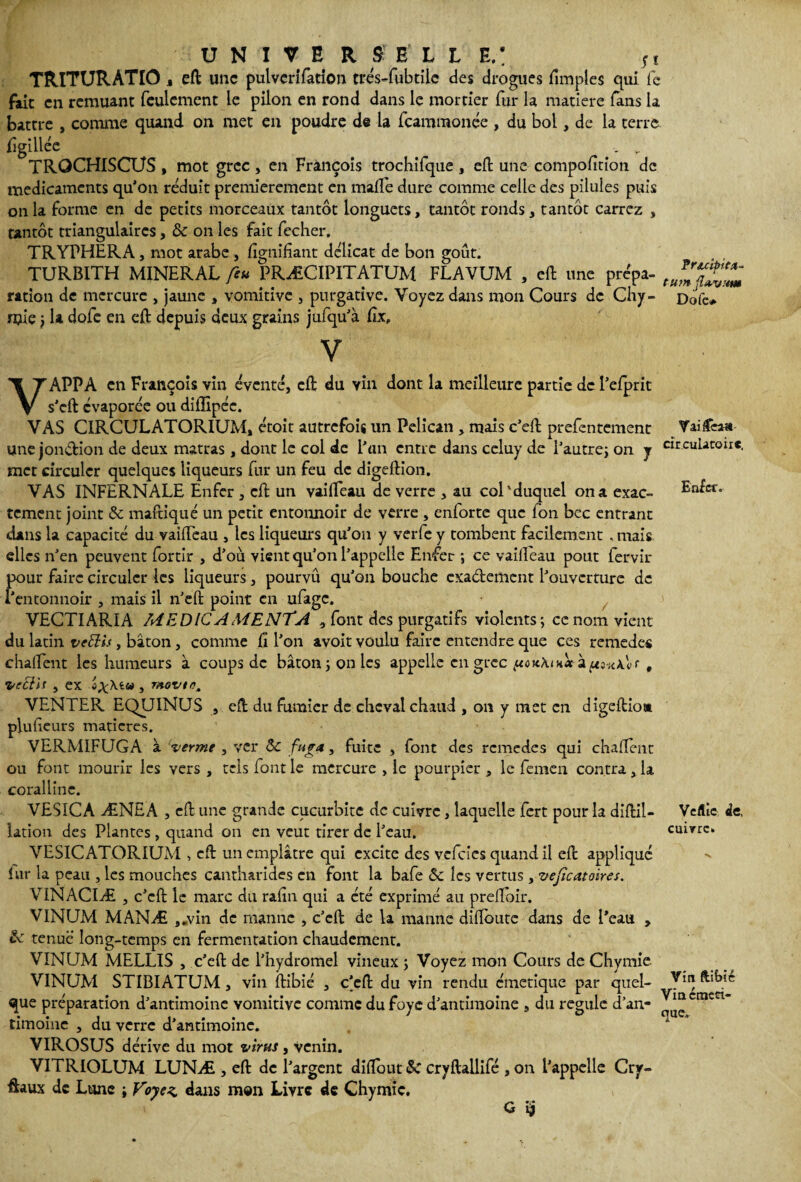 TRITURATIO, eft une pulverifation trés-fubtile des drogues (impies qui le fait en remuant feulement le pilon en rond dans le mortier fur la matière fans la battre , comme quand on met en poudre de la fcamraonée , du bol, de la terre iugllléc . v TROCHISCUS, mot grec , en François trochifque , elt une compofitîon de médicaments qu’on réduit premièrement en malle dure comme celle des pilules puis on la forme en de petits morceaux tantôt longuets, tantôt ronds, tantôt carrez , tantôt triangulaires, & on les fait fecher. TRYPHERA, mot arabe, lignifiant délicat de bon goût. TURBITH MINERAL feu PRÆCIPITATUM FLAVUM , eft une prépa- ration de mercure , jaune , vomitive , purgative. Voyez dans mon Cours de Chy- Dole* mie ; la dofe en eft depuis deux grains jufqu’à fix, V VAPPA en François vin éventé, cft du vin dont la meilleure partie de l’elprit s’eft évaporée ou diffipéc. VAS CIRCULATORIUM, étoit autrefois un Pélican , mais c’eft prefentement Une jonéHon de deux matras, dont le col de l’an entre dans celuy de l’autre; on y met circuler quelques liqueurs fur un feu de digeftion. VAS INFERNALE Enfer , cft un vaiffeau de verre , au col'duquel on a exac¬ tement joint & maftiqué un petit entoimoir de verre , enforte que fon bcc entrant dans la capacité du vaiffeau , les liqueurs qu’on y verfe y tombent facilement , mais elles n’en peuvent fortir , d’où vient qu’on l’appelle Enfer ; ce vaifteau pout fervir pour faire circuler les liqueurs, pourvû qu’on bouche exactement l’ouverture de l’entonnoir , mais il n’eft point en ufage. VECTIARIA MEDICAMENTA , font des purgatifs violents; ce nom vient du latin veiïis, bâton, comme fi l’on avoit voulu faire entendre que ces remedes chalfent les humeurs à coups de bâton; on les appelle en grec à , VectU , ex , rttevtn. VENTER EQUINUS , cft du fumier de cheval chaud , on y met en digeftio» plufieurs matières. VERMIFUGA à verme , ver & fug*, fuite , font des remedes qui chafient ou font mourir les vers , tels font le mercure , le pourpier , le femen contra, la coralline. VESICA ÆNEA , cft une grande cucurbite de cuivre, laquelle fert pour la diftii- iation des Plantes , quand on en veut tirer de l’eau. VESICATORIUM , cft un emplâtre qui excite des vefeies quand il eft appliqué fur la peau , les mouches cantharides en font la bafe & les vertus , vefcataires. V1NACIÆ , c’cft le marc du rafiu qui a été exprimé au preftbir. V1NUM MANÆ ,.vin de manne , c’eft de la manne diftoute dans de Peau , & tenue long-temps en fermentation chaudement. V1NUM MELLIS , c’cft de l’hydromel vineux ; Voyez mon Cours de Chymie. VINUM STIBIATUM, vin ftibié , c’eft du vin rendu émetique par quel¬ que préparation d’antimoine vomitive comme du foye d’antimoine , du régulé d’an¬ timoine , du verre d’antimoine. VIROSUS dérive du mot virus , venin. VITRIOLUM LUNÆ , eft de l’argent difiout 8c cryftallifé , on l’appelle Cry- ftaux de Lune ; Voyez, dans m®n Livre de Chymie. G $ Vaiffeau circulatoire. Eiftcr. Ve flic de, cuivre. Vin ftibié Vin émeri- que.