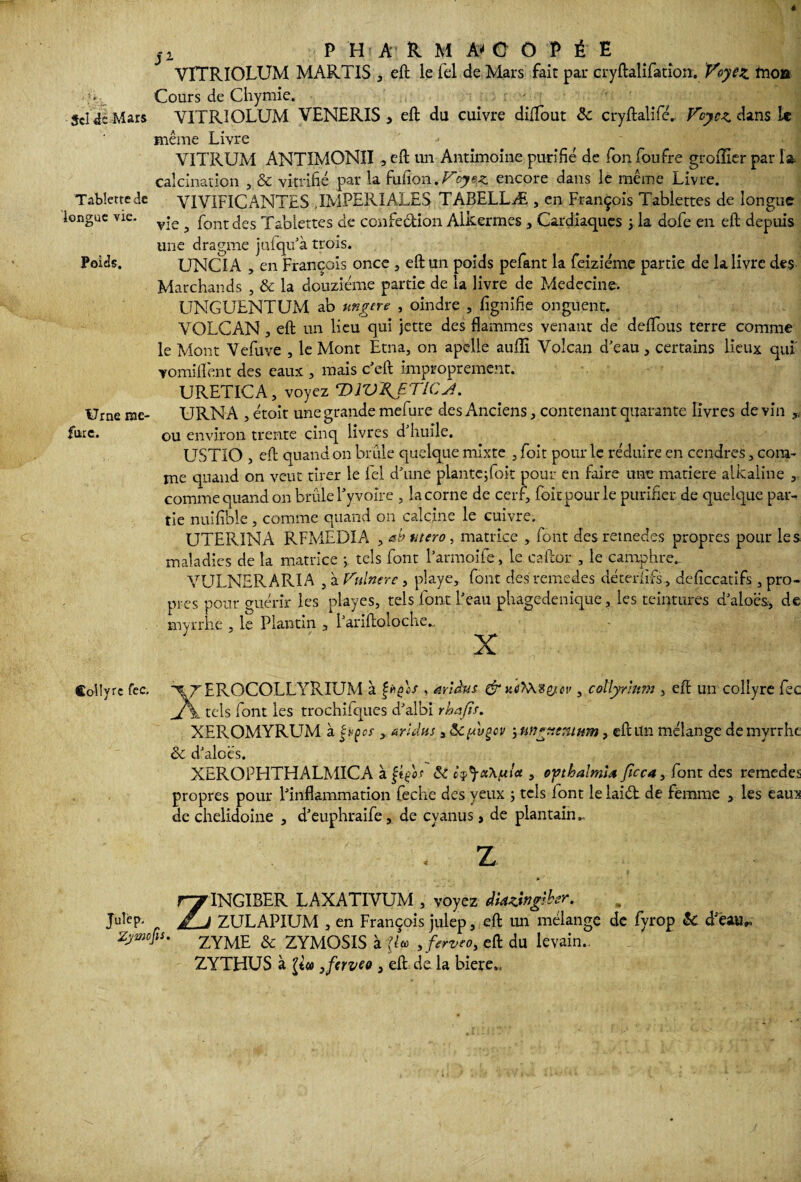 j i P HA R M A* C OHE VTTRIOLUM MARTIS , eft le Tel de Mars fait par cryftalifatîon. Voyez, tnoa _ Cours de Chymie. Sci de Mars YITRIOLUM VENERIS 3 eft du cuivre diftout àc cryftalifé. Voyez dans le même Livre - ' V1TRUM ANTIMONII , eft un Antimoine purifié de Ton foufre grolîier par la calcination , & vitrifié par la fufion. Voyez encore dans le même Livre. Tablette de V1VIF1CANTES IMPERIALES TABELLÆ , en François Tablettes de longue longue vie. y;e ^ font j£s 'p£|I)[eî:tes confection Alkermes , Cardiaques ; la dofe en eft depuis une dragme jufqu’à trois. Poids. UNCIA , en François once , eft un poids pefant la feiziéme partie de la livre des Marchands , & la douzième partie de la livre de Medecine. UNGUENTUM ab ungere , oindre , lignifie onguent. VOLCAN , eft un lieu qui jette des flammes venant de deflbus terre comme le Mont Vefuve , le Mont Etna, on apelle aulîi Volcan d’eau, certains lieux qui' vomiflént des eaux , mais c’eft improprement. URETICA, voyez T^WAETICJ. Urne me- URN A , étoit une grande mefure des Anciens, contenant quarante livres de vin fnre. ou environ trente cinq livres d huile, USTIO , eft quand on brûle quelque mixte , Toit pour le réduire en cendres, com¬ me quand on veut tirer le Fel d’une plantejfoit pour en faire une matière alkaline , comme quand on brûle l’yvoîre , la corne de cerf, foitpourle purifier de quelque par¬ tie nuifible, comme quand on calcine le cuivre. UTERINA RFMEDIA , at> utero, matrice , font des remedes propres pour les maladies de la matrice ; tels font l’armoife, le caftor , le camphre.. VULNERARIA , à Vulnere, playe, font des remedes déterlifs., deficcatifs , pro¬ pres pour guérir les playes, tels font l’eau phagedenique , les teintures d’aloës., de myrrhe « le Plantin , l’ariftoloche... X Coüvrc fcc. ^ZEROCOLLYRRJM à Çhqos , arlàus & ue>A%e/ci', collyrlmn , eft un collyre fec À tels font les trochiiqucs d’albi rhafïs. XEROMYRUM à èvçcr , <srulus 3 &C[avqcv 5 , eft un mélange de myrrhe & d’aloës. XEROPHTHALMICA à Çt/or & c^aXfxla , o'gthalml* fîcc4, font des remedes propres pour l’inflammation feche des yeux ; tels font le laid de femme 5 les eaux de chelidoiue , d’euphraife, de cyanus, de plantain.. . Z I * Z1NGIBER LAXATIVUM , voyez dUzingiber. ZULAPIUM , en François julep, eft un mélange de fyrop & d’eau„ Zywcjis. ZYME & ZYMOSIS à ÿcc , ferveOy eft du levain.,