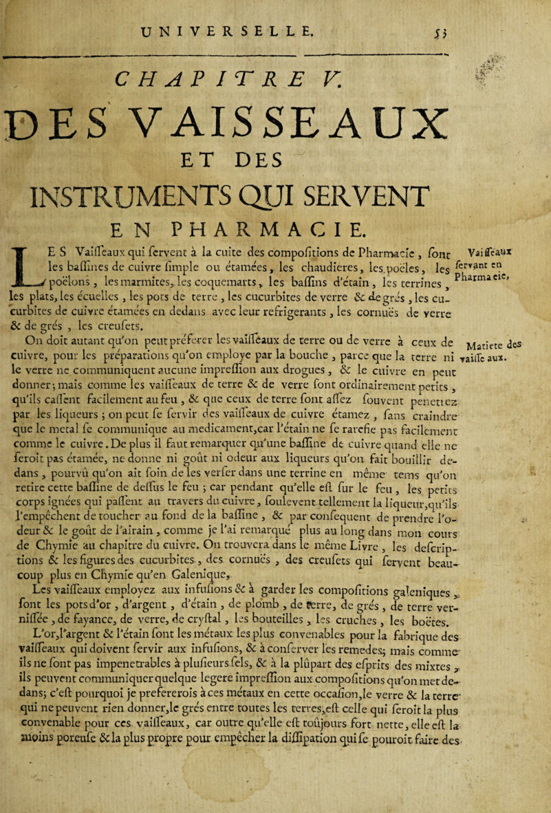 .ir.-i £T CHAPITRE V. DES VAISSEAUX ET DES INSTRUMENTS QUI SERVENT E N PHARMACIE. LE S Vaiffeaux qui fervent à la cuite des comportions de Pharmacie , font VâiflTcaux les badines de cuivre Ample ou étamées, les chaudières, les.poëles, les ^ervant ct? poêlons j les marmites, les coquemarts, les baffins d’écain, les terrines Pharmacie» les plats, les écuelles , les pots de terre , les cucurbites de verre 8c degrés , les cu- eurbites de cuivre étamées en dedans avec leur réfrigérants , les cornues de verre 8c de grés , les creufets. On doit autant qu'on peut préférer les vailléaux de terre ou de verre à ceux de Matietc des cuivre, pour les préparations qu’on employé par la bouche , parce que la terre ni vaiiTc aux. le verre ne communiquent aucune impreflïon aux drogues, 8c le cuivre en peut donner-, mais comme les vaiffeaux de terre 8c de verre font ordinairement petits , qu’ils caflent facilement au feu ,& que ceux de terre font affez fouvent penettez par les liqueurs ; on peut fe fervir des vaiffeaux de cuivre étamez , fans craindre que le métal le communique au medicament,car l’étain ne fe raréfié pas facilement comme le cuivre. De plus il faut remarquer qu’une baffine de cuivre quand elle ne feroitpas étamée, ne donne ni goût ni odeur aux liqueurs qu’on fait bouillir de¬ dans , pourvu qu’on ait foin de les ver fer dans une terrine en même' tems qu’on retire cette baffine de delfus le feu ; car pendant qu’elle efl fur le feu , les petits corps ignées qui paffenr au travers du cuivre, foulevent tellement la liqueur,qu’ils l’empêchent de toucher ? u fond delà baffine, & par confequent de prendre l’o¬ deur & le goût de l’airain , comme je l’ai remarqué plus an long dans mon cours de Chymie au chapitre du cuivre. On trouvera dans le même Livre , les deferip- tions 8c les figures des cucurbites , des cornues , des creufets qui fervent beau¬ coup plus en Chymie qu’en Galenique, Les vailfeaux employez aux influons 8c à garderies compofitions galéniques , font les pots d’or , d’argent , d’étain , de plomb , de Perre, de grés, de terre ver- niffée , de fayance, de verre, de cryftal, les bouteilles , les cruches, les boctes. L’or,i’argent 8c l’étain font les métaux les plus convenables pour la fabrique des vaiflèaux qui doivent fervir aux infufions, 8c àconferver les remedes; mais comme ils ne font pas impénétrables à plufieurs fels, 8c à la plûpart des efprits des mixtes T ils peuvent communiquer quelque legere impreffion aux compofiticHis qu’on met de¬ dans; c’efl; pourquoi je prefererois a ces métaux en cette occafion,le verre 8c la terre* qui ne peuvent rien donner,le grés entre toutes les terres,eft celle qui fêroitla plus convenable pour ccs vaiffeaux, car outre qu’elle efl; toujours fort nette, elle efl; la snoins poreufe Scia plus propre pour empêcher la diffipation quife pouroir faire des